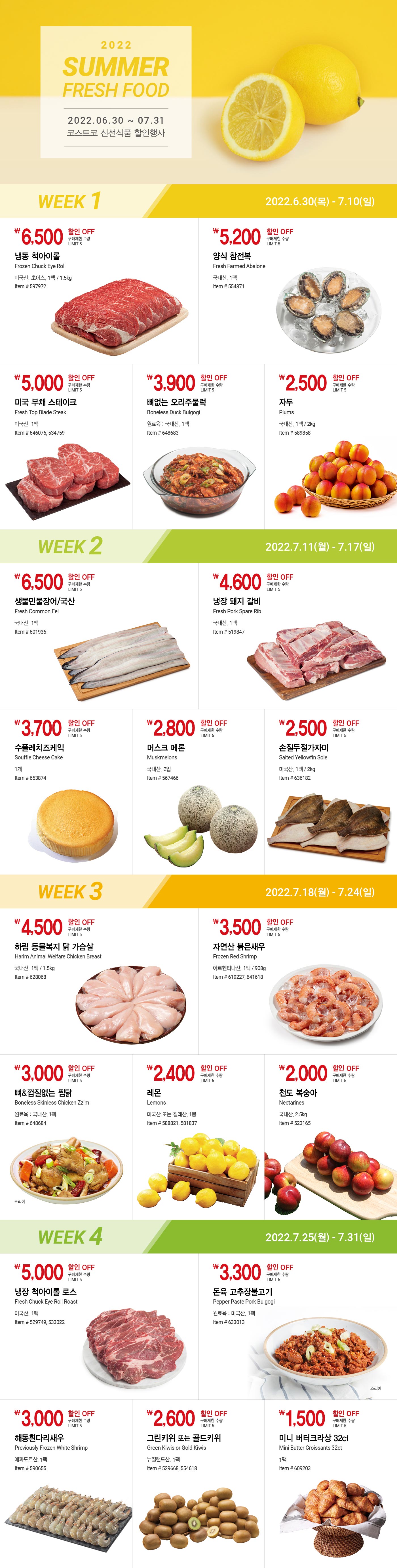 2022 Summer Fresh Food 코스트코 신선식품 할인행사
2022년 6월 30일(목) ~ 7월 31일(일)

* 행사기간 중 휴무일은 점포별 안내를 참조하세요

WEEK 1
2022년 6월 30일(목) ~ 7월 10일(일)

6,500원 할인 OFF
구매제한 수량 LIMIT 5
냉동 척아이롤
Frozen Chuck Eye Roll
미국산, 초이스, 1팩 / 1.5kg
Item # 597972

5,200원 할인 OFF
구매제한 수량 LIMIT 5
양식 참전복
Fresh Farmed Abalone
국내산, 1팩
Item # 554371

5,000원 할인 OFF
구매제한 수량 LIMIT 5
미국 부채 스테이크
Fresh Top Blade Steak
미국산, 1팩
Item # 646076, 534759

3,900원 할인 OFF
구매제한 수량 LIMIT 5
뼈없는 오리주물럭
Boneless Duck Bulgogi
원료육 : 국내산, 1팩
Item # 648683

2,500원 할인 OFF
구매제한 수량 LIMIT 5
자두
Plums
국내산, 1팩 / 2kg
Item # 589858


WEEK 2
2022년 7월 11일(월) ~ 7월 17일(일)

6,500원 할인 OFF
구매제한 수량 LIMIT 5
생물민물장어/국산
Fresh Common Eel
국내산, 1팩
Item # 601936

4,600원 할인 OFF
구매제한 수량 LIMIT 5
냉장 돼지 갈비
Fresh Pork Spare Rib
국내산, 1팩
Item # 519847

3,700원 할인 OFF
구매제한 수량 LIMIT 5
수플레치즈케익
Souffle Cheese Cake
1개
Item # 653874

2,800원 할인 OFF
구매제한 수량 LIMIT 5
머스크 메론
Muskmelons
국내산, 2입
Item # 567466

2,500원 할인 OFF
구매제한 수량 LIMIT 5
손질두절가자미
Salted Yellowfin Sole
미국산, 1팩 / 2kg
Item # 636182


WEEK 3
2022년 7월 18일(월) ~ 7월 24일(일)

4,500원 할인 OFF
구매제한 수량 LIMIT 5
하림 동물복지 닭 가슴살
Harim Animal Welfare Chicken Breast
국내산, 1팩 / 1.5kg
Item # 628068

3,500원 할인 OFF
구매제한 수량 LIMIT 5
자연산 붉은새우
Frozen Red Shrimp
아르헨티나산, 1팩 / 908g
Item # 619227, 641618

3,000원 할인 OFF
구매제한 수량 LIMIT 5
뼈&껍질없는 찜닭
Boneless Skinless Chicken Zzim
원료육 : 국내산, 1팩
Item # 648684

2,400원 할인 OFF
구매제한 수량 LIMIT 5
레몬
Lemons
미국산 또는 칠레산, 1봉
Item # 588821, 581837

2,000원 할인 OFF
구매제한 수량 LIMIT 5
천도 복숭아
Nectarines
국내산, 2.5kg
Item # 523165


WEEK 4
2022년 7월 25일(월) ~ 7월 31일(일)

5,000원 할인 OFF
구매제한 수량 LIMIT 5
냉장 척아이롤 로스
Fresh Chuck Eye Roll Roast
미국산, 1팩
Item # 529749, 533022

3,300원 할인 OFF
구매제한 수량 LIMIT 5
돈육 고추장불고기
Pepper Paste Pork Bulgogi
원료육 : 미국산, 1팩
Item # 633013

3,000원 할인 OFF
구매제한 수량 LIMIT 5
해동흰다리새우
Previously Frozen White Shrimp
에콰도르산, 1팩
Item # 590655

2,600원 할인 OFF
구매제한 수량 LIMIT 5
그린키위 또는 골드키위
Green Kiwis or Gold Kiwis
뉴질랜드산, 1팩
Item # 529668, 554618

1,500원 할인 OFF
구매제한 수량 LIMIT 5
미니 버터크라상 32ct
Mini Butter Croissants 32ct
1팩
Item # 609203  