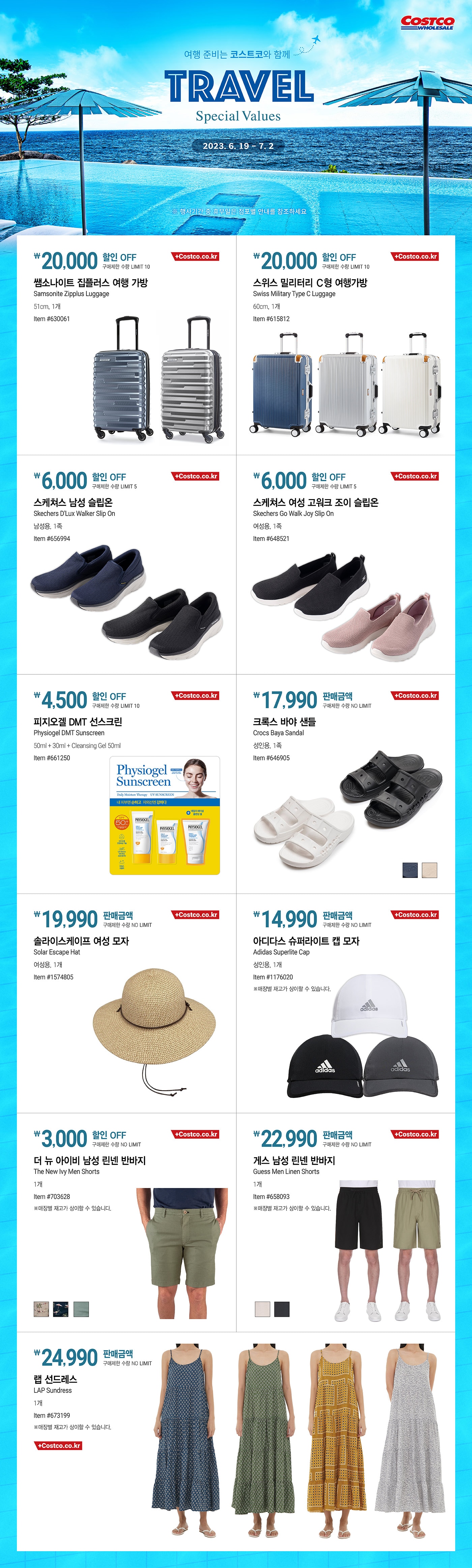 행사명 : 여행 준비는 코스트코와 함께 Travel Special Values

행사기간 : 2023년 6월 19일(월) ~ 7월 2일(일)

* 행사기간 중 휴무일은 점포별 안내를 참조하세요.

20,000원 할인 OFF
구매제한 수량 LIMIT 10
쌤소나이트 집플러스 여행 가방
Samsonite Zipplus Luggage
51cm, 1개
Item #630061 

20,000원 할인 OFF
구매제한 수량 LIMIT 10
스위스 밀리터리 Ｃ형 여행가방
Swiss Military Type C Luggage
60cm, 1개
Item #615812

6,000원 할인 OFF
구매제한 수량 LIMIT 5
스케쳐스 남성 슬립온
Skechers D'Lux Walker Slip On
남성용, 1족
Item #656994

6,000원 할인 OFF
구매제한 수량 LIMIT 5
스케쳐스 여성 고워크 조이 슬립온
Skechers Go Walk Joy Slip On
여성용, 1족
Item #648521

4,500원 할인 OFF
구매제한 수량 LIMIT 10
피지오겔 DMT 선스크린
Physiogel DMT Sunscreen
50ml + 30ml + Cleansing Gel 50ml
Item #661250

17,990원 판매금액
구매제한 수량 NO LIMIT
크록스 바야 샌들
Crocs Baya Sandal
성인용, 1족
Item #646905
17,990원 판매금액
구매제한 수량 NO LIMIT

19,990원 판매금액
구매제한 수량 NO LIMIT
솔라이스케이프 여성 모자
Solar Escape Hat
여성용, 1개
Item #1574805

14,990원 판매금액
구매제한 수량 NO LIMIT
아디다스 슈퍼라이트 캡 모자
Adidas Superlite Cap
성인용, 1개
Item #1176020
※매장별 재고가 상이할 수 있습니다.

3,000원 할인 OFF
구매제한 수량 NO LIMIT
더 뉴 아이비 남성 린넨 반바지
The New Ivy Men Shorts
1개
Item #703628
※매장별 재고가 상이할 수 있습니다.

22,990원 판매금액
구매제한 수량 NO LIMIT
게스 남성 린넨 반바지
Guess Men Linen Shorts
1개
Item #658093
※매장별 재고가 상이할 수 있습니다.

24,990원 판매금액
구매제한 수량 NO LIMIT
랩 선드레스
LAP Sundress
1개
Item #673199
※매장별 재고가 상이할 수 있습니다.