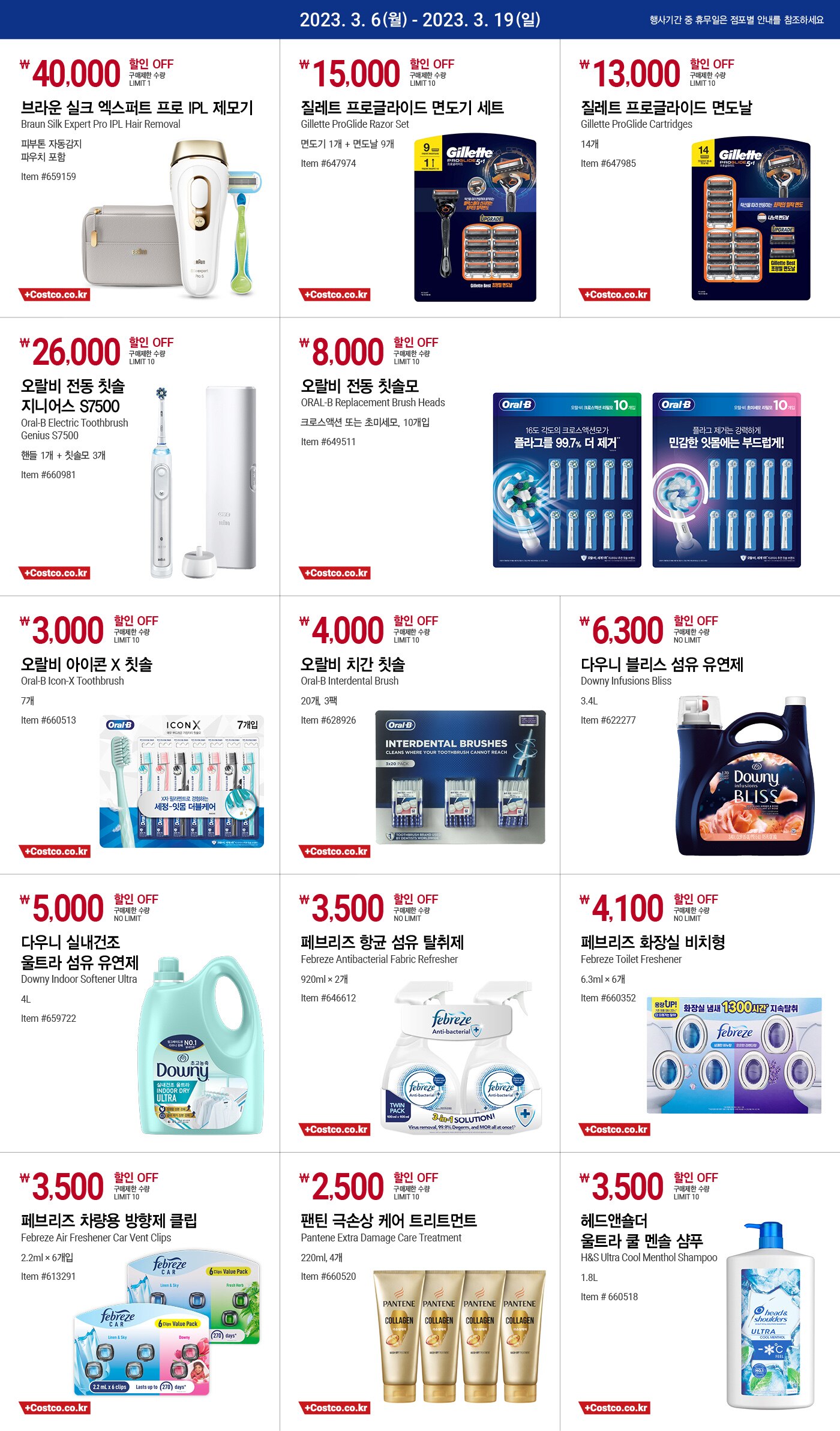 2023년 3월 6일(월) ~ 3월 19일(일)

40,000원 할인 OFF
구매제한 수량 LIMIT 1
브라운 실크 엑스퍼트 프로 IPL 제모기
Braun Silk Expert Pro IPL Hair Removal
피부톤 자동감지
파우치 포함
Item #659159

15,000원 할인 OFF
구매제한 수량 LIMIT 10
질레트 프로글라이드 면도기 세트
Gillette ProGlide Razor Set
면도기 1개 + 면도날 9개
Item #647974

13,000원 할인 OFF
구매제한 수량 LIMIT 10
질레트 프로글라이드 면도날
Gillette ProGlide Cartridges
14개
Item #647985

26,000원 할인 OFF
구매제한 수량 LIMIT 10
오랄비 전동 칫솔 지니어스 S7500
Oral-B Electric Toothbrush Genius S7500
핸들 1개 + 칫솔모 3개
Item #660981

8,000원 할인 OFF
구매제한 수량 LIMIT 10
오랄비 전동 칫솔모
ORAL-B Replacement Brush Heads
크로스액션 또는 초미세모, 10개입
Item #649511

3,000원 할인 OFF
구매제한 수량 LIMIT 10
오랄비 아이콘 X 칫솔
Oral-B Icon-X Toothbrush
7개
Item #660513

4,000원 할인 OFF
구매제한 수량 LIMIT 10
오랄비 치간 칫솔
Oral-B Interdental Brush
20개, 3팩
Item #628926

6,300원 할인 OFF
구매제한 수량 NO LIMIT
다우니 블리스 섬유 유연제
Downy Infusions Bliss
3.4L
Item #622277

5,000원 할인 OFF
구매제한 수량 NO LIMIT
다우니 실내건조 울트라 섬유 유연제
Downy Indoor Softener Ultra
4L
Item #659722

3,500원 할인 OFF
구매제한 수량 NO LIMIT
페브리즈 항균 섬유 탈취제
Febreze Antibacterial Fabric Refresher
920ml × 2개
Item #646612

4,100원 할인 OFF
구매제한 수량 NO LIMIT
페브리즈 화장실 비치형
Febreze Toilet Freshener
6.3ml × 6개
Item #660352

3,500원 할인 OFF
구매제한 수량 LIMIT 10
페브리즈 차량용 방향제 클립
Febreze Air Freshener Car Vent Clips
2.2ml × 6개입
Item #613291

2,500원 할인 OFF
구매제한 수량 LIMIT 10
팬틴 극손상 케어 트리트먼트
Pantene Extra Damage Care Treatment
220ml, 4개
Item #660520

3,500원 할인 OFF
구매제한 수량 LIMIT 10
헤드앤숄더 울트라 쿨 멘솔 샴푸T
H&S Ultra Cool Menthol Shampoo
1.8L
Item # 660518
