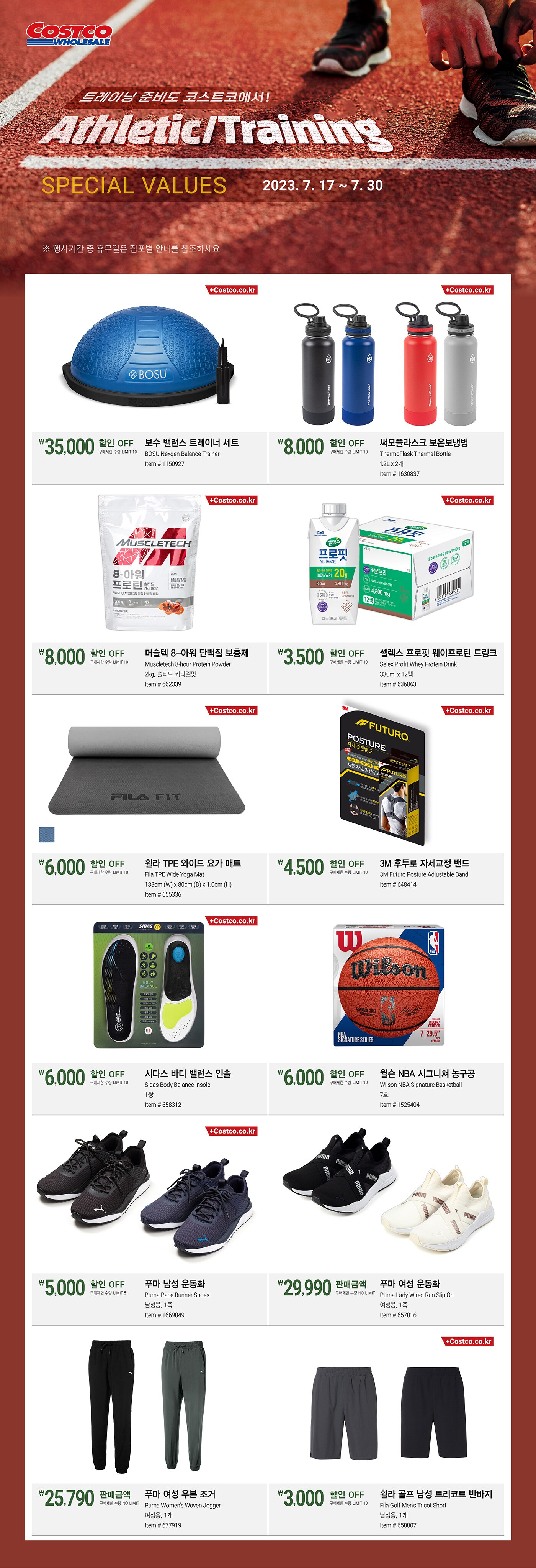행사명 : 트레이닝 준비도 코스트코에서! Athletic/Training Special Values  행사기간 : 2023년 7월 17일(월) ~ 7월 30일(일)  * 행사기간 중 휴무일은 점포별 안내를 참조하세요.  35,000원 할인 OFF 구매제한 수량 LIMIT 10 보수 밸런스 트레이너 세트 BOSU Nexgen Balance Trainer Item # 1150927  8,000원 할인 OFF 구매제한 수량 LIMIT 10 써모플라스크 보온보냉병 ThermoFlask Thermal Bottle 1.2L x 2개 Item # 1630837  8,000원 할인 OFF 구매제한 수량 LIMIT 10 머슬텍 8-아워 단백질 보충제 Muscletech 8-hour Protein Powder 2kg, 솔티드 카라멜맛 Item # 662339  3,500원 할인 OFF 구매제한 수량 LIMIT 10 셀렉스 프로핏 웨이프로틴 드링크 Selex Profit Whey Protein Drink 330ml x 12팩   Item # 636063  6,000원 할인 OFF 구매제한 수량 LIMIT 10 휠라 TPE 와이드 요가 매트 Fila TPE Wide Yoga Mat 183cm (W) x 80cm (D) x 1.0cm (H) Item # 655336  4,500원 할인 OFF 구매제한 수량 LIMIT 10 3M 후투로 자세교정 밴드 3M Futuro Posture Adjustable Band   Item # 648414  6,000원 할인 OFF 구매제한 수량 LIMIT 10 시다스 바디 밸런스 인솔 Sidas Body Balance Insole 1쌍 Item # 658312  6,000원 할인 OFF 구매제한 수량 LIMIT 10 윌슨 NBA 시그니쳐 농구공 Wilson NBA Signature Basketball   7호 Item # 1525404  5,000원 할인 OFF 구매제한 수량 LIMIT 5 푸마 남성 운동화 Puma Pace Runner Shoes 남성용, 1족 Item # 1669049  판매금액 29,990원 구매제한 수량 NO LIMIT 푸마 여성 운동화 Puma Lady Wired Run Slip On 여성용, 1족 Item # 657816  판매금액 25,790원 구매제한 수량 NO LIMIT 푸마 여성 우븐 조거   Puma Women's Woven Jogger   여성용, 1개 Item # 677919  3,000원 할인 OFF 구매제한 수량 LIMIT 10 휠라 골프 남성 트리코트 반바지 Fila Golf Men's Tricot Short 남성용, 1개 Item # 658807