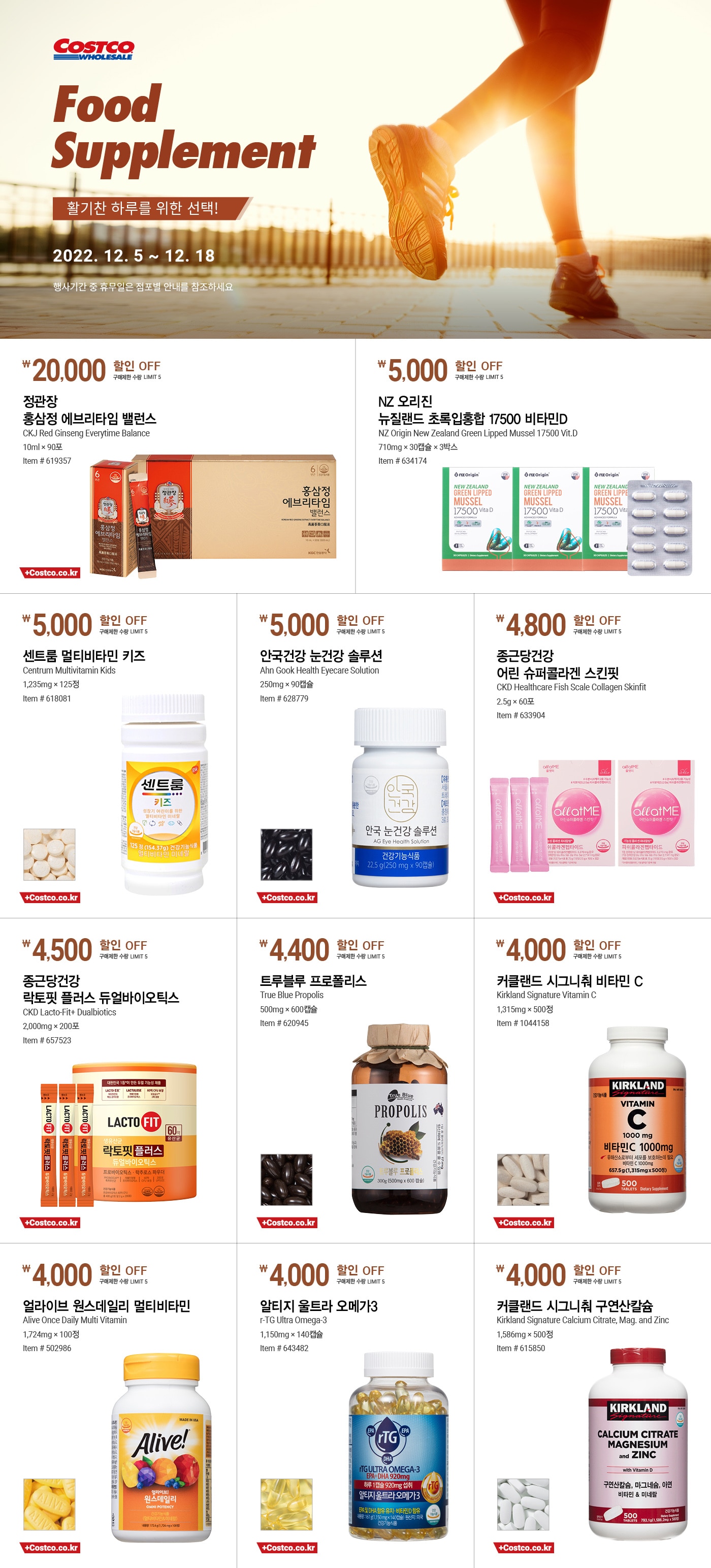행사명 : 활기찬 하루를 위한 선택! Food Supplement
행사기간 : 2022년 12월 5일(월) ~ 12월 18일(일)

* 행사기간 중 휴무일은 점포별 안내를 참조하세요.

20,000원 할인 OFF
구매제한 수량 LIMIT 5
정관장 홍삼정 에브리타임 밸런스
CKJ Red Ginseng Everytime Balance
10ml × 90포
Item # 619357


5,000원 할인 OFF
구매제한 수량 LIMIT 5
NZ 오리진 뉴질랜드 초록입홍합 17500 비타민D
NZ Origin New Zealand Green Lipped Mussel 17500 Vit.D
710mg × 30캡슐 × 3박스
Item # 634174


5,000원 할인 OFF
구매제한 수량 LIMIT 5
센트룸 멀티비타민 키즈
Centrum Multivitamin Kids
1,235mg × 125정
Item # 618081


5,000원 할인 OFF
구매제한 수량 LIMIT 5
안국건강 눈건강 솔루션
Ahn Gook Health Eyecare Solution
250mg × 90캡슐
Item # 628779


4,800원 할인 OFF
구매제한 수량 LIMIT 5
종근당건강 어린 슈퍼콜라겐 스킨핏
CKD Healthcare Fish Scale Collagen Skinfit
2.5g × 60포
Item # 633904


4,500원 할인 OFF
구매제한 수량 LIMIT 5
종근당건강 락토핏 플러스 듀얼바이오틱스
CKD Lacto-Fit+ Dualbiotics
2,000mg × 200포
Item # 657523


4,400원 할인 OFF
구매제한 수량 LIMIT 5
트루블루 프로폴리스
True Blue Propolis
500mg × 600캡슐
Item # 620945


4,000원 할인 OFF
구매제한 수량 LIMIT 5
커클랜드 시그니춰 비타민 C
Kirkland Signature Vitamin C
1,315mg × 500정
Item # 1044158


4,000원 할인 OFF
구매제한 수량 LIMIT 5
얼라이브 원스데일리 멀티비타민
Alive Once Daily Multi Vitamin
1,724mg × 100정
Item # 502986


4,000원 할인 OFF
구매제한 수량 LIMIT 5
알티지 울트라 오메가3
r-TG Ultra Omega-3
1,150mg × 140캡슐
Item # 643482


4,000원 할인 OFF
구매제한 수량 LIMIT 5
커클랜드 시그니춰 구연산칼슘
Kirkland Signature Calcium Citrate, Mag. and Zinc
1,586mg × 500정
Item # 615850