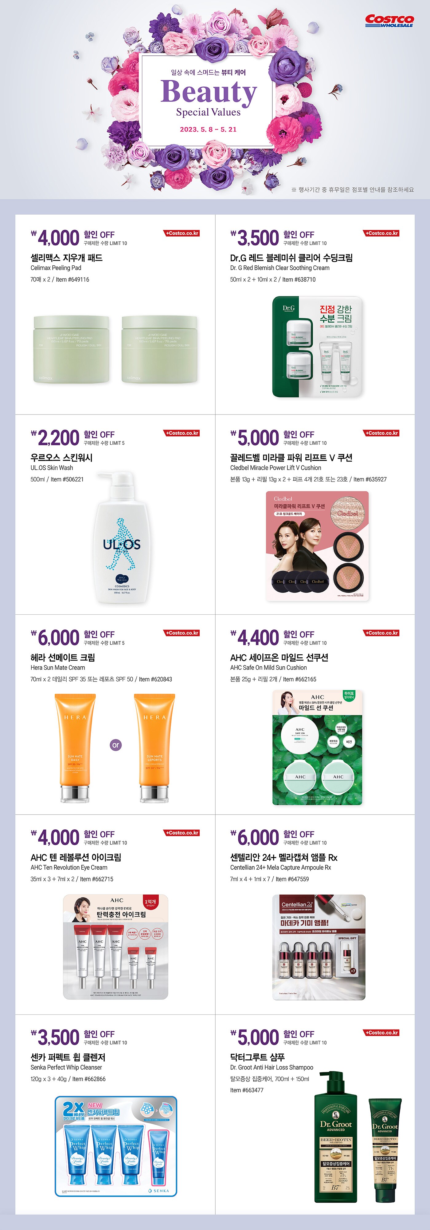 행사명 : Beauty Special Values 일상 속에 스며드는 뷰티 케어

행사기간 : 2023년 5월 8일(월) ~ 5월 21일(일)

* 행사기간 중 휴무일은 점포별 안내를 참조하세요.

4,000원 할인 OFF
구매제한 수량 LIMIT 10
셀리맥스 지우개 패드
Celimax Peeling Pad
70매 x 2
Item #649116

3,500원 할인 OFF
구매제한 수량 LIMIT 10
Dr.G 레드 블레미쉬 클리어 수딩크림
Dr. G Red Blemish Clear Soothing Cream
50ml x 2 + 10ml x 2
Item #638710

2,200원 할인 OFF
구매제한 수량 LIMIT 5
우르오스 스킨워시
UL.OS Skin Wash
500ml
Item #506221

5,000원 할인 OFF
구매제한 수량 LIMIT 10
끌레드벨 미라클 파워 리프트 V 쿠션
Cledbel Miracle Power Lift V Cushion
본품 13g + 리필 13g x 2 + 퍼프 4개 21호 또는 23호
Item #635927

6,000원 할인 OFF
구매제한 수량 LIMIT 5
헤라 선메이트 크림
Hera Sun Mate Cream
70ml x 2 데일리 SPF 35 또는 레포츠 SPF 50
Item #620843

4,400원 할인 OFF
구매제한 수량 LIMIT 10
AHC 세이프온 마일드 선쿠션
AHC Safe On Mild Sun Cushion
본품 25g + 리필 2개
Item #662165

4,000원 할인 OFF
구매제한 수량 LIMIT 10
AHC 텐 레볼루션 아이크림
AHC Ten Revolution Eye Cream
35ml x 3 + 7ml x 2
Item #662715

6,000원 할인 OFF
구매제한 수량 LIMIT 10
센텔리안 24+ 멜라캡쳐 앰플 Rx
Centellian 24+ Mela Capture Ampoule Rx
7ml x 4 + 1ml x 7
Item #647559

3,500원 할인 OFF
구매제한 수량 LIMIT 10
센카 퍼펙트 휩 클렌저
Senka Perfect Whip Cleanser
120g x 3 + 40g
Item #662866

5,000원 할인 OFF
구매제한 수량 LIMIT 10
닥터그루트 샴푸
Dr. Groot Anti Hair Loss Shampoo
탈모증상 집중케어, 700ml + 150ml
Item #663477