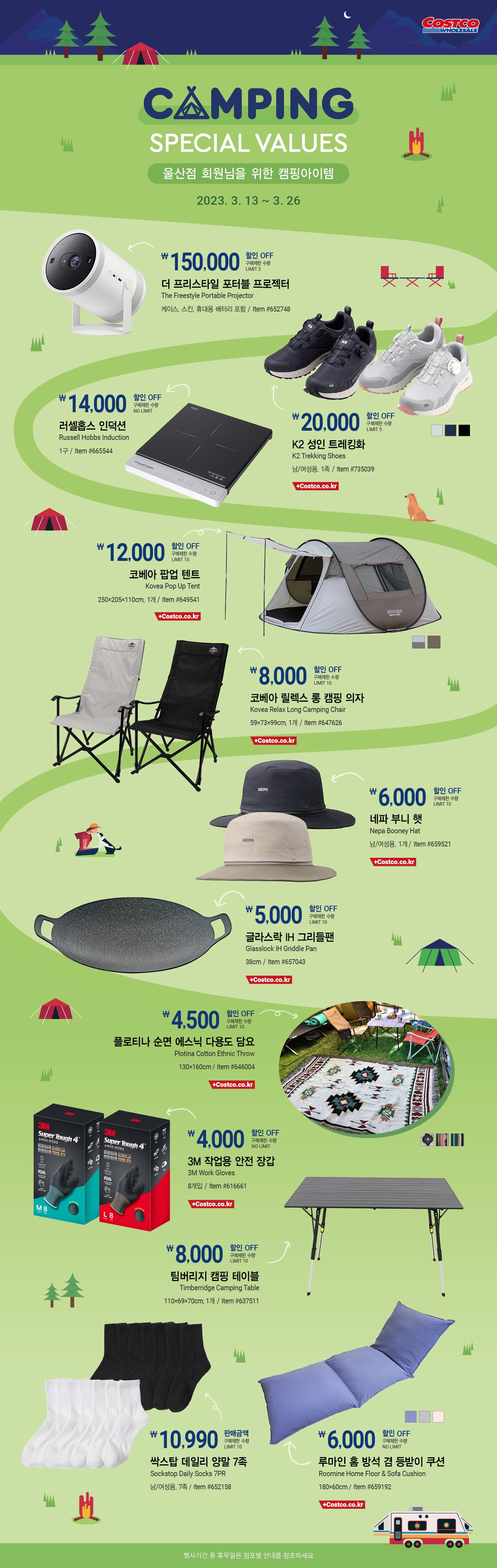 행사명 : Camping Special Values  회원님을 위한 캠핑아이템

행사기간 : 2023년 3월 13일(월) ~ 3월 26일(일)

* 행사기간 중 휴무일은 점포별 안내를 참조하세요.

15,000원 할인 OFF
구매제한 수량 LIMIT 3
더 프리스타일 포터블 프로젝터
The Freestyle Portable Projector
케이스, 스킨, 휴대용 배터리 포함 / Item #652748

20,000원 할인 OFF
구매제한 수량 LIMIT 5
K2 성인 트레킹화
K2 Trekking Shoes
남/여성용, 1족 / Item #735039

14,000원 할인 OFF
구매제한 수량 NO LIMIT
러셀홉스 인덕션
Russell Hobbs Induction
1구 / Item #665544

12,000원 할인 OFF
구매제한 수량 LIMIT 10
코베아 팝업 텐트
Kovea Pop Up Tent
250×205×110cm, 1개 / Item #649541

8,000원 할인 OFF
구매제한 수량 LIMIT 10
코베아 릴렉스 롱 캠핑 의자
Kovea Relax Long Camping Chair
59×73×99cm, 1개 / Item #647626

6,000원 할인 OFF
구매제한 수량 LIMIT 10
네파 부니 햇
Nepa Booney Hat
남/여성용, 1개 / Item #659521

5,000원 할인 OFF
구매제한 수량 LIMIT 10
글라스락 IH 그리들팬
Glasslock IH Griddle Pan
38cm / Item #657043

4,500원 할인 OFF
구매제한 수량 LIMIT 10
플로티나 순면 에스닉 다용도 담요
Plotina Cotton Ethnic Throw
130×160cm / Item #646004

4,000원 할인 OFF
구매제한 수량 NO LIMIT
3M 작업용 안전 장갑
3M Work Gloves
8개입 / Item #616661

4,000원 할인 OFF
구매제한 수량 NO LIMIT
듀라셀 알카라인 건전지
Duracell Alkaline Battery
AA 40개입 / Item #579924
*광명, 공세, 세종, 대구혁신, 하남, 양평, 대구, 양재, 일산

8,000원 할인 OFF
구매제한 수량 LIMIT 10
팀버리지 캠핑 테이블
Timberridge Camping Table
110×69×70cm, 1개 / Item #637511

3,000원 할인 OFF
구매제한 수량 LIMIT 10
줄루 트라이탄 물병  
Zulu Tritan Water Bottle
473ml, 2PK / Item #1630839
*공세, 대구, 상봉

39,490원 판매금액
구매제한 수량 NO LIMIT
네파 남성 매쉬 조끼
Nepa Men's Mesh Vest
남/여성용, 1개 / Item #658215
*광명, 천안, 김해, 고척, 대구, 대전, 일산, 부산

10,990원 판매금액
구매제한 수량 LIMIT 10
싹스탑 데일리 양말 7족  
Sockstop Daily Socks 7PR
남/여성용, 7족 / Item #652158
*울산, 천안, 의정부, 송도, 김해, 고척, 대전, 상봉, 부산

6,000원 할인 OFF
구매제한 수량 NO LIMIT
루마인 홈 방석 겸 등받이 쿠션
Roomine Home Floor & Sofa Cushion
180×60cm / Item #659192
*울산, 광명, 의정부, 송도, 세종, 대구혁신, 하남, 양평, 양재, 일산 