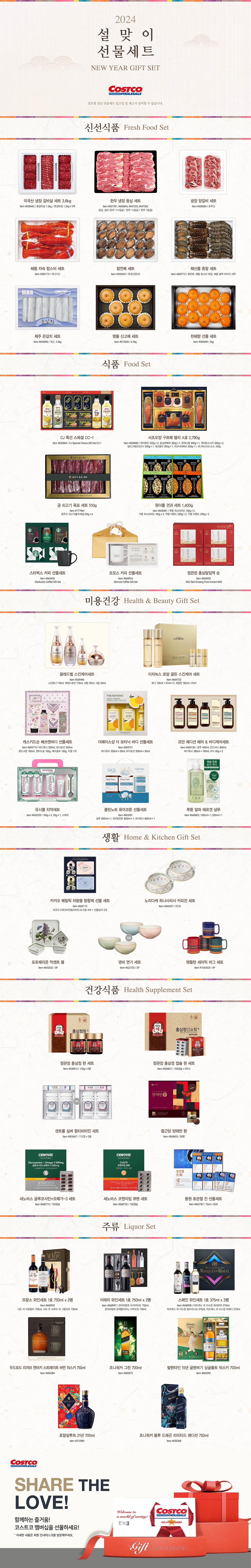 행사명 : 2024 설맞이 선물세트 New Year Gift Set

* 점포별 설날 선물세트 입고일 및 재고가 상이할 수 있습니다.


신선식품 Fresh Food Set

미국산 냉장 갈비살 세트 3.6kg
Item #628442
꽃갈비살 1.2kg / 본갈비살 1.2kg × 2팩

한우 냉장 등심 세트
Item #657391, #656844, #647225, #647363
등심, 살치 (한우 1++등급 / 한우 1+등급 / 한우 1등급)

냉장 양갈비 세트
Item #650684
호주산

해동 자숙 랍스터 세트
Item #583173
캐나다산

참전복 세트
Item #555649
국내산(양식)

해산물 혼합 세트
Item #669712
참전복, 해동 랍스터 테일, 해동 블랙 타이거 새우

제주 은갈치 세트
Item #656896
국산, 2.3kg

명품 신고배 세트
Item #573350
6.5kg

천혜향 선물 세트
Item #583049
5kg

식품 Food Set

CJ 특선 스페셜 CC-1
Item #655864
CJ Special Choice Gift Set CC-1

사조오양 구르메 델리 A호 2,790g
Item #608982
텐더로인 320g × 2, 등심바베큐 350g × 1, 본레스햄 300g × 1, 케이준소시지 300g × 2,
멀티그레인리오너 300g × 1, 데코델리 300g × 1, 피크닉바베큐 300g × 1, 허니머스타드소스 160g

궁 쇠고기 육포 세트 510g
Item #777964
호주산 쇠고기(홍두깨살) 85g × 6

원더풀 견과 세트 1,400g
Item #608481
무염 피스타치오 150g × 2, 가염 피스타치오 150g × 2,
무염 아몬드 200g × 2, 가염 아몬드 200g × 2

스타벅스 커피 선물세트
Item #665450
Starbucks Coffee Gift Set

모모스 커피 선물세트
Item #668924
Momos Coffee Gift Set

정관장 홍삼달임액 순
Item #669003
KGC Red Ginseng Pure Extract Mild


미용건강 Health & Beauty Gift Set

끌레드벨 스킨케어세트
Item #659496
스킨토너 110ml, 에센스로션 110ml, 세럼 35ml, 크림 60ml

이자녹스 로얄 골든 스킨케어 세트
Item #669723
토너 130ml + 31ml × 2, 에멀젼 130ml + 31ml

캐스키드슨 배쓰앤바디 선물세트
Item #669719
바디워시 200ml, 바디로션 200ml,
핸드크림 100ml, 센티드솝 100g, 배쓰솔트 150g, 타월 1개

더페이스샵 더 보타닉 바디 선물세트
Item #669721
바디워시 350ml + 50ml, 바디로션 350ml + 50ml

모던 에디션 헤어 & 바디케어세트
Item #660136
샴푸 400ml, 컨디셔너 400ml,
바디워시 385ml + 190ml, 비누 80g × 2

유시몰 치약세트
Item #662353
106g × 3, 20g × 1, 스퀴저

클린노트 퓨어코튼 선물세트
Item #665591  
샴푸 800ml × 1, 트리트먼트 800ml × 1, 바디워시 800ml × 1

루톤 알파 에르겐 샴푸
Item #669802
500ml × 1, 300ml × 1


생활 Home & Kitchen Gift Set

카카오 메탈릭 차량용 방향제 선물 세트
Item #669115  
피규어 2개(라이언&어피치) & 리필 4개 + 선물상자 2개

노리다케 하나사라사 커피잔 세트
Item #666297
2인조

포트메리온 악센트 볼
Item #642032
5P

덴비 면기 세트
Item #622735
2P

펜들턴 세라믹 머그 세트
Item #1543424
4P


건강식품 Health Supplement Set

정관장 홍삼정 현 세트
Item #528813
120g × 2병

정관장 홍삼정 캡슐 현 세트
Item #528827
100캡슐 × 2박스

센트룸 실버 멀티비타민 세트
Item #603647
112정 × 2병

종근당 양태반 환
Item #668603
30환

세노비스 글루코사민+오메가-3 세트
Item #668719
120캡슐

세노비스 코엔자임 큐텐 세트
Item #668720
120캡슐

동원 호관절 진 선물세트
Item #662787
70ml × 30포


주류 Liquor Set

프랑스 와인세트 1호 750ml x 2병
Item #668993
샤또 라 바일랑트 750ml, 샤또 라 크루아 뒤 그랑자르 750ml

이태리 와인세트 1호 750ml x 2병
Item #668997
콘비비알레 프리미티보 750ml,
콘비비알레 몬테풀치아노 다부르쪼 750ml

스페인 와인세트 1호 375ml x 3병
Item #668998
마르께스 데 리스칼 레세르바 375ml,
마르께스 데 리스칼 템프라니요 375ml, 마르께스 데 리스칼 루에다 375ml

우드포드 리저브 켄터키 스트레이트 버번 위스키 750ml
Item #666384

조니워커 그린 700ml
Item #582873

발렌타인 15년 글렌버기 싱글몰트 위스키 700ml
Item #666392

로얄살루트 21년 700ml
Item #513989

조니워커 블루 드래곤 리미티드 에디션 750ml
Item #650368


Share the love
함께하는 즐거움! 코스트코 멤버십을 선물하세요!
* 자세한 내용은 회원 안내데스크를 방문해주세요.