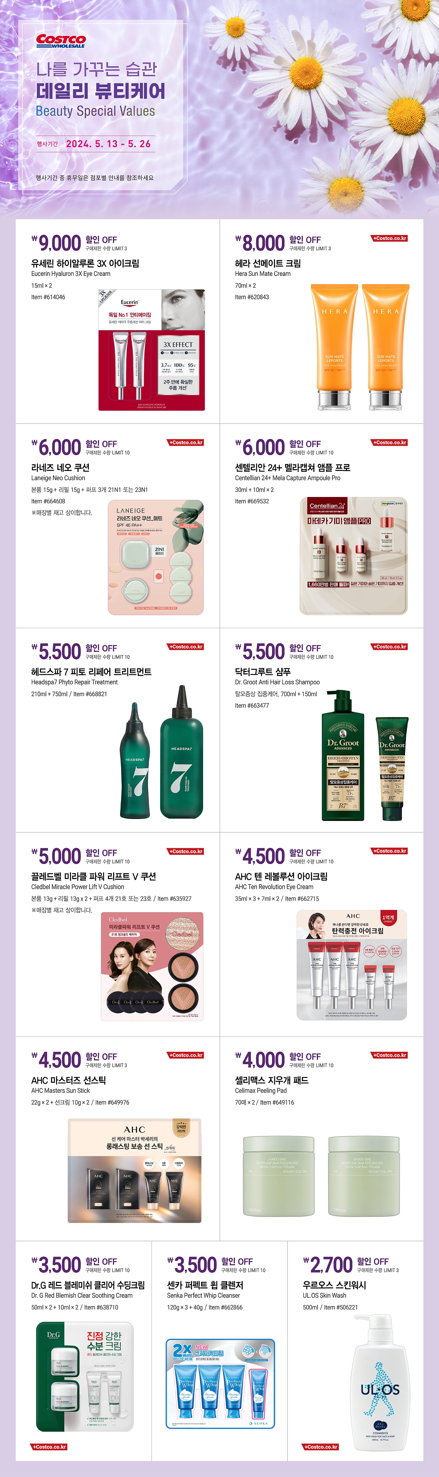 행사명 : 나를 가꾸는 습관  데일리 뷰티케어 Beauty Special Values  행사기간 : 2024년 5월 13일(월) ~ 5월 26일(일)  * 행사기간 중 휴무일은 점포별 안내를 참조하세요.  9,000원 할인 OFF 구매제한 수량 LIMIT 3 유세린 하이알루론 3X 아이크림 Eucerin Hyaluron 3X Eye Cream 15ml × 2 Item #614046  8,000원 할인 OFF 구매제한 수량 LIMIT 3 헤라 선메이트 크림 Hera Sun Mate Cream 70ml × 2 Item #620843  6,000원 할인 OFF 구매제한 수량 LIMIT 10 라네즈 네오 쿠션 Laneige Neo Cushion 본품 15g + 리필 15g + 퍼프 3개 21N1 또는 23N1 Item #664608 ※매장별 재고 상이합니다.  6,000원 할인 OFF 구매제한 수량 LIMIT 10 센텔리안 24+ 멜라캡쳐 앰플 프로 Centellian 24+ Mela Capture Ampoule Pro 30ml + 10ml × 2 Item #669532  5,500원 할인 OFF 구매제한 수량 LIMIT 10 헤드스파 7 피토 리페어 트리트먼트 Headspa7 Phyto Repair Treatment 210ml + 750ml Item #668821  5,500원 할인 OFF 구매제한 수량 LIMIT 10 닥터그루트 샴푸 Dr. Groot Anti Hair Loss Shampoo 탈모증상 집중케어, 700ml + 150ml Item #663477  5,000원 할인 OFF 구매제한 수량 LIMIT 10 끌레드벨 미라클 파워 리프트 V 쿠션 Cledbel Miracle Power Lift V Cushion 본품 13g + 리필 13g x 2 + 퍼프 4개 21호 또는 23호 Item #635927 ※매장별 재고 상이합니다.  4,500원 할인 OFF 구매제한 수량 LIMIT 10 AHC 텐 레볼루션 아이크림 AHC Ten Revolution Eye Cream 35ml × 3 + 7ml × 2 Item #662715  4,500원 할인 OFF 구매제한 수량 LIMIT 3 AHC 마스터즈 선스틱 AHC Masters Sun Stick 22g × 2 + 선크림 10g × 2 Item #649976  4,000원 할인 OFF 구매제한 수량 LIMIT 10 셀리맥스 지우개 패드 Celimax Peeling Pad 70매 × 2 Item #649116  3,500원 할인 OFF 구매제한 수량 LIMIT 10 Dr.G 레드 블레미쉬 클리어 수딩크림 Dr. G Red Blemish Clear Soothing Cream 50ml × 2 + 10ml × 2 Item #638710  3,500원 할인 OFF 구매제한 수량 LIMIT 10 센카 퍼펙트 휩 클렌저 Senka Perfect Whip Cleanser 120g × 3 + 40g Item #662866  2,700원 할인 OFF 구매제한 수량 LIMIT 3 우르오스 스킨워시 UL.OS Skin Wash 500ml Item #506221
