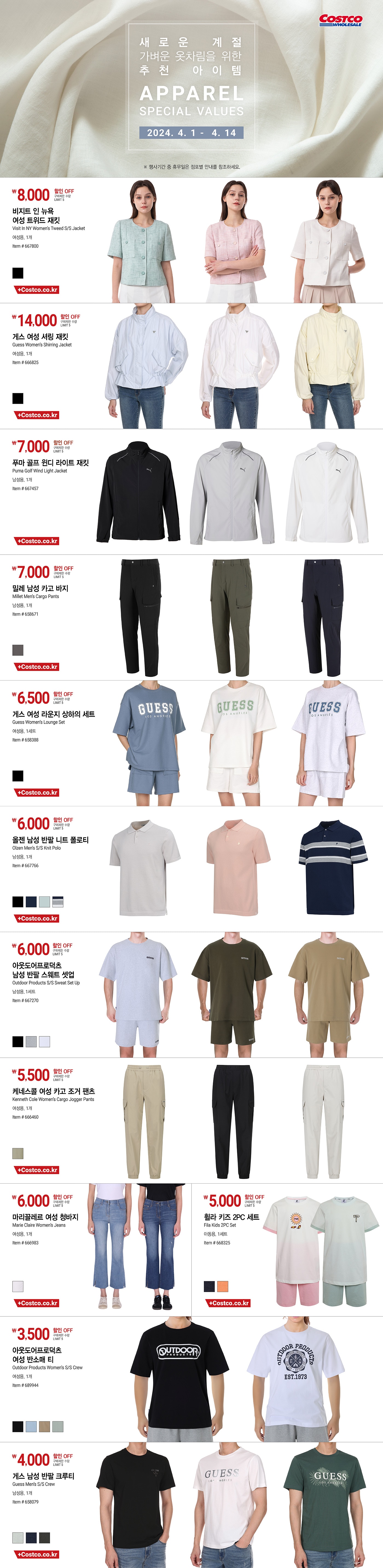 행사명 : 새로운 계절 가벼운 옷차림을 위한 추천 아이템 APPAREL SPECIAL VALUES  행사기간 : 2024년 4월 1일(월) ~ 4월 14일(일)  * 행사기간 중 휴무일은 점포별 안내를 참조하세요.  8,000원 할인 OFF 구매제한 수량 LIMIT 5 비지트 인 뉴욕 여성 트위드 재킷 Visit In NY Women’s Tweed S/S Jacket 여성용, 1개 Item # 667800  14,000원 할인 OFF 구매제한 수량 LIMIT 5 게스 여성 셔링 재킷 Guess Women’s Shirring Jacket 여성용, 1개 Item # 666825  7,000원 할인 OFF 구매제한 수량 LIMIT 5 푸마 골프 윈디 라이트 재킷       Puma Golf Wind Light Jacket   남성용, 1개 Item # 667457  7,000원 할인 OFF 구매제한 수량 LIMIT 5 밀레 남성 카고 바지       Millet Men’s Cargo Pants   남성용, 1개 Item # 658671  6,500원 할인 OFF 구매제한 수량 LIMIT 5 게스 여성 라운지 상하의 세트       Guess Women’s Lounge Set     여성용, 1세트 Item # 658388  6,000원 할인 OFF 구매제한 수량 LIMIT 5 올젠 남성 반팔 니트 폴로티       Olzen Men’s S/S Knit Polo     남성용, 1개 Item # 667766  6,000원 할인 OFF 구매제한 수량 LIMIT 5 아웃도어프로덕츠 남성 반팔 스웨트 셋업             Outdoor Products S/S Sweat Set Up     남성용, 1세트 Item # 667270  5,500원 할인 OFF 구매제한 수량 LIMIT 5 케네스콜 여성 카고 조거 팬츠               Kenneth Cole Women’s Cargo Jogger Pants     여성용, 1개 Item # 666460  6,000원 할인 OFF 구매제한 수량 LIMIT 5 마리끌레르 여성 청바지 Marie Claire Women’s Jeans 여성용, 1개 Item # 666983  5,000원 할인 OFF 구매제한 수량 LIMIT 5 휠라 키즈 2PC 세트 Fila Kids 2PC Set 아동용, 1세트 Item # 668325  3,500원 할인 OFF 구매제한 수량 LIMIT 5 아웃도어프로덕츠 여성 반소매 티   Outdoor Products Women’s S/S Crew 여성용, 1개 Item # 689944  4,000원 할인 OFF 구매제한 수량 LIMIT 5 게스 남성 반팔 크루티   Guess Men’s S/S Crew 남성용, 1개 Item # 658079