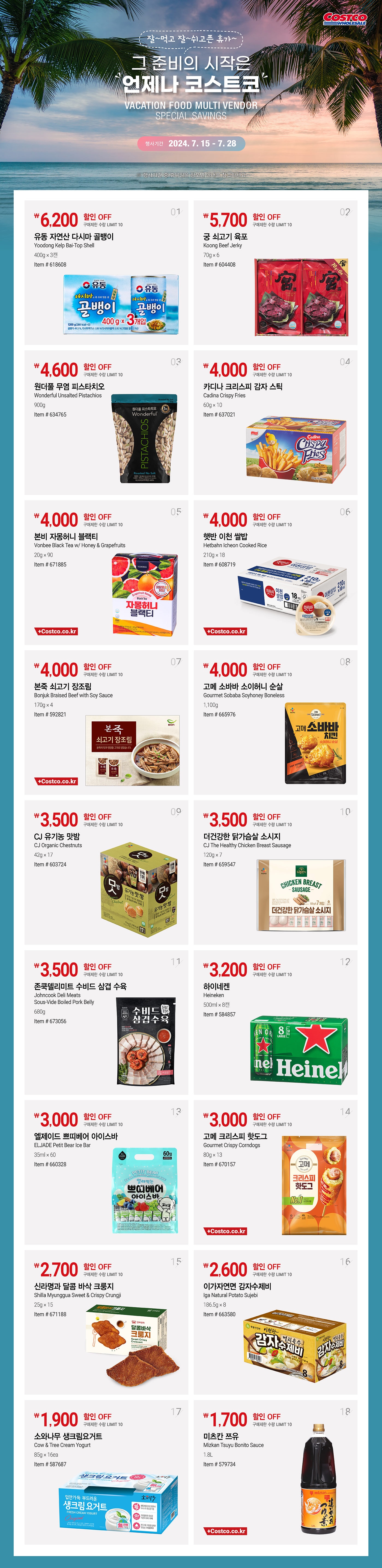 행사명 : 2024 코스트코 신선식품 할인행사 Summer Fresh Food 행사기간 : 2024년 7월 4일(목) ~ 8월 4일(일)  * 행사기간 중 휴무일은 점포별 안내를 참조하세요  WEEK 1 2024년 7월 4일(목) ~ 7월 14일(일)  7,000원 할인 OFF 구매제한 수량 NO LIMIT  냉동 척아이롤 Frozen Chuck Eye Roll  미국산, 초이스, 1팩 / 1.5kg Item # 597972  6,500원 할인 OFF 구매제한 수량 LIMIT 5  연어 Fresh Farmed Salmon 노르웨이산, 1팩 Item # 571300  6,000원 할인 OFF 구매제한 수량 NO LIMIT   냉장 부채 스테이크 Fresh Top Blade Steak 미국산, 1팩 Item # 646076, 534759  4,000원 할인 OFF 구매제한 수량 NO LIMIT   닭갈비 Dak-Galbi 원료육 : 국내산, 1팩 Item # 659376  2,500원 할인 OFF 구매제한 수량 NO LIMIT   아보카도 Avocados 페루산 또는 미국산, 6개 Item # 605698   WEEK 2 2024년 7월 15일(월) ~ 7월 21일(일)  7,000원 할인 OFF 구매제한 수량 NO LIMIT   생물민물장어 Fresh Common Eel 국내산, 1팩 Item # 601936  4,700원 할인 OFF 구매제한 수량 NO LIMIT   국내산 냉장 돈육 갈비 KO Fresh Spare Rib 국내산, 1팩 Item # 519847, 666214  4,000원 할인 OFF 구매제한 수량 NO LIMIT   수플레 치즈케익 Souffle Cheese Cake 1개 Item # 653874  3,200원 할인 OFF 구매제한 수량 NO LIMIT   씨앗젓 Seasoned Squid & Octopus 1개 / 1kg Item # 663613  3,000원 할인 OFF 구매제한 수량 NO LIMIT   머스크 메론 Muskmelons 국내산, 2입 Item # 567466   WEEK 3 2024년 7월 22일(월) ~ 7월 28일(일)  7,000원 할인 OFF 구매제한 수량 NO LIMIT   하림 동물복지 닭가슴살 Harim Animal Welfare Chicken Breast 국내산, 1팩 / 2.1kg Item # 661375  3,700원 할인 OFF 구매제한 수량 NO LIMIT   냉동붉은새우 Frozen Red Shrimp 아르헨티나산, 1팩 / 908g Item # 619227, 641618  3,000원 할인 OFF 구매제한 수량 NO LIMIT   인디안 치킨커리 Indian Chicken Curry 원료육 : 국내산, 1팩 Item # 667647  2,600원 할인 OFF 구매제한 수량 NO LIMIT   레몬 Lemons 미국산 또는 칠레산 또는 호주산, 1봉 Item # 588821, 581837, 674767  2,000원 할인 OFF 구매제한 수량 NO LIMIT   천도 복숭아 Nectarines 국내산, 2.5kg Item # 523165   WEEK 4 2024년 7월 29일(월) ~ 8월 4일(일)  5,000원 할인 OFF 구매제한 수량 NO LIMIT   냉장 척아이롤 로스 Fresh Chuck Eye Roll Roast 미국산, 1팩 Item # 529749, 533022  4,500원 할인 OFF 구매제한 수량 NO LIMIT   뼈없는 오리주물럭 Boneless Duck Bulgogi 원료육 : 국내산, 1팩 Item # 648683  그린키위 2,800원 / 골드키위 3,500원 할인 OFF 구매제한 수량 NO LIMIT   그린키위 또는 골드키위 Green Kiwis or Gold Kiwis 뉴질랜드산, 1박스 Item # 667629, 667628  2,500원 할인 OFF 구매제한 수량 NO LIMIT   임연수어 Frozen Atka Mackerel 미국산, 1팩 / 1kg Item # 512203  1,600원 할인 OFF 구매제한 수량 NO LIMIT   프렌치 버터크라상 12ct French Butter Croissant 12ct 1팩 Item # 586503