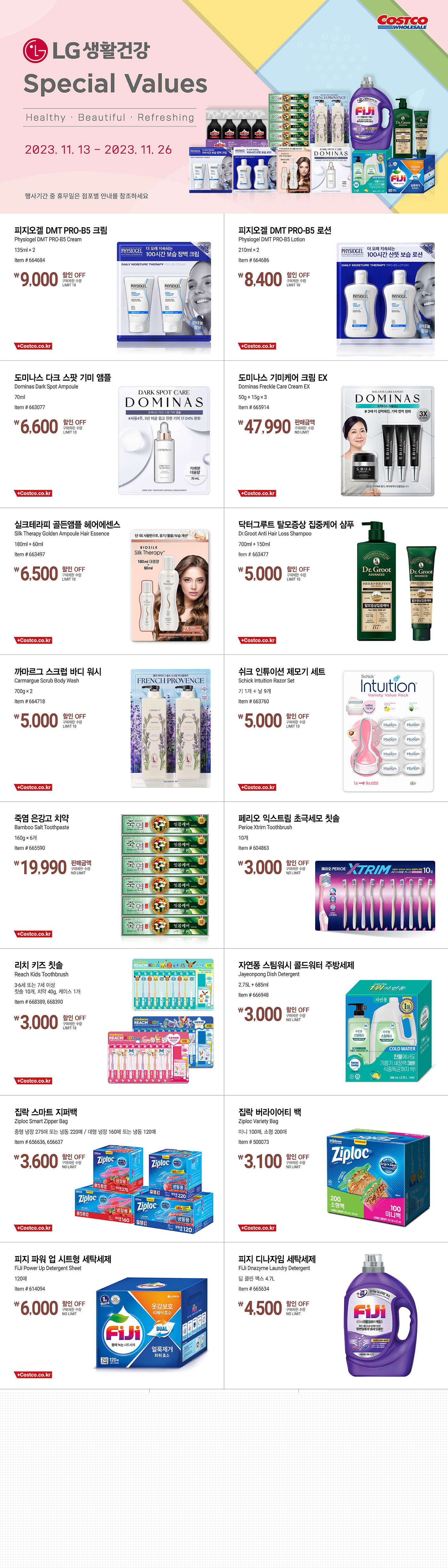 행사명 : LG생활건강 Special Values Healthy · Beautiful · Refreshing 행사기간 : 2023년 11월 13일(월) ~ 11월 26일(일)  * 행사기간 중 휴무일은 점포별 안내를 참조하세요.  9,000원 할인 OFF 구매제한 수량 LIMIT 10 피지오겔 DMT PRO-B5 크림 Physiogel DMT PRO-B5 Cream 135ml × 2 Item # 664684  8,400원 할인 OFF 구매제한 수량 LIMIT 10 피지오겔 DMT PRO-B5 로션 Physiogel DMT PRO-B5 Lotion 210ml × 2 Item # 664686  6,600원 할인 OFF 구매제한 수량 LIMIT 10 도미나스 다크 스팟 기미 앰플 Dominas Dark Spot Ampoule 70ml Item # 663077  47,990원 판매금액 구매제한 수량 NO LIMIT 도미나스 기미케어 크림 EX Dominas Freckle Care Cream EX 50g + 15g × 3 Item # 665914  6,500원 할인 OFF 구매제한 수량 LIMIT 10 실크테라피 골든앰플 헤어에센스 Silk Therapy Golden Ampoule Hair Essence 180ml + 60ml Item # 663497  5,000원 할인 OFF 구매제한 수량 LIMIT 10 닥터그루트 탈모증상 집중케어 샴푸 Dr.Groot Anti Hair Loss Shampoo 700ml + 150ml Item # 663477  5,000원 할인 OFF 구매제한 수량 LIMIT 10 까마르그 스크럽 바디 워시 Carmargue Scrub Body Wash 700g × 2 Item # 664718  5,000원 할인 OFF 구매제한 수량 LIMIT 10 쉬크 인튜이션 제모기 세트 Schick Intuition Razor Set 기 1개 + 날 9개 Item # 663760  19,990원 판매금액 구매제한 수량 NO LIMIT 죽염 은강고 치약 Bamboo Salt Toothpaste 160g × 6개 Item # 665590  3,000원 할인 OFF 구매제한 수량 NO LIMIT 페리오 익스트림 초극세모 칫솔 Perioe Xtrim Toothbrush 10개 Item # 604863  3,000원 할인 OFF 구매제한 수량 LIMIT 10 리치 키즈 칫솔 Reach Kids Toothbrush 3-6세 또는 7세 이상 칫솔 10개, 치약 40g, 케이스 1개 Item # 668389, 668390  3,000원 할인 OFF 구매제한 수량 NO LIMIT 자연퐁 스팀워시 콜드워터 주방세제 Jayeonpong Dish Detergent 2.75L + 685ml Item # 666948  3,600원 할인 OFF 구매제한 수량 NO LIMIT 집락 스마트 지퍼백 Ziploc Smart Zipper Bag 중형 냉장 275매 또는 냉동 220매 / 대형 냉장 160매 또는 냉동 120매 Item # 656636, 656637  3,100원 할인 OFF 구매제한 수량 NO LIMIT 집락 버라이어티 백 Ziploc Variety Bag 미니 100매, 소형 200매 Item # 500073  6,000원 할인 OFF 구매제한 수량 NO LIMIT 피지 파워 업 시트형 세탁세제 FiJi Power Up Detergent Sheet 120매 Item # 614094  4,500원 할인 OFF 구매제한 수량 NO LIMIT 피지 디나자임 세탁세제 FiJi Dnazyme Laundry Detergent 딥 클린 맥스 4.7L Item # 665634  4,000원 할인 OFF 구매제한 수량 NO LIMIT 아우라 건조기용 섬유 유연제 시트 Aura Dry Fabric Softener Sheet 200매 Item # 637477  3,400원 할인 OFF 구매제한 수량 NO LIMIT 샤프란 꽃담초 섬유 유연제 Saffron Fabric Softener 5.7L Item # 617031  2,300원 할인 OFF 구매제한 수량 NO LIMIT 홈스타 욕실용 클리너 Homestar Bathroom Cleaner 750ml × 4개 Item # 637186