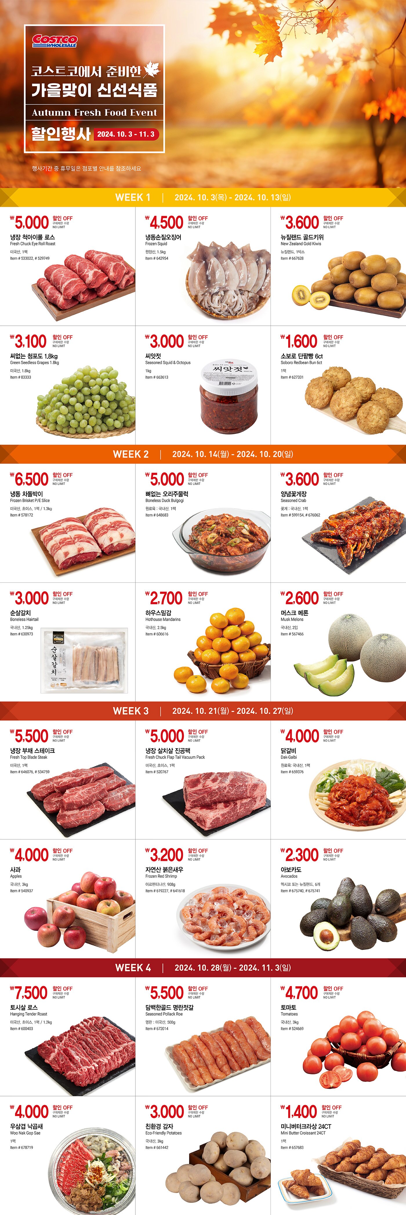 행사명 : 코스트코에서 준비한 가을맞이 신선식품 할인행사 Autumn Fresh Food Event 행사기간 : 2024년 10월 3일(목) ~ 11월 3일(일)  * 행사기간 중 휴무일은 점포별 안내를 참조하세요  WEEK 1 2024년 10월 3일(목) - 2024년 10월 13일(일)  5,000원 할인 OFF 구매제한 수량 NO LIMIT 냉장 척아이롤 로스 Fresh Chuck Eye Roll Roast 미국산, 1팩 Item # 533022, # 529749  4,500원 할인 OFF 구매제한 수량 NO LIMIT 냉동손질오징어 Frozen Squid 원양산, 1.5kg Item # 642954  3,600원 할인 OFF 구매제한 수량 NO LIMIT 뉴질랜드 골드키위 New Zealand Gold Kiwis 뉴질랜드, 1박스 Item # 667628  3,100원 할인 OFF 구매제한 수량 NO LIMIT 씨없는 청포도 1.8kg Green Seedless Grapes 1.8kg 미국산, 1.8kg Item # 83333  3,000원 할인 OFF 구매제한 수량 NO LIMIT 씨앗젓 Seasoned Squid & Octopus 1kg Item # 663613  1,600원 할인 OFF 구매제한 수량 LIMIT 10 소보로 단팥빵 6ct Soboro Redbean Bun 6ct 1팩 Item # 627331   WEEK 2 2024년 10월 14일(월) - 2024년 10월 20일(일)  6,500원 할인 OFF 구매제한 수량 NO LIMIT 냉동 차돌박이 Frozen Brisket P/E Slice 미국산, 초이스, 1팩 / 1.3kg Item # 578172  5,000원 할인 OFF 구매제한 수량 NO LIMIT 뼈없는 오리주물럭 Boneless Duck Bulgogi 원료육 : 국내산, 1팩 Item # 648683  3,600원 할인 OFF 구매제한 수량 NO LIMIT 양념꽃게장 Seasoned Crab 꽃게 : 국내산, 1팩 Item # 599154, # 676062  3,000원 할인 OFF 구매제한 수량 NO LIMIT 순살갈치 Boneless Hairtail 국내산, 1.25kg Item # 630973  2,700원 할인 OFF 구매제한 수량 NO LIMIT 하우스밀감 Hothouse Mandarins 국내산, 2.5kg Item # 606616  2,600원 할인 OFF 구매제한 수량 NO LIMIT 머스크 메론 Musk Melons 국내산, 2입 Item # 567466   WEEK 3 2024년 10월 21일(월) - 2024년 10월 27일(일)  5,500원 할인 OFF 구매제한 수량 NO LIMIT 냉장 부채 스테이크 Fresh Top Blade Steak 미국산, 1팩 Item # 646076, # 534759  5,000원 할인 OFF 구매제한 수량 NO LIMIT 냉장 살치살 진공팩 Fresh Chuck Flap Tail Vacuum Pack 미국산, 초이스, 1팩 Item # 520767  4,000원 할인 OFF 구매제한 수량 NO LIMIT 닭갈비 Dak-Galbi 원료육: 국내산, 1팩 Item # 659376  4,000원 할인 OFF 구매제한 수량 NO LIMIT 사과 Apples 국내산, 3kg Item # 540937  3,200원 할인 OFF 구매제한 수량 NO LIMIT 자연산 붉은새우 Frozen Red Shrimp 아르헨티나산, 908g Item # 619227, # 641618  2,000원 할인 OFF 구매제한 수량 NO LIMIT 아보카도 Avocados 멕시코 또는 뉴질랜드, 6개 Item # 675740, # 675741   WEEK 4 2024년 10월 28일(월) - 2024년 11월 3일(일)  7,500원 할인 OFF 구매제한 수량 NO LIMIT 토시살 로스 Hanging Tender Roast 미국산, 초이스, 1팩 / 1.2kg Item # 600403  5,500원 할인 OFF 구매제한 수량 NO LIMIT 담백한골드 명란젓갈 Seasoned Pollack Roe 명란 : 미국산, 500g Item # 672014  4,000원 할인 OFF 구매제한 수량 NO LIMIT 우삼겹 낙곱새 Woo Nak Gop Sae 1팩 Item # 662575  3,000원 할인 OFF 구매제한 수량 NO LIMIT 토마토 Tomatoes 국내산, 3kg Item # 524669  3,000원 할인 OFF 구매제한 수량 NO LIMIT 친환경 감자 Eco-Friendly Potatoes 국내산, 3kg Item # 661442  1,400원 할인 OFF 구매제한 수량 NO LIMIT 미니버터크라상 24CT Mini Butter Croissant 24CT 1팩 Item # 657683