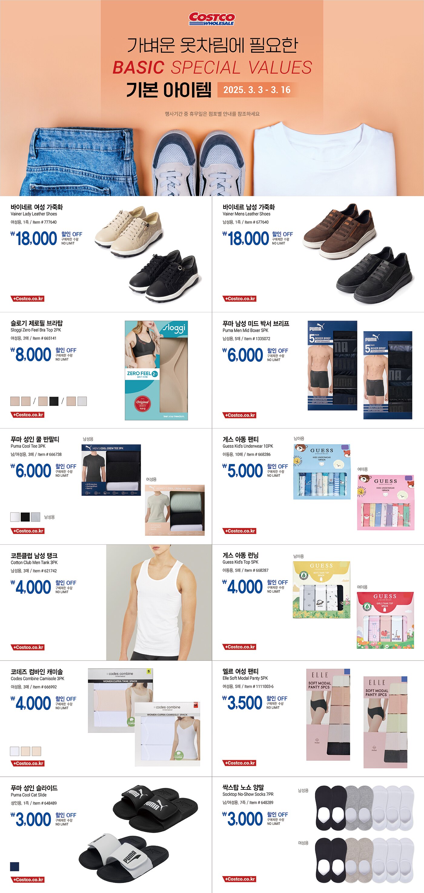 행사명 : 가벼운 옷차림에 필요한 기본 아이템 Basics Special Values

행사기간 : 2025년 3월 3일(월) ~ 3월 16일(일)

* 행사기간 중 휴무일은 점포별 안내를 참조하세요.

18,0000원 할인 OFF
구매제한 수량 NO LIMIT
바이네르 여성 가죽화
Vainer Lady Leather Shoes
여성용, 1족
Item # 777640

18,0000원 할인 OFF
구매제한 수량 NO LIMIT
바이네르 남성 가죽화
Vainer Mens Leather Shoes
남성용, 1족
Item # 677640

8,000원 할인 OFF
구매제한 수량 NO LIMIT
슬로기 제로필 브라탑
Sloggi Zero Feel Bra Top 2PK
여성용, 2매
Item # 665141

6,000원 할인 OFF
구매제한 수량 NO LIMIT
푸마 남성 미드 박서 브리프
Puma Men Mid Boxer 5PK
남성용, 5매
Item # 1335072

6,000원 할인 OFF
구매제한 수량 NO LIMIT
푸마 성인 쿨 반팔티
Puma Cool Tee 3PK
남/여성용, 3매
Item # 666738

5,000원 할인 OFF
구매제한 수량 NO LIMIT
게스 아동 팬티
Guess Kid's Underwear 10PK  
아동용, 10매
Item # 668286

4,000원 할인 OFF
구매제한 수량 NO LIMIT
코튼클럽 남성 탱크
Cotton Club Men Tank 3PK
남성용, 3매
Item # 621742

4,000원 할인 OFF
구매제한 수량 NO LIMIT
게스 아동 런닝
Guess Kid's Top 5PK
아동용, 5매
Item # 668287

4,000원 할인 OFF
구매제한 수량 NO LIMIT
코데즈 컴바인 캐미솔
Codes Combine Camisole 3PK
여성용, 3매
Item # 666992

3,500원 할인 OFF
구매제한 수량 NO LIMIT
엘르 여성 팬티
Elle Soft Modal Panty 5PK
여성용, 5매
Item # 1111003-6

3,000원 할인 OFF
구매제한 수량 NO LIMIT
푸마 성인 슬라이드
Puma Cool Cat Slide
성인용, 1족
Item # 648489

3,000원 할인 OFF
구매제한 수량 NO LIMIT
싹스탑 노쇼 양말
Socktop No-Show Socks 7PR
남/여성용, 7족
Item # 648289