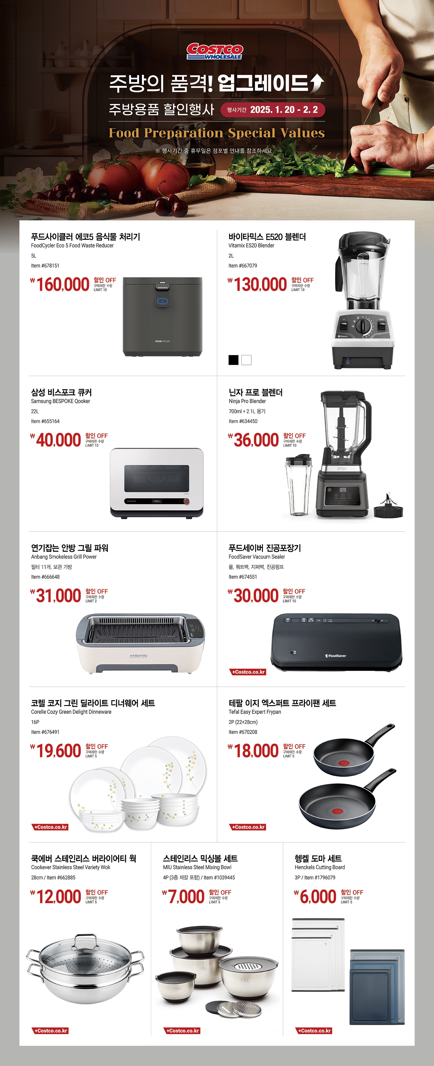 행사명 : 주방의 품격! 업그레이드 주방용품 할인행사 Food Preparation Special Values 행사기간 : 2024년 1월 20일(월) ~ 2월 2일(일)  * 행사기간 중 휴무일은 점포별 안내를 참조하세요.   160,000원 할인 OFF 구매제한 수량 LIMIT 10 푸드사이클러 에코5 음식물 처리기 FoodCycler Eco 5 Food Waste Reducer 5L Item #678151  130,000원 할인 OFF 구매제한 수량 LIMIT 10 바이타믹스 E520 블렌더 Vitamix E520 Blender 2L Item #667079  40,000원 할인 OFF 구매제한 수량 LIMIT 10 삼성 비스포크 큐커 Samsung BESPOKE Qooker 22L Item #655164  36,000원 할인 OFF 구매제한 수량 LIMIT 10 닌자 프로 블렌더 Ninja Pro Blender 700ml + 2.1L 용기 Item #634450  31,000원 할인 OFF 구매제한 수량 LIMIT 2 연기잡는 안방 그릴 파워 Anbang Smokeless Grill Power 필터 11개, 보관 가방 Item #666648  30,000원 할인 OFF 구매제한 수량 LIMIT 10 푸드세이버 진공포장기 FoodSaver Vacuum Sealer 롤, 쿼트백, 지퍼백, 진공펌프 Item #674551  19,600원 할인 OFF 구매제한 수량 LIMIT 5 코렐 코지 그린 딜라이트 디너웨어 세트 Corelle Cozy Green Delight Dinneware 16P Item #676491  18,000원 할인 OFF 구매제한 수량 LIMIT 5 테팔 이지 엑스퍼트 프라이팬 세트 Tefal Easy Expert Frypan 2P (22+28cm) Item #670208  12,000원 할인 OFF 구매제한 수량 LIMIT 5 쿡에버 스테인리스 버라이어티 웍 Cookever Stainless Steel Variety Wok 28cm Item #662885  7,000원 할인 OFF 구매제한 수량 LIMIT 5 스테인리스 믹싱볼 세트 MIU Stainless Steel Mixing Bowl 4P (3종 채칼 포함) Item #1039445  6,000원 할인 OFF 구매제한 수량 LIMIT 5 헹켈 도마 세트   Henckels Cutting Board 3P Item #1796079