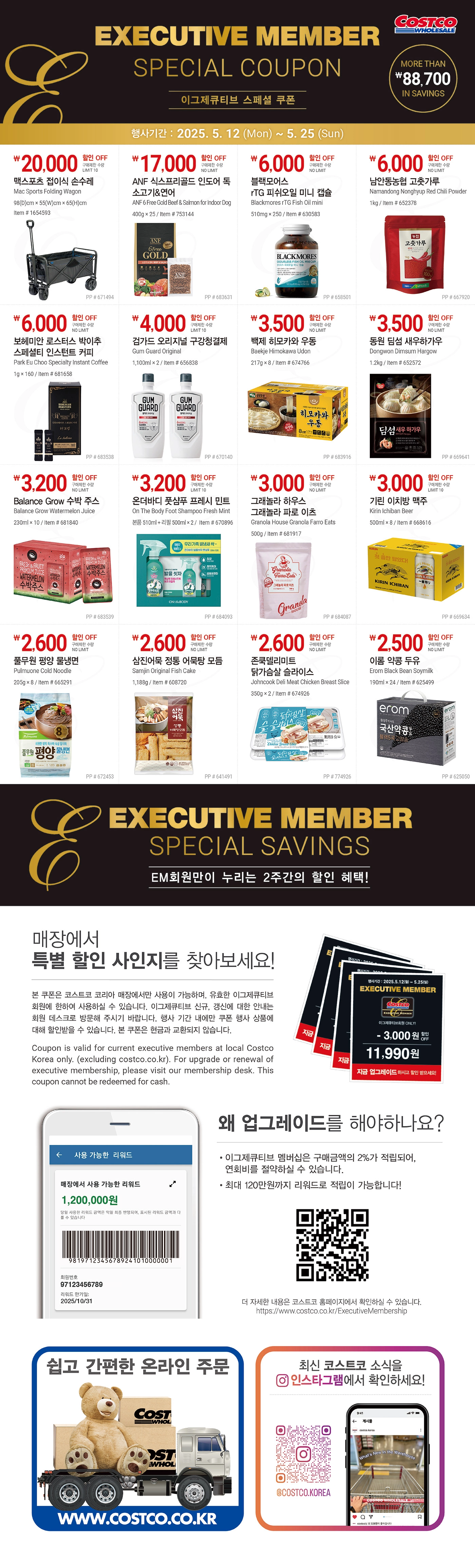 행사명 : EM회원만이 누리는 2주간의 할인 혜택! Executive Member Special Savings  행사기간 : 2025년 5월 12일(월) ~ 5월 25일(일)  * 행사기간 중 휴무일은 점포별 안내를 참조하세요.           20,000원 할인 OFF 구매제한 수량 LIMIT 10 맥스포츠 접이식 손수레 Mac Sports Folding Wagon 98cm x 55cm x 65cm Item # 1654593           17,000원 할인 OFF 구매제한 수량 NO LIMIT ANF 식스프리골드 인도어 독 소고기&연어 ANF 6 Free Gold Beef & Salmon for Indoor Dog 400g x 25 Item # 753144           6,000원 할인 OFF 구매제한 수량 NO LIMIT 블랙모어스 rTG 피쉬오일 미니 캡슐 Blackmores rTG Fish Oil mini 510mg x 250 Item # 630583           6,000원 할인 OFF 구매제한 수량 NO LIMIT 남안동농협 고춧가루 Namandong Nonghyup Red Chili Powder 1kg Item # 652378           6,000원 할인 OFF 구매제한 수량 NO LIMIT 보헤미안 로스터스 박이추 스페셜티 인스턴트 커피 Park Eu Choo Specialty Instant Coffee 1g x 160 Item # 681658           4,000원 할인 OFF 구매제한 수량 LIMIT 10 검가드 오리지널 구강청결제 Gum Guard Original 1100ml x 2 Item # 656838           3,500원 할인 OFF 구매제한 수량 NO LIMIT 백제 히모카와 우동 Baekje Himokawa Udon 217g x 8 Item # 674766           3,500원 할인 OFF 구매제한 수량 NO LIMIT 동원 딤섬 새우하가우 Dongwon Dimsum Hargow 1.2kg Item # 652572           3,200원 할인 OFF 구매제한 수량 NO LIMIT Balance Grow 수박 주스 Balance Grow Watermelon Juice 230ml x 10 Item # 681840           3,200원 할인 OFF 구매제한 수량 LIMIT 10 온더바디 풋샴푸 프레시 민트 On The Body Foot Shampoo Fresh Mint 본품 510ml + 리필 500ml x 2 Item # 670896           3,000원 할인 OFF 구매제한 수량 NO LIMIT 그래놀라 하우스 그래놀라 파로 이츠 Granola House Granola Farro Eats 500g Item # 681917  3,000원 할인 OFF 구매제한 수량 LIMIT 10 기린 이치방 맥주 Kirin Ichiban Beer 500ml x 8 Item # 668616  2,600원 할인 OFF 구매제한 수량 NO LIMIT 풀무원 평양 물냉면 Pulmuone Cold Noodle 205g x 8 Item # 665291  2,600원 할인 OFF 구매제한 수량 NO LIMIT 삼진어묵 정통 어묵탕 모듬 Samjin Original Fish Cake 1,188g Item # 608720  2,600원 할인 OFF 구매제한 수량 NO LIMIT 존쿡델리미트 닭가슴살 슬라이스 Johncook Deli Meat Chicken Breast Slice 350g x 2 Item # 674926  2,500원 할인 OFF 구매제한 수량 NO LIMIT 이롬 약콩 두유 Erom Black Bean Soymilk 190ml x 24 Item # 625499