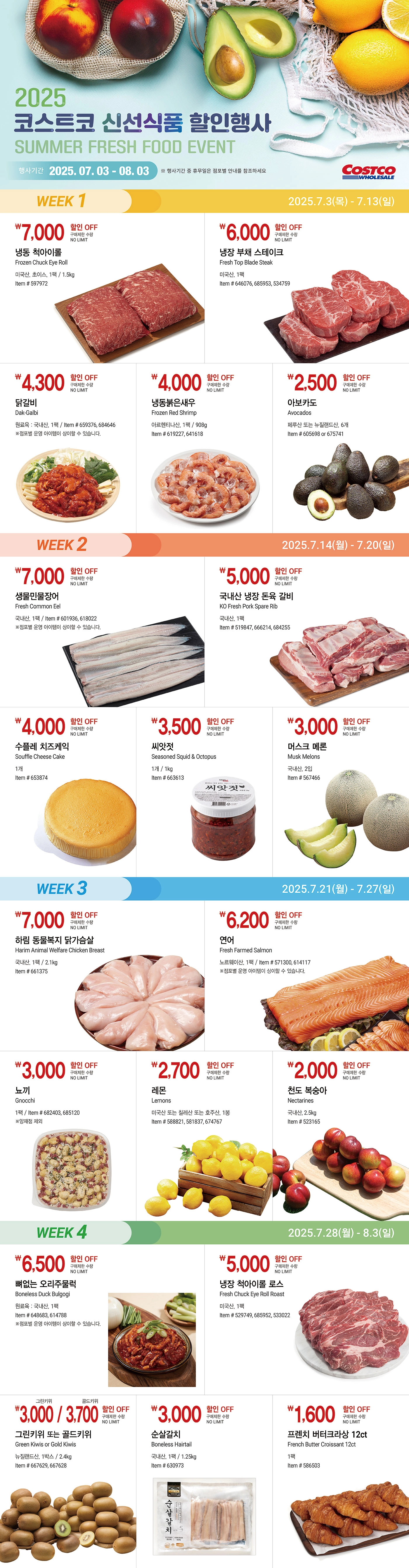 행사명 : 2025 코스트코 신선식품 할인행사 Summer Fresh Food 행사기간 : 2025년 7월 3일(목) ~ 8월 3일(일)  * 행사기간 중 휴무일은 점포별 안내를 참조하세요  WEEK 1 2025년 7월 3일(목) ~ 7월 13일(일)  7,000원 할인 OFF 구매제한 수량 NO LIMIT 냉동 척아이롤 Frozen Chuck Eye Roll 미국산, 초이스, 1팩 / 1.5kg Item # 597972  6,000원 할인 OFF 구매제한 수량 NO LIMIT 냉장 부채 스테이크 Fresh Top Blade Steak 미국산, 1팩 Item # 646076, 685953, 534759  4,300원 할인 OFF 구매제한 수량 NO LIMIT   닭갈비 Dak-Galbi 원료육 : 국내산, 1팩 Item # 659376, 684646 ※점포별 운영 아이템이 상이할 수 있습니다.  4,000원 할인 OFF 구매제한 수량 NO LIMIT   냉동붉은새우 Frozen Red Shrimp 아르헨티나산, 1팩 / 908g Item # 619227, 641618  2,500원 할인 OFF 구매제한 수량 NO LIMIT   아보카도 Avocados 페루산 또는 뉴질랜드산, 6개 Item # 605698 or 675741   WEEK 2 2025년 7월 14일(월) ~ 7월 20일(일)  7,000원 할인 OFF 구매제한 수량 NO LIMIT   생물민물장어 Fresh Common Eel 국내산, 1팩 Item # 601936, 618022 ※점포별 운영 아이템이 상이할 수 있습니다.  5,000원 할인 OFF 구매제한 수량 NO LIMIT   국내산 냉장 돈육 갈비 KO Fresh Pork Spare Rib 국내산, 1팩 Item # 519847, 666214, 684255  4,000원 할인 OFF 구매제한 수량 NO LIMIT   수플레 치즈케익 Souffle Cheese Cake 1개 Item # 653874  3,500원 할인 OFF 구매제한 수량 NO LIMIT   씨앗젓 Seasoned Squid & Octopus 1개 / 1kg Item # 663613  3,000원 할인 OFF 구매제한 수량 NO LIMIT   머스크 메론 Musk Melons 국내산, 2입 Item # 567466   WEEK 3 2025년 7월 21일(월) ~ 7월 27일(일)  7,000원 할인 OFF 구매제한 수량 NO LIMIT   하림 동물복지 닭가슴살 Harim Animal Welfare Chicken Breast 국내산, 1팩 / 2.1kg Item # 661375  6,200원 할인 OFF 구매제한 수량 NO LIMIT   연어 Fresh Farmed Salmon 노르웨이산, 1팩 Item # 571300, 614117 ※점포별 운영 아이템이 상이할 수 있습니다.  3,000원 할인 OFF 구매제한 수량 NO LIMIT   뇨끼 Gnocchi 1팩 Item # 682403, 685120 ※양재점 제외  2,700원 할인 OFF 구매제한 수량 NO LIMIT   레몬 Lemons 미국산 또는 칠레산 또는 호주산, 1봉 Item # 588821, 581837, 674767  2,000원 할인 OFF 구매제한 수량 NO LIMIT   천도 복숭아 Nectarines 국내산, 2.5kg Item # 523165   WEEK 4 2025년 7월 28일(월) ~ 8월 3일(일)  6,500원 할인 OFF 구매제한 수량 NO LIMIT   뼈없는 오리주물럭 Boneless Duck Bulgogi 원료육 : 국내산, 1팩 Item # 648683, 614788 ※점포별 운영 아이템이 상이할 수 있습니다.  5,000원 할인 OFF 구매제한 수량 NO LIMIT   냉장 척아이롤 로스 Fresh Chuck Eye Roll Roast 미국산, 1팩 Item # 529749, 685952, 533022  그린키위 3,000원 / 골드키위 3,700원 할인 OFF 구매제한 수량 NO LIMIT   그린키위 또는 골드키위 Green Kiwis or Gold Kiwis 뉴질랜드산, 1박스 / 2.4kg Item # 667629, 667628  3,000원 할인 OFF 구매제한 수량 NO LIMIT   순살갈치 Boneless Hairtail 국내산, 1팩 / 1.25kg Item # 630973  1,600원 할인 OFF 구매제한 수량 NO LIMIT   프렌치 버터크라상 12ct French Butter Croissant 12ct 1팩 Item # 586503