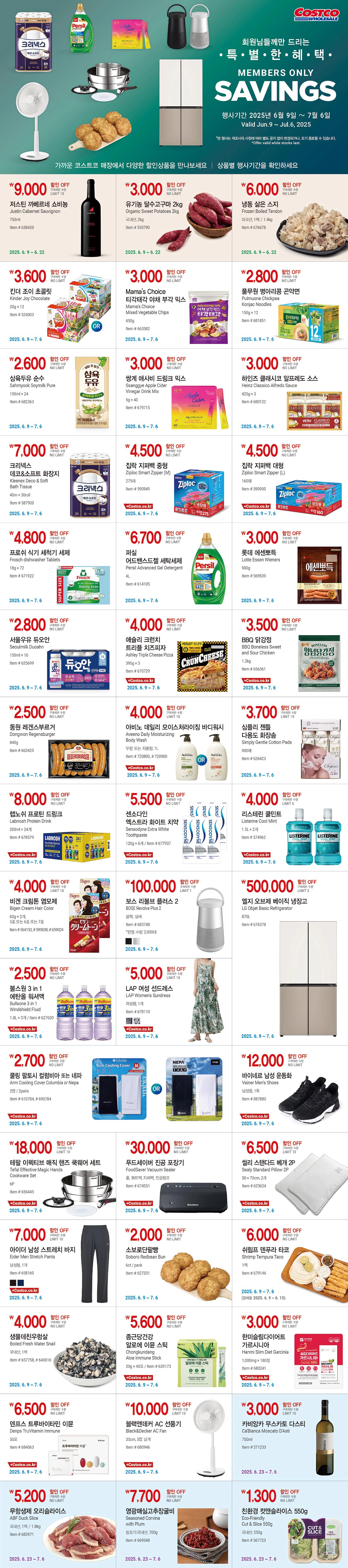 행사명 : 회원님들께만 드리는 특별한 혜택 Members Only savings 행사기간 : 2025년 6월 9일(월) ~ 7월 6일(일) Valid Jun.9 ~ Jul.6, 2025  *본 행사는 제조사의 사정에 따라 별도 공지 없이 변경되거나, 조기 종료될 수 있습니다. *Offer valid while stocks last.  가까운 코스트코 매장에서 다양한 할인상품을 만나보세요 │ 상품별 행사기간을 확인하세요   행사기간  : 2025년 6월 9일(월) ~ 6월 22일(일)  9,000원 할인 OFF 구매제한 수량 LIMIT 10 저스틴 까베르네 쇼비뇽 Justin Cabernet Sauvignon 750ml Item # 638420  3,000원 할인 OFF 구매제한 수량 NO LIMIT 유기농 달수고구마 2kg Organic Sweet Potatoes 2kg 국내산, 2kg Item # 530790  6,000원 할인 OFF 구매제한 수량 NO LIMIT 냉동 삶은 스지 Frozen Boiled Tendon 미국산, 1팩 / 1.4kg Item # 676678  행사기간  : 2025년 6월 9일(월) ~ 7월 6일(일)  3,600원 할인 OFF 구매제한 수량 NO LIMIT 킨더 조이 초콜릿 Kinder Joy Chocolate 20g × 12 Item # 524003  3,000원 할인 OFF 구매제한 수량 NO LIMIT Mama's Choice 티각태각 야채 부각 믹스 Mama's Choice Mixed Vegetable Chips 450g Item # 663582  2,800원 할인 OFF 구매제한 수량 NO LIMIT 풀무원 병아리콩 곤약면 Pulmuone Chickpea Konjac Noodles 150g × 12 Item # 681851  2,600원 할인 OFF 구매제한 수량 NO LIMIT 삼육두유 순수 Sahmyook Soymilk Pure 190ml × 24 Item # 682363  3,000원 할인 OFF 구매제한 수량 NO LIMIT 쌍계 애사비 드링크 믹스 Ssanggye Apple Cider Vinegar Drink Mix 5g × 40 Item # 679715  3,000원 할인 OFF 구매제한 수량 NO LIMIT 하인즈 클래시코 알프레도 소스 Heinz Classico Alfredo Sauce 425g × 3 Item # 680132  7,000원 할인 OFF 구매제한 수량 NO LIMIT 크리넥스 데코&소프트 화장지 Kleenex Deco & Soft Bath Tissue 40m × 30roll Item # 587900  4,500원 할인 OFF 구매제한 수량 NO LIMIT 집락 지퍼백 중형 Ziploc Smart Zipper (M) 275매 Item # 590949  4,500원 할인 OFF 구매제한 수량 NO LIMIT 집락 지퍼백 대형 Ziploc Smart Zipper (L) 160매 Item # 590950  4,800원 할인 OFF 구매제한 수량 NO LIMIT 프로쉬 식기 세척기 세제 Frosch dishwasher Tablets 18g × 72 Item # 671922  6,700원 할인 OFF 구매제한 수량 NO LIMIT 퍼실 어드밴스드젤 세탁세제 Persil Advanced Gel Detergent 4L Item # 614105  3,000원 할인 OFF 구매제한 수량 NO LIMIT 롯데 에센뽀득 Lotte Essen Wieners 900g Item # 569539  2,800원 할인 OFF 구매제한 수량 NO LIMIT 서울우유 듀오안 Seoulmilk Duoahn 150ml × 10 Item # 625699  4,000원 할인 OFF 구매제한 수량 NO LIMIT 애슐리 크런치 트리플 치즈피자   Ashley Triple Cheese Pizza 395g × 3 Item # 670729  3,500원 할인 OFF 구매제한 수량 NO LIMIT BBQ 닭강정 BBQ Boneless Sweet and Sour Chicken 1.2kg Item # 656361  2,500원 할인 OFF 구매제한 수량 NO LIMIT 동원 레겐스부르거 Dongwon Regensburger 840g Item # 663425  4,000원 할인 OFF 구매제한 수량 LIMIT 10 아비노 데일리 모이스처라이징 바디워시 Aveeno Daily Moisturizing Body Wash 무향 또는 자몽향, 1L Item # 720800, # 720900  3,700원 할인 OFF 구매제한 수량 LIMIT 10 심플리 젠틀 다용도 화장솜 Simply Gentle Cotton Pads 900매 Item # 626423  8,000원 할인 OFF 구매제한 수량 NO LIMIT 랩노쉬 프로틴 드링크 Labnosh Protein Drink 260ml × 24개 Item # 678579  5,500원 할인 OFF 구매제한 수량 NO LIMIT 센소다인 엑스트라 화이트 치약 Sensodyne Extra White Toothpaste 120g × 6개 Item # 677937  4,000원 할인 OFF 구매제한 수량 LIMIT 5 리스테린 쿨민트 Listerine Cool Mint 1.5L × 2개 Item # 574962  4,000원 할인 OFF 구매제한 수량 LIMIT 10 비겐 크림톤 염모제 Bigen Cream Hair Color 60g × 2개, 5호 또는 6호 또는 7호 Item # 564153, # 599838, # 659024  100,000원 할인 OFF 구매제한 수량 LIMIT 1 보스 리볼브 플러스 2 BOSE Revolve Plus 2 블랙, 실버 Item # 683748 *한정 수량 2,000대  500,000원 할인 OFF 구매제한 수량 LIMIT 3 엘지 오브제 베이직 냉장고 LG Objet Basic Refrigerator 870L Item # 676378  2,500원 할인 OFF 구매제한 수량 NO LIMIT 불스원 3 in 1 에탄올 워셔액   Bullsone 3 in 1 Windshield Fluid 1.8L × 3개 Item # 627620  5,000원 할인 OFF 구매제한 수량 LIMIT 10 LAP 여성 선드레스 LAP Women's Sundress   여성용, 1개 Item # 678110  2,700원 할인 OFF 구매제한 수량 NO LIMIT 쿨링 팔토시 컬럼비아 또는 네파 Arm Cooling Cover Columbia or Nepa 2쌍 / 2pairs Item # 610784, # 690784  12,000원 할인 OFF 구매제한 수량 NO LIMIT 바이네르 남성 운동화 Vainer Men's Shoes 남성용, 1족 Item # 887880  18,000원 할인 OFF 구매제한 수량 LIMIT 10 테팔 이펙티브 매직 핸즈 쿡웨어 세트   Tefal Effective Magic Hands Cookware Set 6P Item # 656445  30,000원 할인 OFF 구매제한 수량 NO LIMIT 푸드세이버 진공 포장기 FoodSaver Vacuum Sealer   롤, 쿼트백, 지퍼백, 진공펌프 Item # 674551  6,500원 할인 OFF 구매제한 수량 LIMIT 10 씰리 스탠다드 베개 2P Sealy Standard Pillow 2P 50 × 70cm, 2개 Item # 623624  7,000원 할인 OFF 구매제한 수량 LIMIT 10 아이더 남성 스트레치 바지 Eider Men Stretch Pants 남성용, 1개 Item # 658160  2,000원 할인 OFF 구매제한 수량 NO LIMIT 소보로단팥빵 Soboro Redbean Bun   6ct / pack Item # 627331  6,000원 할인 OFF 구매제한 수량 NO LIMIT 쉬림프 덴푸라 타코 Shrimp Tempura Taco 1팩 Item # 679146 (양재점 2025. 6. 9 ~ 6. 15)  4,000원 할인 OFF 구매제한 수량 NO LIMIT 생물데친우렁살 Boiled Fresh Water Snail 국내산, 1팩 Item # 657758, # 640016  5,600원 할인 OFF 구매제한 수량 NO LIMIT 종근당건강 알로에 이뮨 스틱 Chongkundang Aloe Immune Stick 20g × 40포 Item # 639173  3,000원 할인 OFF 구매제한 수량 NO LIMIT 한미슬림다이어트 가르시니아 Hanmi Slim Diet Garcinia 1,000mg × 180정 Item # 680241  6,500원 할인 OFF 구매제한 수량 NO LIMIT 덴프스 트루바이타민 이뮨 Denps TruVitamin Immune 50포 Item # 684063  10,000원 할인 OFF 구매제한 수량 LIMIT 10 블랙앤데커 AC 선풍기 Black&Decker AC Fan 35cm, 5엽 날개 Item # 680946  행사기간  : 2025년 6월 23일(월) ~ 7월 6일(일)  3,000원 할인 OFF 구매제한 수량 LIMIT 10 카비앙카 무스카토 다스티 Ca'Bianca Moscato D'Asti 750ml Item # 571233  5,200원 할인 OFF 구매제한 수량 NO LIMIT 무항생제 오리슬라이스 ABF Duck Slice 국내산, 1팩 / 1.8kg Item # 683971  7,700원 할인 OFF 구매제한 수량 NO LIMIT 영광매실고추장굴비 Seasoned Corvina with Plum 참조기:국내산, 700g Item # 669548  1,300원 할인 OFF 구매제한 수량 NO LIMIT 친환경 컷앤슬라이스 550g Eco-Friendly Cut & Slice 550g 국내산, 550g Item # 567723
