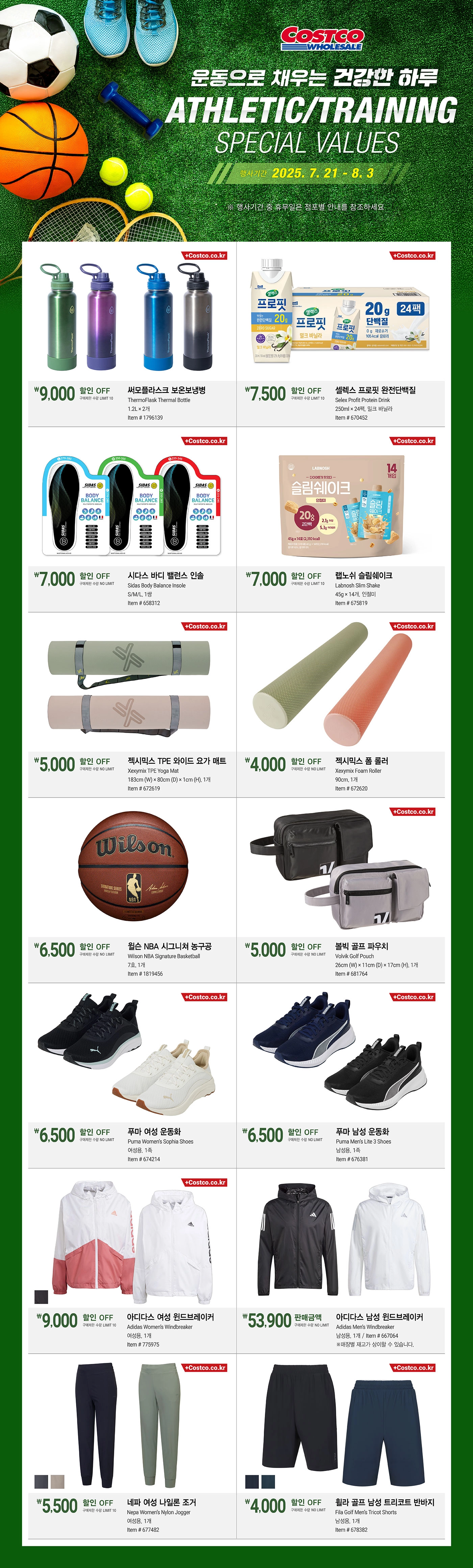 행사명 : 운동으로 채우는건강한 하루  ATHLETIC/TRAINING SPECIAL VALUES행사기간 : 2025년 7월 21일(월) ~ 8월 3일(일)* 행사기간 중 휴무일은 점포별 안내를 참조하세요.9,000원 할인 OFF구매제한 수량 LIMIT 10써모플라스크 보온보냉병ThermoFlask Thermal Bottle1.2L × 2개Item # 17961397,500원 할인 OFF구매제한 수량 LIMIT 10셀렉스 프로핏 완전단백질Selex Profit Protein Drink250ml × 24팩, 밀크 바닐라Item # 6704527,000원 할인 OFF구매제한 수량 NO LIMIT시다스 바디 밸런스 인솔Sidas Body Balance InsoleS/M/L, 1쌍Item # 6583127,000원 할인 OFF구매제한 수량 LIMIT 10랩노쉬 슬림쉐이크Labnosh Slim Shake45g × 14개, 인절미Item # 6758195,000원 할인 OFF구매제한 수량 NO LIMIT젝시믹스 TPE 와이드 요가 매트Xexymix TPE Yoga Mat183cm (W) × 80cm (D) × 1cm (H), 1개Item # 6726194,000원 할인 OFF구매제한 수량 NO LIMIT젝시믹스 폼 롤러Xexymix Foam Roller90cm, 1개Item # 6726206,500원 할인 OFF구매제한 수량 NO LIMIT윌슨 NBA 시그니쳐 농구공Wilson NBA Signature Basketball7호, 1개Item # 18194565,000원 할인 OFF구매제한 수량 NO LIMIT볼빅 골프 파우치Volvik Golf Pouch  26cm (W) × 11cm (D) × 17cm (H), 1개Item # 6817646,500원 할인 OFF구매제한 수량 NO LIMIT푸마 여성 운동화Puma Women’s Sophia Shoes여성용, 1족Item # 6742146,500원 할인 OFF구매제한 수량 NO LIMIT푸마 남성 운동화Puma Men’s Lite 3 Shoes남성용, 1족Item # 6763819,000원 할인 OFF구매제한 수량 LIMIT 10아디다스 여성 윈드브레이커        Adidas Women’s Windbreaker  여성용, 1개Item # 77597553,900원 판매금액구매제한 수량 NO LIMIT아디다스 남성 윈드브레이커Adidas Men’s Windbreaker남성용, 1개Item # 667064※매장별 재고가 상이할 수 있습니다.5,500원 할인 OFF구매제한 수량 LIMIT 10네파 여성 나일론 조거        Nepa Women’s Nylon Jogger여성용, 1개Item # 6774824,000원 할인 OFF구매제한 수량 NO LIMIT휠라 골프 남성 트리코트 반바지        Fila Golf Men’s Tricot Shorts  남성용, 1개Item # 678382