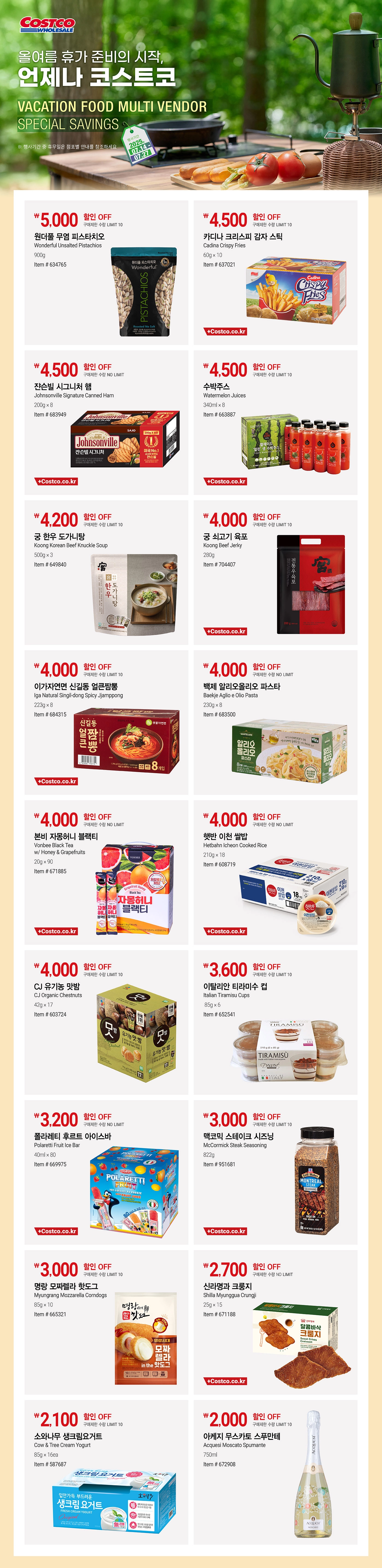 행사명 : 올여름 휴가 준비의 시작, 언제나 코스트코 VACATION FOOD MULTI VENDOR SPECIAL SAVINGS  행사기간 : 2025년 7월 14일(월) ~ 7월 27일(일)  * 행사기간 중 휴무일은 점포별 안내를 참조하세요.  5,000원 할인 OFF 구매제한 수량 LIMIT 10 원더풀 무염 피스타치오 Wonderful Unsalted Pistachios 900g Item # 634765  4,500원 할인 OFF 구매제한 수량 LIMIT 10 카디나 크리스피 감자 스틱 Cadina Crispy Fries 60g × 10 Item # 637021  4,500원 할인 OFF 구매제한 수량 NO LIMIT 쟌슨빌 시그니처 햄 Johnsonville Signature Canned Ham 200g × 8 Item # 683949  4,500원 할인 OFF 구매제한 수량 LIMIT 10 수박주스 Watermelon Juices 340ml × 8 Item # 663887  4,200원 할인 OFF 구매제한 수량 LIMIT 10 궁 한우 도가니탕 Koong Korean Beef Knuckle Soup 500g × 3 Item # 649840  4,000원 할인 OFF 구매제한 수량 LIMIT 10 궁 쇠고기 육포   Koong Beef Jerky 280g Item # 704407  4,000원 할인 OFF 구매제한 수량 LIMIT 10 이가자연면 신길동 얼큰짬뽕 Iga Natural Singil-dong Spicy Jjamppong 223g × 8 Item # 684315  4,000원 할인 OFF 구매제한 수량 NO LIMIT 백제 알리오올리오 파스타 Baekje Aglio e Olio Pasta 230g × 8 Item # 683500  4,000원 할인 OFF 구매제한 수량 NO LIMIT 본비 자몽허니 블랙티 Vonbee Black Tea w/ Honey & Grapefruits 20g × 90 Item # 671885  4,000원 할인 OFF 구매제한 수량 NO LIMIT 햇반 이천 쌀밥   Hetbahn Icheon Cooked Rice 210g × 18 Item # 608719  4,000원 할인 OFF 구매제한 수량 LIMIT 10 CJ 유기농 맛밤 CJ Organic Chestnuts 42g × 17 Item # 603724  3,600원 할인 OFF 구매제한 수량 LIMIT 10 이탈리안 티라미수 컵 Italian Tiramisu Cups 85g × 6 Item # 652541  3,200원 할인 OFF 구매제한 수량 NO LIMIT 폴라레티 후르트 아이스바 Polaretti Fruit Ice Bar 40ml × 80 Item # 669975  3,000원 할인 OFF 구매제한 수량 LIMIT 10 맥코믹 스테이크 시즈닝 McCormick Steak Seasoning 822g Item # 951681  3,000원 할인 OFF 구매제한 수량 LIMIT 10 명랑 모짜렐라 핫도그 Myungrang Mozzarella Corndogs 85g × 10 Item # 665321  2,700원 할인 OFF 구매제한 수량 NO LIMIT 신라명과 크룽지 Shilla Myunggua Crungji 25g × 15 Item # 671188  2,100원 할인 OFF 구매제한 수량 LIMIT 10 소와나무 생크림요거트 Cow & Tree Cream Yogurt 85g × 16ea Item # 587687  2,000원 할인 OFF 구매제한 수량 LIMIT 10 아케지 무스카토 스푸만테 Acquesi Moscato Spumante 750ml Item # 672908