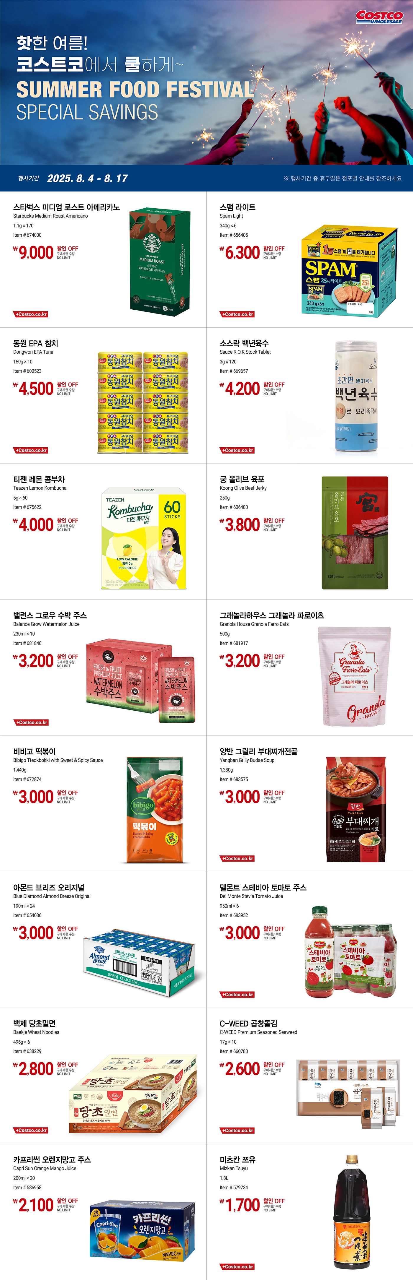 행사명 : 핫한 여름! 코스트코에서 쿨하게~ SUMMER FOOD FESTIVAL SPECIAL SAVINGS  행사기간 : 2025년 8월 4일(월) ~ 8월 17일(일)  ※ 행사기간 중 휴무일은 점포별 안내를 참조하세요.  9,000원 할인 OFF 구매제한 수량 NO LIMIT 스타벅스 미디엄 로스트 아메리카노 Starbucks Medium Roast Americano 1.1g × 170 Item # 674000  6,300원 할인 OFF 구매제한 수량 NO LIMIT 스팸 라이트 Spam Light 340g × 6 Item # 656405  4,500원 할인 OFF 구매제한 수량 NO LIMIT 동원 EPA 참치 Dongwon EPA Tuna 150g × 10 Item # 600523  4,200원 할인 OFF 구매제한 수량 NO LIMIT 소스락 백년육수 Sauce R.O.K Stock Tablet 3g × 120 Item # 669657  4,000원 할인 OFF 구매제한 수량 NO LIMIT 티젠 레몬 콤부차 Teazen Lemon Kombucha 5g × 60 Item # 675622  3,800원 할인 OFF 구매제한 수량 NO LIMIT 궁 올리브 육포 Koong Olive Beef Jerky 250g Item # 606480  3,200원 할인 OFF 구매제한 수량 NO LIMIT 밸런스 그로우 수박 주스 Balance Grow Watermelon Juice 230ml × 10 Item # 681840  3,200원 할인 OFF 구매제한 수량 NO LIMIT 그래놀라하우스 그래놀라 파로이츠 Granola House Granola Farro Eats 500g Item # 681917  3,000원 할인 OFF 구매제한 수량 NO LIMIT 비비고 떡볶이 Bibigo Tteokbokki with Sweet & Spicy Sauce 1,440g Item # 672874  3,000원 할인 OFF 구매제한 수량 NO LIMIT 양반 그릴리 부대찌개전골 Yangban Grilly Budae Soup 1,380g Item # 683575  3,000원 할인 OFF 구매제한 수량 NO LIMIT 아몬드 브리즈 오리지널 Blue Diamond Almond Breeze Original 190ml × 24 Item # 654036  3,000원 할인 OFF 구매제한 수량 NO LIMIT 델몬트 스테비아 토마토 주스 Del Monte Stevia Tomato Juice 950ml × 6 Item # 683952  2,800원 할인 OFF 구매제한 수량 NO LIMIT 백제 당초밀면 Baekje Wheat Noodles 496g × 6 Item # 638229  2,600원 할인 OFF 구매제한 수량 NO LIMIT C-WEED 곱창돌김 C-WEED Premium Seasoned Seaweed 17g × 10 Item # 660780  2,100원 할인 OFF 구매제한 수량 NO LIMIT 카프리썬 오렌지망고 주스 Capri Sun Orange Mango Juice 200ml × 20 Item # 586958  1,700원 할인 OFF 구매제한 수량 NO LIMIT 미츠칸 쯔유 Mizkan Tsuyu 1.8L Item # 579734