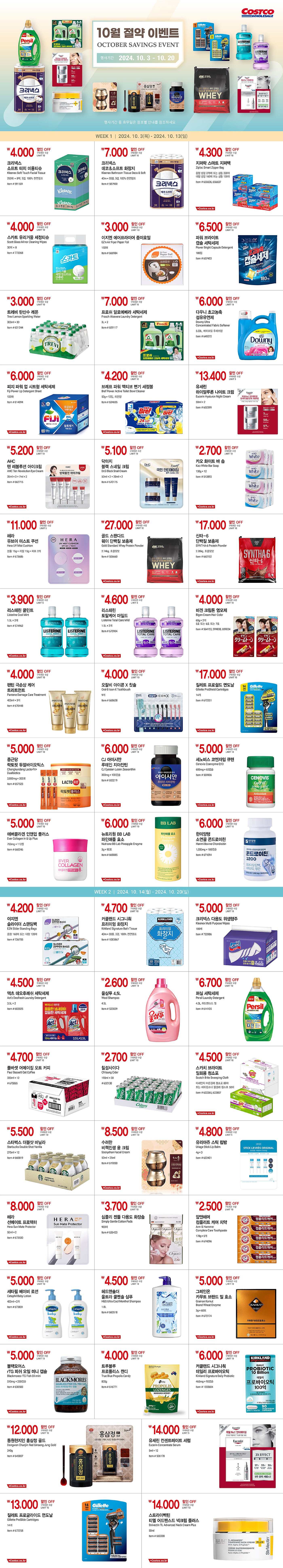 행사명 : 10월 절약 이벤트 October Savings Event 행사기간 : 2024년 10월 3일(목) ~ 10월 20일(일)  * 행사기간 중 휴무일은 점포별 안내를 참조하시기 바랍니다.  WEEK 1  |  2024년 10월 3일(목) ~ 10월 13일(일)  4,000원 할인 OFF 구매제한 수량 LIMIT 10 크리넥스 소프트 터치 미용티슈 Kleenex Soft Touch Facial Tissue 250매 × 8팩, 2겹, 100% 천연펄프 Item # 591501  7,000원 할인 OFF 구매제한 수량 LIMIT 10 크리넥스 데코＆소프트 화장지 Kleenex Bathroom Tissue Deco & Soft 40m × 30롤, 3겹, 100% 천연펄프 Item # 587900  4,300원 할인 OFF 구매제한 수량 LIMIT 10 지퍼락 스마트 지퍼백 Ziploc Smart Zipper Bag 중형 냉장 275매 또는 냉동 220매 대형 냉장 160매 또는 냉동 120매 Item # 656636, 656637  4,000원 할인 OFF 구매제한 수량 LIMIT 10 스카트 유리거울 세정티슈 Scott Glass Mirror Cleaning Wipes 30매 × 8 Item # 773368  3,000원 할인 OFF 구매제한 수량 LIMIT 10 이지엔 에어프라이어 종이호일 EZ'n Air Fryer Paper Foil 150매 Item # 666984  6,500원 할인 OFF 구매제한 수량 LIMIT 10 파워 브라이트 캡슐 세탁세제 Power Bright Capsule Detergent 180입 Item # 657453  3,000원 할인 OFF 구매제한 수량 LIMIT 10 트레비 탄산수 레몬 Trevi Lemon Sparkling Water 300ml × 30 Item # 631244  7,000원 할인 OFF 구매제한 수량 LIMIT 10 프로쉬 알로에베라 세탁세제 Frosch Aloevera Laundry Detergent 3L × 2 Item # 659117  6,000원 할인 OFF 구매제한 수량 LIMIT 10 다우니 초고농축 섬유유연제 Downy Ultra Concentrated Fabric Softener 5.03L, 에이프릴 후레쉬향 Item # 649272  6,000원 할인 OFF 구매제한 수량 LIMIT 10 피지 파워 업 시트형 세탁세제 Fiji Power Up Detergent Sheet 120매 Item # 614094  4,200원 할인 OFF 구매제한 수량 LIMIT 10 브레프 파워 액티브 변기 세정볼 Bref Power Active Toilet Bowl Cleaner 50g × 12입, 레몬향 Item # 624655  13,400원 할인 OFF 구매제한 수량 LIMIT 5 유세린 하이알루론 나이트 크림 Eucerin Hyaluron Night Cream 50ml × 2 Item # 602399  5,200원 할인 OFF 구매제한 수량 LIMIT 10 AHC 텐 레볼루션 아이크림 AHC Ten Revolution Eye Cream 35ml × 3 + 7ml × 2 Item # 662715  5,100원 할인 OFF 구매제한 수량 LIMIT 10 닥터지 블랙 스네일 크림 Dr.G Black Snail Cream 50ml × 2 + 20ml × 2 Item # 670175  2,700원 할인 OFF 구매제한 수량 LIMIT 10 카오 화이트 바 솝 Kao White Bar Soap 130g × 12 Item # 512893  11,000원 할인 OFF 구매제한 수량 LIMIT 5 헤라 유브이 미스트 쿠션 Hera UV Mist Cushion 본품 15g + 리필 15g + 퍼프 2개 Item # 673686  27,000원 할인 OFF 구매제한 수량 LIMIT 10 골드 스탠다드 웨이 단백질 보충제 Gold Standard Whey Protein Powder 2.74kg, 초콜릿맛 Item # 506660  17,000원 할인 OFF 구매제한 수량 LIMIT 10 신타-6 단백질 보충제 SYNTHA-6 Protein Powder 2.26kg, 초콜릿맛 Item # 660152  3,900원 할인 OFF 구매제한 수량 LIMIT 5 리스테린 쿨민트 Listerine Cool Mint 1.5L × 2개 Item # 574962  4,600원 할인 OFF 구매제한 수량 LIMIT 5 리스테린 토탈케어 마일드 Listerine Total Care Mild 1.5L × 2개 Item # 675904  4,000원 할인 OFF 구매제한 수량 LIMIT 10 비겐 크림톤 염모제 Bigen Cream Hair Color 60g × 2개 5호 또는 6호 또는 7호 Item # 564153, 599838, 659024  4,000원 할인 OFF 구매제한 수량 LIMIT 10 팬틴 극손상 케어 트리트먼트 Pantene Damage Care Treatment 400ml × 3개 Item # 670448  4,000원 할인 OFF 구매제한 수량 LIMIT 10 오랄비 아이콘 X 칫솔 Oral-B Icon-X Toothbrush 9개 Item # 668628  17,000원 할인 OFF 구매제한 수량 LIMIT 10 질레트 프로쉴드 면도날 Gillette ProShield Cartridges 14개 Item # 672251  5,000원 할인 OFF 구매제한 수량 LIMIT 10 종근당 락토핏 듀얼바이오틱스 Chongkundang Lacto-Fit+ Dualbiotics 2,000mg × 200포 Item # 657523  5,500원 할인 OFF 구매제한 수량 LIMIT 10 CJ 아이시안 루테인 지아잔틴 CJ Eyesian Lutein Zeaxanthin 300mg × 100캡슐 Item # 653219  5,000원 할인 OFF 구매제한 수량 LIMIT 10 세노비스 코엔자임 큐텐 Cenovis Coenzyme Q10 600mg × 60캡슐 Item # 509906  5,000원 할인 OFF 구매제한 수량 LIMIT 10 에버콜라겐 인앤업 플러스 Ever Collagen In & Up Plus 750mg × 112정 Item # 660246  5,500원 할인 OFF 구매제한 수량 LIMIT 10 뉴트리원 BB LAB 파인애플 효소 Nutrione BB Lab Pineapple Enzyme 3g × 90포 Item # 668885  5,000원 할인 OFF 구매제한 수량 LIMIT 10 한미양행 소연골 콘드로이친 Hanmi Bovine Chondroitin 1,000mg × 180캡슐 Item # 671094    WEEK 2  |  2024년 10월 14일(월) ~ 10월 20일(일)  4,200원 할인 OFF 구매제한 수량 LIMIT 10 이지엔 슬라이더 스탠딩백 EZN Slider Standing Bags 중형 160매 또는 대형 120매 Item # 726705  4,700원 할인 OFF 구매제한 수량 LIMIT 10 커클랜드 시그니춰 프리미엄 화장지 Kirkland Signature Bath Tissue 40m × 30롤, 3겹, 100% 천연펄프 Item # 1083867  5,000원 할인 OFF 구매제한 수량 LIMIT 10 크리넥스 다용도 위생행주 Kleenex Multi Purpose Wipes 100매 Item # 720986  4,500원 할인 OFF 구매제한 수량 LIMIT 10 액츠 데오후레쉬 세탁세제 Act'z Deofresh Laundry Detergent 3.5L × 2 Item # 602025  2,600원 할인 OFF 구매제한 수량 LIMIT 10 울샴푸 4.5L Wool Shampoo 4.5L Item # 523029  6,700원 할인 OFF 구매제한 수량 LIMIT 10 퍼실 세탁세제 Persil Laundry Detergent 4.0L, 어드밴스드 젤 Item # 614105  4,700원 할인 OFF 구매제한 수량 LIMIT 10 폴바셋 어메이징 오트 커피 Paul Bassett Oat Coffee 330ml × 12 # 675865  2,700원 할인 OFF 구매제한 수량 LIMIT 10 칠성사이다 Chilsung Cider 190ml × 30 # 632138  4,500원 할인 OFF 구매제한 수량 LIMIT 10 스카치 브라이트 일회용 청소포 Scotch Brite Sweeping Cloth 미세먼지 마른걸레 청소포 80매 또는 베이킹소다 물걸레 청소포 50매 Item # 622265, 622807  5,500원 할인 OFF 구매제한 수량 LIMIT 10 스타벅스 더블샷 바닐라   Starbucks Double Shot Vanilla 275ml × 12 Item # 660819  8,500원 할인 OFF 구매제한 수량 LIMIT 10 수려한 비책진생 윤 크림 Sooryehan Facial Cream 50ml + 25ml Item # 619050  4,800원 할인 OFF 구매제한 수량 LIMIT 5 유리아쥬 스틱 립밤 Uriage Stick Lip Balm 4g × 3 Item # 622401  8,000원 할인 OFF 구매제한 수량 LIMIT 5 헤라 선메이트 프로텍터 Hera Sun Mate Protector 50ml × 2 Item # 673530  3,700원 할인 OFF 구매제한 수량 LIMIT 10 심플리 젠틀 다용도 화장솜 Simply Gentle Cotton Pads 900매 Item # 626423  2,500원 할인 OFF 구매제한 수량 LIMIT 10 암앤해머 컴플리트 케어 치약 Arm & Hammer Complete Care Toothpaste 178g × 5개 Item # 674096  5,000원 할인 OFF 구매제한 수량 LIMIT 10 세타필 베이비 로션 Cetaphil Baby Lotion 400ml × 2개 Item # 673831  4,500원 할인 OFF 구매제한 수량 LIMIT 10 헤드앤숄더 울트라 쿨멘솔 샴푸 H&S Ultra Cool Menthol Shampoo 1.8L Item # 660518  5,000원 할인 OFF 구매제한 수량 LIMIT 10 그레인온 카무트 브랜드 밀 효소 Grainon Kamut Brand Wheat Enzyme 3g × 60포 Item # 670174  4,500원 할인 OFF 구매제한 수량 LIMIT 10 블랙모어스 rTG 피쉬 오일 미니 캡슐 Blackmores rTG Fish Oil mini 510mg × 250캡슐 Item # 630583  3,500원 할인 OFF 구매제한 수량 LIMIT 10 트루블루 프로폴리스 캔디 True Blue Propolis Candy 800g Item # 616771  5,000원 할인 OFF 구매제한 수량 LIMIT 10 커클랜드 시그니춰 데일리 프로바이오틱 Kirkland Signature Daily Probiotic 465mg × 90캡슐 Item # 1555604  12,000원 할인 OFF 구매제한 수량 LIMIT 10 동원천지인 홍삼정 골드 Dongwon Chunjiin Red Ginseng Jung Gold 240g Item # 645807  14,000원 할인 OFF 구매제한 수량 LIMIT 5 유세린 컨센트레이트 세럼 Eucerin Concentrate Serum 5ml × 12 Item # 506178  13,000원 할인 OFF 구매제한 수량 LIMIT 10 질레트 프로글라이드 면도날 Gillette ProGlide Cartridges 14개 Item # 672258  14,000원 할인 OFF 구매제한 수량 LIMIT 10 스트라이벡틴 티엘 어드밴스드 넥크림 플러스 Strivectin TL Advanced Neck Cream Plus 50ml Item # 660208 