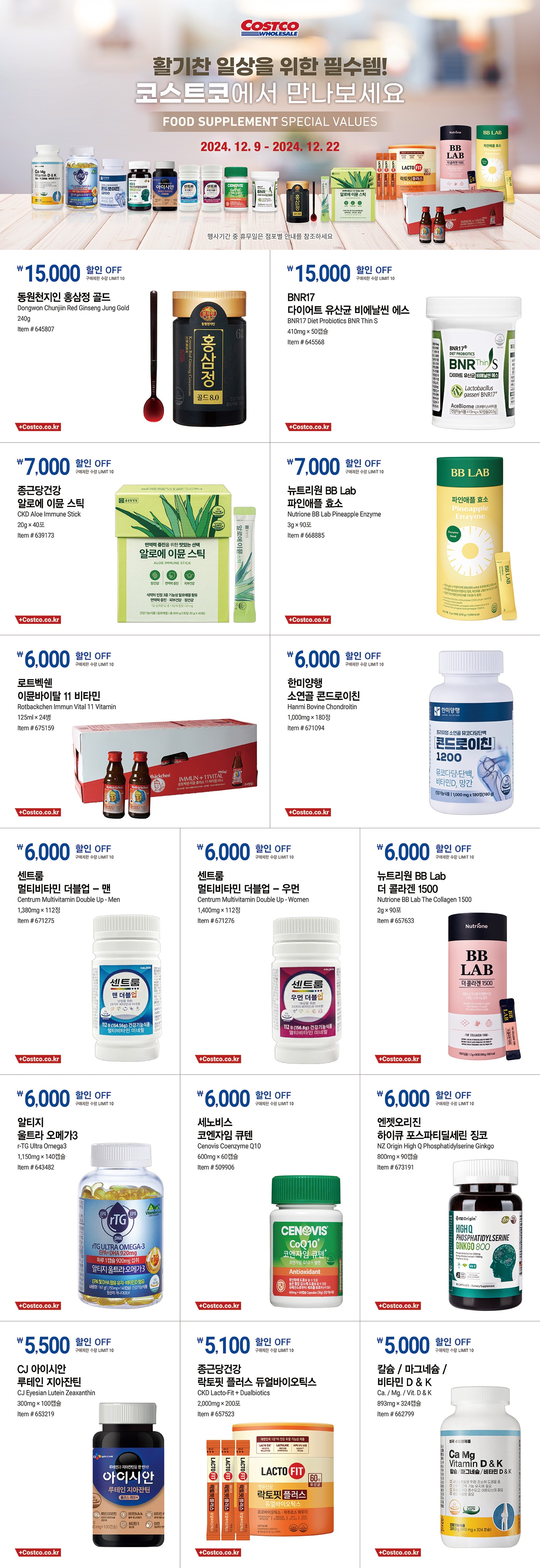 행사명 : 활기찬 일상을 위한 필수템! 코스트코에서 만나보세요 FOOD SUPPLEMENT SPECIAL VALUES행사기간 : 2024년 12월 9일(월) ~ 12월 22일(일)* 행사기간 중 휴무일은 점포별 안내를 참조하세요.15,000원 할인 OFF구매제한 수량 LIMIT 10동원천지인 홍삼정 골드Dongwon Chunjiin Red Ginseng Jung Gold240gItem # 64580715,000원 할인 OFF구매제한 수량 LIMIT 10BNR17 다이어트 유산균 비에날씬 에스BNR17 Diet Probiotics BNR Thin S410mg × 50캡슐Item # 6455687,000원 할인 OFF구매제한 수량 LIMIT 10종근당건강 알로에 이뮨 스틱CKD Aloe Immune Stick20g × 40포Item # 6391737,000원 할인 OFF구매제한 수량 LIMIT 10뉴트리원 BB Lab 파인애플 효소Nutrione BB Lab Pineapple Enzyme3g × 90포Item # 6688856,000원 할인 OFF구매제한 수량 LIMIT 10로트벡쉔 이뮨바이탈 11 비타민Rotbackchen Immun Vital 11 Vitamin125ml × 24병Item # 6751596,000원 할인 OFF구매제한 수량 LIMIT 10한미양행 소연골 콘드로이친Hanmi Bovine Chondroitin1,000mg × 180정Item # 6710946,000원 할인 OFF구매제한 수량 LIMIT 10센트룸 멀티비타민 더블업 - 맨Centrum Multivitamin Double Up - Men1,380mg × 112정Item # 6712756,000원 할인 OFF구매제한 수량 LIMIT 10센트룸 멀티비타민 더블업 - 우먼Centrum Multivitamin Double Up - Women1,400mg × 112정Item # 6712766,000원 할인 OFF구매제한 수량 LIMIT 10뉴트리원 BB Lab 더 콜라겐 1500Nutrione BB Lab The Collagen 15002g × 90포Item # 6576336,000원 할인 OFF구매제한 수량 LIMIT 10알티지 울트라 오메가3r-TG Ultra Omega31,150mg × 140캡슐Item # 6434826,000원 할인 OFF구매제한 수량 LIMIT 10세노비스 코엔자임 큐텐Cenovis Coenzyme Q10600mg × 60캡슐Item # 5099066,000원 할인 OFF구매제한 수량 LIMIT 10엔젯오리진 하이큐 포스파티딜세린 징코NZ Origin High Q Phosphatidylserine Ginkgo800mg × 90캡슐Item # 6731915,500원 할인 OFF구매제한 수량 LIMIT 10CJ 아이시안 루테인 지아잔틴CJ Eyesian Lutein Zeaxanthin300mg × 100캡슐Item # 6532195,100원 할인 OFF구매제한 수량 LIMIT 10종근당건강 락토핏 플러스 듀얼바이오틱스CKD Lacto-Fit + Dualbiotics2,000mg × 200포Item # 6575235,000원 할인 OFF구매제한 수량 LIMIT 10칼슘 / 마그네슘 / 비타민 D & KCa. / Mg. / Vit. D & K893mg × 324캡슐Item # 662799