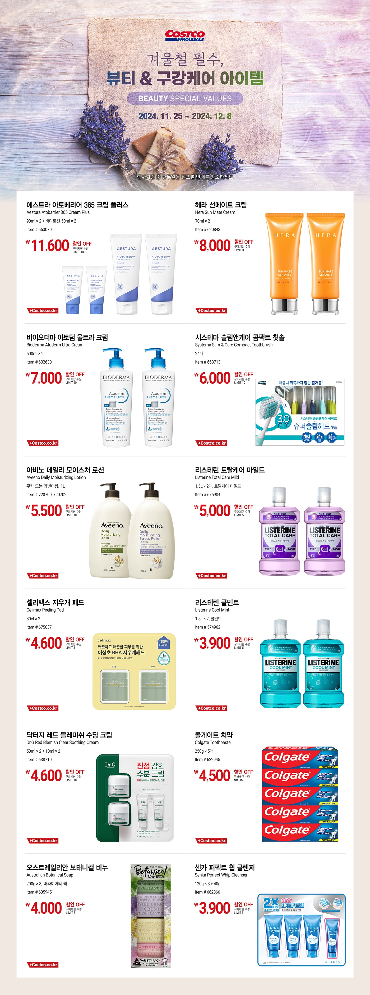 행사명 : 겨울철 필수, 뷰티 & 구강케어 아이템 Beauty Special Values 행사기간 : 2024년 11월 25일(월) ~ 12월 8일(일)  * 행사기간 중 휴무일은 점포별 안내를 참조하세요.  11,600원 할인 OFF 구매제한 수량 LIMIT 10 에스트라 아토베리어 365 크림 플러스 Aestura Atobarrier 365 Cream Plus 90ml × 2 + 바디로션 50ml × 2 Item # 663070  8,000원 할인 OFF 구매제한 수량 LIMIT 3 헤라 선메이트 크림 Hera Sun Mate Cream 70ml × 2 Item # 620843  7,000원 할인 OFF 구매제한 수량 LIMIT 10 바이오더마 아토덤 울트라 크림 Bioderma Atoderm Ultra Cream 500ml × 2 Item # 602630  6,000원 할인 OFF 구매제한 수량 LIMIT 10 시스테마 슬림앤케어 콤팩트 칫솔 Systema Slim & Care Compact Toothbrush 24개 Item # 663713  5,500원 할인 OFF 구매제한 수량 LIMIT 10 아비노 데일리 모이스처 로션 Aveeno Daily Moisturizing Lotion 무향 또는 라벤더향, 1L Item # 720700, 720702  5,000원 할인 OFF 구매제한 수량 LIMIT 5 리스테린 토탈케어 마일드 Listerine Total Care Mild 1.5L × 2개, 토탈케어 마일드 Item # 675904  4,600원 할인 OFF 구매제한 수량 LIMIT 3 셀리맥스 지우개 패드 Celimax Peeling Pad 80ct × 2 Item # 675037  3,900원 할인 OFF 구매제한 수량 LIMIT 5 리스테린 쿨민트 Listerine Cool Mint 1.5L × 2, 쿨민트 Item # 574962  4,600원 할인 OFF 구매제한 수량 LIMIT 10 닥터지 레드 블레미쉬 수딩 크림 Dr.G Red Blemish Clear Soothing Cream 50ml × 2 + 10ml × 2 Item # 638710  4,500원 할인 OFF 구매제한 수량 NO LIMIT 콜게이트 치약 Colgate Toothpaste 250g × 5개 Item # 622945  4,000원 할인 OFF 구매제한 수량 LIMIT 3 오스트레일리안 보태니컬 비누 Australian Botanical Soap 200g × 8, 버라이어티 팩 Item # 635945  3,900원 할인 OFF 구매제한 수량 LIMIT 3 센카 퍼펙트 휩 클렌저 Senka Perfect Whip Cleanser 120g × 3 + 40g Item # 662866