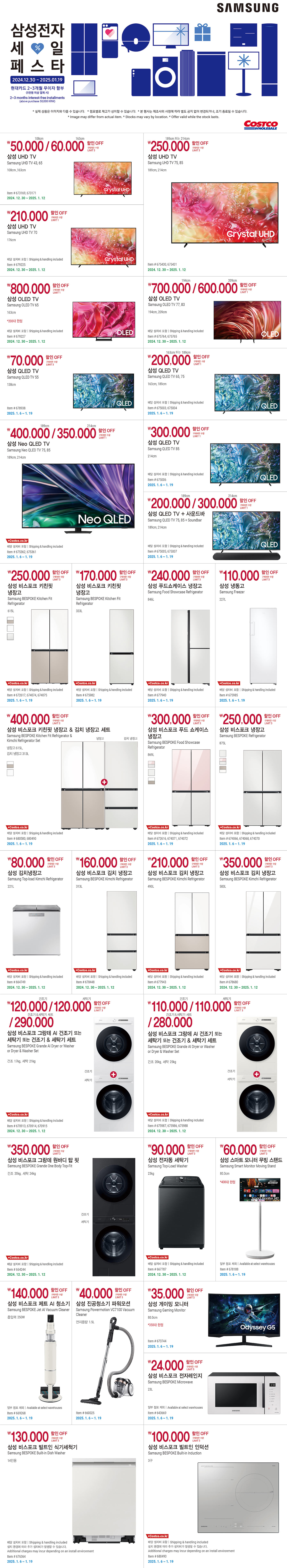 행사명 :  코스트코만의 특별한 혜택 삼성전자 BRAND WEEK  행사기간 : 2024년 12월 30일(월) ~ 2025년 1월 19일(일)  현대카드 2~3개월 무이자 할부(5만원 이상 결제 시)  * 실제 상품은 이미지와 다를 수 있습니다.   * 점포별로 재고가 상이할 수 있습니다. * 본 행사는 제조사의 사정에 따라 별도 공지 없이 변경되거나, 조기 종료될 수 있습니다.  행사기간 : 2024년 12월 30일(월) ~ 2025년 1월 12일(일)  108cm 50,000원 / 163cm 60,000원  할인 OFF 구매제한 수량 LIMIT 3 삼성 UHD TV Samsung UHD TV 43, 65 108cm ,163cm Item # 673169, 673171  210,000원 할인 OFF 구매제한 수량 LIMIT 1 삼성 UHD TV Samsung UHD TV 70 176cm 배달 설치비 포함 | Shipping & handling included Item # 679225  189cm 또는 214cm 250,000원 할인 OFF 구매제한 수량 LIMIT 3 삼성 UHD TV Samsung UHD TV 75, 85 189cm, 214cm Item # 675430, 675431  800,000원 할인 OFF 구매제한 수량 LIMIT 1 삼성 OLED TV Samsung OLED TV 65 163cm *200대 한정 배달 설치비 포함 | Shipping & handling included Item # 679227  194cm 700,000원 / 209cm 60,000원  할인 OFF 구매제한 수량 LIMIT 1 삼성 OLED TV Samsung OLED TV 77, 83 194cm, 209cm 배달 설치비 포함 | Shipping & handling included Item # 675764, 675765  80,000원 할인 OFF 구매제한 수량 LIMIT 3 삼성 김치냉장고 Samsung Top-load Kimchi Refrigerator 221L 배달 설치비 포함 | Shipping & handling included Item # 664749  160,000원 할인 OFF 구매제한 수량 LIMIT 3 삼성 비스포크 김치 냉장고 Samsung BESPOKE Kimchi Refrigerator 313L 배달 설치비 포함 | Shipping & handling included Item # 678448  210,000원 할인 OFF 구매제한 수량 LIMIT 3 삼성 비스포크 김치 냉장고 Samsung BESPOKE Kimchi Refrigerator 490L 배달 설치비 포함 | Shipping & handling included Item # 677943  350,000원 할인 OFF 구매제한 수량 LIMIT 3 삼성 비스포크 김치 냉장고 Samsung BESPOKE Kimchi Refrigerator 583L 배달 설치비 포함 | Shipping & handling included Item # 678680  건조기 120,000원 / 세탁기 120,000원 / 건조기&세탁기 세트 290,000원 할인 OFF 구매제한 수량 LIMIT 3 삼성 비스포크 그랑데 AI 건조기 또는 세탁기 또는 건조기 & 세탁기 세트 Samsung BESPOKE Grande AI Dryer or Washer or Dryer & Washer Set 건조 17kg, 세탁 21kg 배달 설치비 포함 | Shipping & handling included Item # 670913, 670914, 670915  건조기 110,000원 / 세탁기 110,000원 / 건조기&세탁기 세트 280,000원 할인 OFF 구매제한 수량 LIMIT 3 삼성 비스포크 그랑데 AI 건조기 또는 세탁기 또는 건조기 & 세탁기 세트 Samsung BESPOKE Grande AI Dryer or Washer or Dryer & Washer Set 건조 20kg, 세탁 25kg 배달 설치비 포함 | Shipping & handling included Item # 675987, 675986, 675988  350,000원 할인 OFF 구매제한 수량 LIMIT 3 삼성 비스포크 그랑데 원바디 탑 핏 Samsung BESPOKE Grande One Body Top-Fit 건조 20kg, 세탁 24kg 배달 설치비 포함 | Shipping & handling included Item # 664244  90,000원 할인 OFF 구매제한 수량 LIMIT 3 삼성 전자동 세탁기 Samsung Top-Load Washer 23kg 배달 설치비 포함 | Shipping & handling included Item # 667787    행사기간 : 2025년 1월 6일(월) ~ 1월 19일(일)  70,000원 할인 OFF 구매제한 수량 LIMIT 3 삼성 QLED TV Samsung QLED TV 55 138cm Item # 678938  163cm 또는 189cm 200,000원 할인 OFF 구매제한 수량 LIMIT 1 삼성 QLED TV Samsung QLED TV 65, 75 163cm, 189cm 배달 설치비 포함 | Shipping & handling included Item # 675003, 675004  189cm 400,000원 / 214cm 350,000원 할인 OFF 구매제한 수량 LIMIT 1 삼성 Neo QLED TV Samsung Neo QLED TV 75, 85 189cm, 214cm 배달 설치비 포함 | Shipping & handling included Item # 675362, 675361  300,000원 할인 OFF 구매제한 수량 LIMIT 1 삼성 QLED TV Samsung QLED TV 85 214cm 배달 설치비 포함 | Shipping & handling included Item # 675006  189cm 200,000원 / 214cm 300,000원 할인 OFF 구매제한 수량 LIMIT 1 삼성 QLED TV + 사운드바 Samsung QLED TV 75, 85 + Soundbar 189cm, 214cm 배달 설치비 포함 | Shipping & handling included Item # 675005, 675007  250,000원 할인 OFF 구매제한 수량 LIMIT 3 삼성 비스포크 키친핏 냉장고 Samsung BESPOKE Kitchen Fit Refrigerator 615L 배달 설치비 포함 | Shipping & handling included Item # 672617, 674074, 674075  170,000원 할인 OFF 구매제한 수량 LIMIT 3 삼성 비스포크 키친핏 냉장고 Samsung BESPOKE Kitchen Fit Refrigerator 333L 배달 설치비 포함 | Shipping & handling included Item # 675982  240,000원 할인 OFF 구매제한 수량 LIMIT 3 삼성 푸드쇼케이스 냉장고 Samsung Food Showcase Refrigerator 846L 배달 설치비 포함 | Shipping & handling included Item # 677940  110,000원 할인 OFF 구매제한 수량 LIMIT 3 삼성 냉동고 Samsung Freezer 227L 배달 설치비 포함 | Shipping & handling included Item # 675985  110,000원 할인 OFF 구매제한 수량 LIMIT 3 삼성 냉동고 Samsung Freezer 227L 배달 설치비 포함 | Shipping & handling included Item # 675985  400,000원 할인 OFF 구매제한 수량 LIMIT 3 삼성 비스포크 키친핏 냉장고 & 김치 냉장고 세트 Samsung BESPOKE Kitchen Fit Refrigerator & Kimchi Refrigerator Set 냉장고 615L, 김치 냉장고 313L 배달 설치비 포함 | Shipping & handling included Item # 680580, 680490  300,000원 할인 OFF 구매제한 수량 LIMIT 3 삼성 비스포크 푸드 쇼케이스 냉장고 Samsung BESPOKE Food Showcase Refrigerator 869L 배달 설치비 포함 | Shipping & handling included Item # 672616, 674071, 674072  250,000원 할인 OFF 구매제한 수량 LIMIT 3 삼성 비스포크 냉장고 Samsung BESPOKE Refrigerator 875L 배달 설치비 포함 | Shipping & handling included Item # 674066, 674068, 674070  60,000원 할인 OFF 구매제한 수량 LIMIT 3 삼성 스마트 모니터 무빙 스탠드 Samsung Smart Monitor Moving Stand 80.0cm *400대 한정 일부 점포 제외 | Available at select warehouses Item # 678188  140,000원 할인 OFF 구매제한 수량 LIMIT 5 삼성 비스포크 제트 AI 청소기 Samsung BESPOKE Jet AI Vacuum Cleaner 흡입력 250W 일부 점포 제외 | Available at select warehouses Item # 669268  40,000원 할인 OFF 구매제한 수량 LIMIT 5 삼성 진공청소기 파워모션 Samsung Powermotion VC7100 Vacuum Cleaner 먼지용량 1.5L Item # 660025  35,000원 할인 OFF 구매제한 수량 LIMIT 3 삼성 게이밍 모니터 Samsung Gaming Monitor 80.0cm *350대 한정 Item # 673744  24,000원 할인 OFF 구매제한 수량 LIMIT 5 삼성 비스포크 전자레인지 Samsung BESPOKE Microwave 23L 일부 점포 제외 | Available at select warehouses Item # 643669  100,000원 할인 OFF 구매제한 수량 LIMIT 3 삼성 비스포크 빌트인 인덕션 Samsung BESPOKE Built-in Induction 3구 배달 설치비 포함 | Shipping & handling included 설치 환경에 따라 추가 설치비가 발생할 수 있습니다. Additional charges may incur depending on an install environment Item # 680493  130,000원 할인 OFF 구매제한 수량 LIMIT 3 삼성 비스포크 빌트인 식기세척기 Samsung BESPOKE Built-in Dish Washer 14인용 배달 설치비 포함 | Shipping & handling included 설치 환경에 따라 추가 설치비가 발생할 수 있습니다. Additional charges may incur depending on an install environment Item # 676364