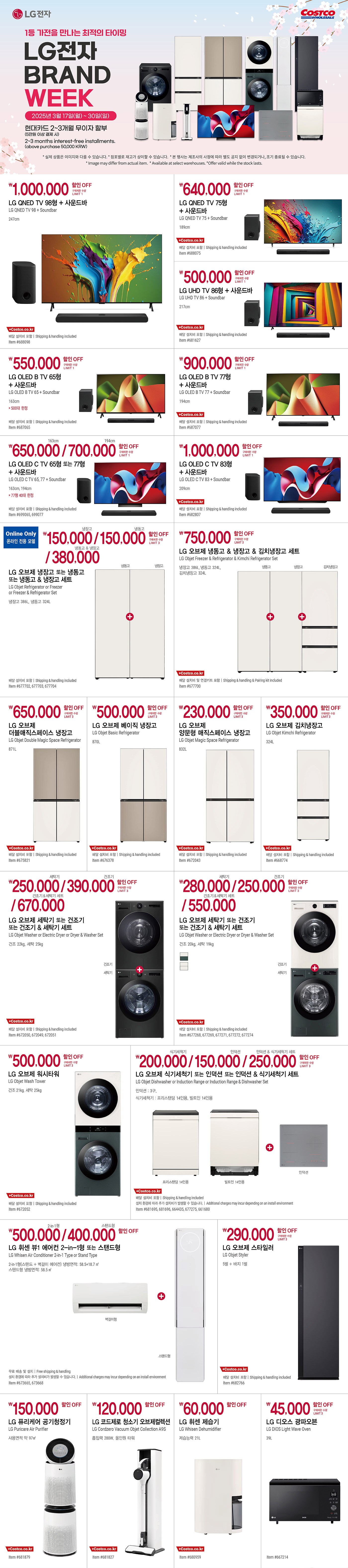 행사명 : 1등 가전을 만나는 최적의 타이밍 LG전자 BRAND WEEK
행사기간 : 2025년 3월 17일(월) ~ 30일(일)

현대카드 2~3개월 무이자 할부 (5만원 이상 결제 시)
2~3 months interest-free installments.
(above purchase 50,000 KRW)

* 실제 상품은 이미지와 다를 수 있습니다.
* 점포별로 재고가 상이할 수 있습니다.
* 본 행사는 제조사의 사정에 따라 별도 공지 없이 변경되거나, 조기 종료될 수 있습니다.
* lmage may differ from actual item.
* Available at select warehouses.
* Offer valid while the stock lasts.

1,000,000원 할인 OFF
구매제한 수량 LIMIT 1
LG QNED TV 98형 + 사운드바
LG QNED TV 98 + Soundbar
247cm
배달 설치비 포함 | Shipping & handling included
Item #688098

640,000원 할인 OFF
구매제한 수량 LIMIT 1
LG QNED TV 75형 + 사운드바
LG QNED TV 75 + Soundbar
189cm
배달 설치비 포함 | Shipping & handling included
Item #688075

500,000원 할인 OFF
구매제한 수량 LIMIT 1
LG UHD TV 86형 + 사운드바
LG UHD TV 86 + Soundbar
217cm
배달 설치비 포함 | Shipping & handling included
Item #681627

550,000원 할인 OFF
구매제한 수량 LIMIT 1
LG OLED B TV 65형 + 사운드바
LG OLED B TV 65 + Soundbar
163cm
* 500대 한정
배달 설치비 포함 | Shipping & handling included
Item #687065

900,000원 할인 OFF
구매제한 수량 LIMIT 1
LG OLED B TV 77형 + 사운드바
LG OLED B TV 77 + Soundbar
194cm
배달 설치비 포함 | Shipping & handling included
Item #687077

163cm 650,000원 / 194cm 700,000원 할인 OFF
구매제한 수량 LIMIT 1
LG OLED C TV 65형 또는 77형 + 사운드바
LG OLED C TV 65, 77 + Soundbar
163cm, 194cm
* 77형 40대 한정
배달 설치비 포함 | Shipping & handling included
Item #699065, 699077

1,000,000원 할인 OFF
구매제한 수량 LIMIT 1
LG OLED C TV 83형 + 사운드바
LG OLED C TV 83 + Soundbar
209cm
배달 설치비 포함 | Shipping & handling included
Item #682807

Online Only 온라인 전용 모델
냉장고 150,000원 / 냉동고 150,000원 / 냉동고 & 냉장고 380,000원 할인 OFF
구매제한 수량 LIMIT 3
LG 오브제 냉장고 또는 냉동고 또는 냉동고 & 냉장고 세트
LG Objet Refrigerator or Freezer or Freezer & Refrigerator Set
냉장고 386L, 냉동고 324L
배달 설치비 포함 | Shipping & handling included
Item #677702, 677703, 677704

750,000원 할인 OFF
구매제한 수량 LIMIT 3
LG 오브제 냉동고 & 냉장고 & 김치냉장고 세트
LG Objet Freezer & Refrigerator & Kimchi Refrigerator Set
냉장고 386L, 냉동고 324L, 김치냉장고 324L
배달 설치비 및 연결키트 포함 | Shipping & handling & Pairing kit included
Item #677700

650,000원 할인 OFF
구매제한 수량 LIMIT 3
LG 오브제 더블매직스페이스 냉장고
LG Objet Double Magic Space Refrigerator
871L
배달 설치비 포함 | Shipping & handling included
Item #675821

500,000원 할인 OFF
구매제한 수량 LIMIT 3
LG 오브제 베이직 냉장고
LG Objet Basic Refrigerator
870L
배달 설치비 포함 | Shipping & handling included
Item #676378

230,000원 할인 OFF
구매제한 수량 LIMIT 3
LG 오브제 양문형 매직스페이스 냉장고
LG Objet Magic Space Refrigerator
832L
배달 설치비 포함 | Shipping & handling included
Item #672043

350,000원 할인 OFF
구매제한 수량 LIMIT 3
LG 오브제 김치냉장고
LG Objet Kimchi Refrigerator
324L
배달 설치비 포함 | Shipping & handling included
Item #668774

세탁기 250,000원 / 건조기 390,000원 / 건조기&세탁기 세트 670,000원 할인 OFF
구매제한 수량 LIMIT 3
LG 오브제 세탁기 또는 건조기 또는 건조기 & 세탁기 세트
LG Objet Washer or Electric Dryer or Dryer & Washer Set
건조 22kg, 세탁 25kg
배달 설치비 포함 | Shipping & handling included
Item #672050, 672049, 672051

세탁기 280,000원 / 건조기 250,000원 / 건조기&세탁기 세트 550,000원 할인 OFF
구매제한 수량 LIMIT 3
LG 오브제 세탁기 또는 건조기 또는 건조기 & 세탁기 세트
LG Objet Washer or Electric Dryer or Dryer & Washer Set
건조 20kg, 세탁 19kg
배달 설치비 포함 | Shipping & handling included
Item #677268, 677269, 677271, 677272, 677274

500,000원 할인 OFF
구매제한 수량 LIMIT 3
LG 오브제 워시타워
LG Objet Wash Tower
건조 21kg, 세탁 25kg
배달 설치비 포함 | Shipping & handling included
Item #672052

식기세척기 200,000원 / 인덕션 150,000원 / 인덕션 & 식기세척기 세트 250,000원 할인 OFF
구매제한 수량 LIMIT 3
LG 오브제 식기세척기 또는 인덕션 또는 인덕션 & 식기세척기 세트
LG Objet Dishwasher or Induction Range or Induction Range & Dishwasher Set
인덕션 : 3구,  
식기세척기 : 프리스탠딩 14인용, 빌트인 14인용
배달 설치비 포함 | Shipping & handling included
설치 환경에 따라 추가 설치비가 발생할 수 있습니다. | Additional charges may incur depending on an install environment
Item #681695, 681696, 664435, 677275, 661680

2-in-1형 500,000원 / 스탠드형 400,000원 할인 OFF
LG 휘센 뷰1 에어컨 2-in-1형 또는 스탠드형
LG Whisen Air Conditioner 2-in-1 Type or Stand Type
2-in-1형(스탠드 + 벽걸이 에어컨) 냉방면적: 58.5+18.7 ㎡
스탠드형 냉방면적: 58.5 ㎡
무료 배송 및 설치 | Free shipping & handling
설치 환경에 따라 추가 설치비가 발생할 수 있습니다. | Additional charges may incur depending on an install environment
Item #673665, 673668

290,000원 할인 OFF
구매제한 수량 LIMIT 3
LG 오브제 스타일러
LG Objet Styler
5벌 + 바지 1벌
배달 설치비 포함 | Shipping & handling included
Item #682766

150,000원 할인 OFF
LG 퓨리케어 공기청정기
LG Puricare Air Purifier
사용면적 약 97㎡
Item #681879

120,000원 할인 OFF
LG 코드제로 청소기 오브제컬렉션
LG Cordzero Vacuum Objet Collection A9S
흡입력 280W, 올인원 타워
Item #681827

60,000원 할인 OFF
LG 휘센 제습기
LG Whisen Dehumidifier
제습능력 21L
Item #680959

45,000원 할인 OFF
구매제한 수량 LIMIT 3
LG 디오스 광파오븐
LG DIOS Light Wave Oven
39L
Item #667214