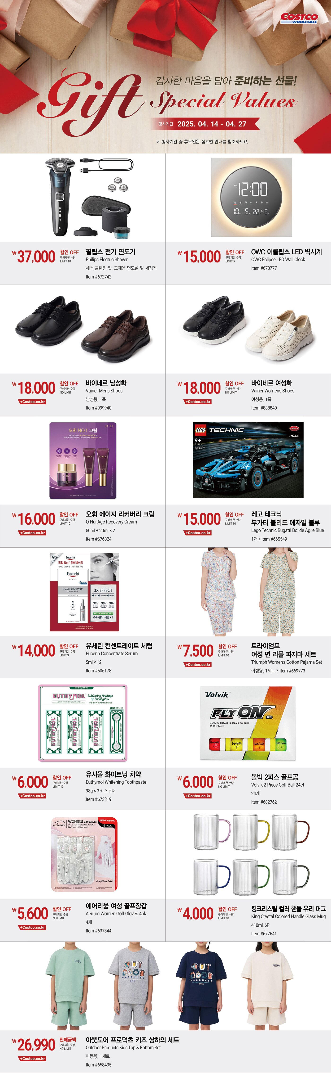행사명 : 감사한 마음을 담아 준비하는 선물! Gift SPECIAL VALUES  행사기간 : 2025년 4월 14일(월) ~ 4월 27일(일)  * 행사기간 중 휴무일은 점포별 안내를 참조하세요.  37,000원 할인 OFF 구매제한 수량 LIMIT 10 필립스 전기 면도기 Philips Electric Shaver 세척 클렌징 팟, 교체용 면도날 및 세정액 Item #672742  15,000원 할인 OFF 구매제한 수량 LIMIT 5 OWC 이클립스 LED 벽시계 OWC Eclipse LED Wall Clock Item #673777  18,000원 할인 OFF 구매제한 수량 NO LIMIT 바이네르 남성화 Vainer Mens Shoes 남성용, 1족 Item #999940  18,000원 할인 OFF 구매제한 수량 NO LIMIT 바이네르 여성화 Vainer Womens Shoes 여성용, 1족 Item #888840  16,0000원 할인 OFF 구매제한 수량 LIMIT 10 오휘 에이지 리커버리 크림 O Hui Age Recovery Cream 50ml + 20ml × 2 Item #676324  15,000원 할인 OFF 구매제한 수량 LIMIT 10 레고 테크닉 부가티 볼리드 에자일 블루 Lego Technic Bugatti Bolide Agile Blue 1개 Item #665549  14,000원 할인 OFF 구매제한 수량 LIMIT 3 유세린 컨센트레이트 세럼 Eucerin Concentrate Serum 5ml × 12 Item #506178  7,500원 할인 OFF 구매제한 수량 LIMIT 10 트라이엄프 여성 면 리플 파자마 세트 Triumph Women's Cotton Pajama Set 여성용, 1세트 Item #669773  6,000원 할인 OFF 구매제한 수량 LIMIT 10 유시몰 화이트닝 치약 Euthymol Whitening Toothpaste 98g × 3 + 스퀴저   Item #673319  6,000원 할인 OFF 구매제한 수량 NO LIMIT 볼빅 2피스 골프공 Volvik 2-Piece Golf Ball 24ct 24개 Item #682762  5,600원 할인 OFF 구매제한 수량 NO LIMIT 에어리움 여성 골프장갑 Aerium Women Golf Gloves 4pk 4개   Item #637344  4,000원 할인 OFF 구매제한 수량 LIMIT 10 킹크리스탈 컬러 핸들 유리 머그 King Crystal Colored Handle Glass Mug 410ml, 6P   Item #677641  26,990원 판매금액 구매제한 수량 NO LIMIT 아웃도어 프로덕츠 키즈 상하의 세트 Outdoor Products Kids Top & Bottom Set 아동용, 1세트 Item #658435