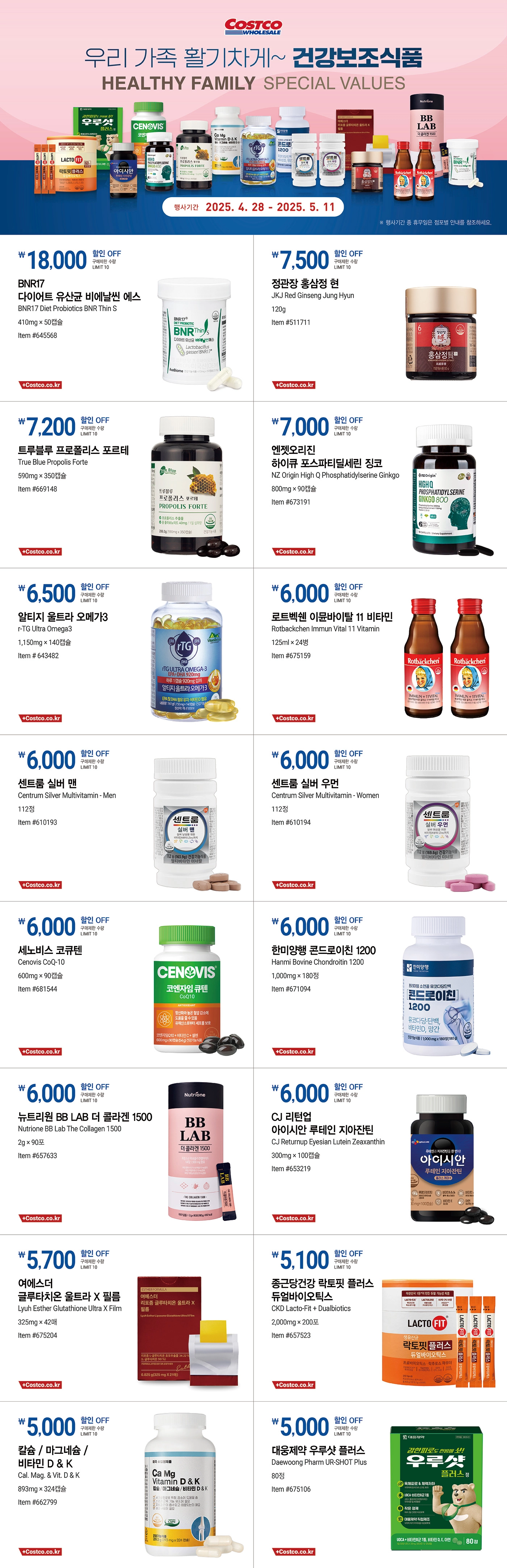 행사명 : 우리 가족 활기차게~ 건강보조식품 HEALTHY FAMILY SPECIAL VALUES  행사기간 : 2025년 4월 28일(월) ~ 5월 11일(일)  * 행사기간 중 휴무일은 점포별 안내를 참조하세요.  18,000원 할인 OFF 구매제한 수량 LIMIT 10 BNR17 다이어트 유산균 비에날씬 에스 BNR17 Diet Probiotics BNR Thin S 410mg × 50캡슐 Item #645568  7,500원 할인 OFF 구매제한 수량 LIMIT 10 정관장 홍삼정 현 JKJ Red Ginseng Jung Hyun 120g Item #511711  7,200원 할인 OFF 구매제한 수량 LIMIT 10 트루블루 프로폴리스 포르테 True Blue Propolis Forte 590mg × 350캡슐 Item #669148  7,000원 할인 OFF 구매제한 수량 LIMIT 10 엔젯오리진 하이큐 포스파티딜세린 징코 NZ Origin High Q Phosphatidylserine Ginkgo 800mg × 90캡슐 Item #673191  6,500원 할인 OFF 구매제한 수량 LIMIT 10 알티지 울트라 오메가3 r-TG Ultra Omega3 1,150mg × 140캡슐 Item # 643482  6,000원 할인 OFF 구매제한 수량 LIMIT 10 로트벡쉔 이뮨바이탈 11 비타민 Rotbackchen Immun Vital 11 Vitamin 125ml × 24병 Item #675159  6,000원 할인 OFF 구매제한 수량 LIMIT 10 센트룸 실버 맨 Centrum Silver Multivitamin - Men 112정 Item #610193  6,000원 할인 OFF 구매제한 수량 LIMIT 10 센트룸 실버 우먼 Centrum Silver Multivitamin - Women 112정 Item #610194  6,000원 할인 OFF 구매제한 수량 LIMIT 10 세노비스 코큐텐 Cenovis CoQ-10 600mg × 90캡슐 Item #681544  6,000원 할인 OFF 구매제한 수량 LIMIT 10 한미양행 콘드로이친 1200 Hanmi Bovine Chondroitin 1200 1,000mg × 180정 Item #671094  6,000원 할인 OFF 구매제한 수량 LIMIT 10 뉴트리원 BB LAB 더 콜라겐 1500 Nutrione BB Lab The Collagen 1500 2g × 90포 Item #657633  6,000원 할인 OFF 구매제한 수량 LIMIT 10 CJ 리턴업 아이시안 루테인 지아잔틴 CJ Returnup Eyesian Lutein Zeaxanthin 300mg × 100캡슐 Item #653219  5,700원 할인 OFF 구매제한 수량 LIMIT 10 여에스더 글루타치온 울트라 X 필름 Lyuh Esther Glutathione Ultra X Film 325mg × 42매 Item #675204  5,100원 할인 OFF 구매제한 수량 LIMIT 10 종근당건강 락토핏 플러스 듀얼바이오틱스 CKD Lacto-Fit + Dualbiotics 2,000mg × 200포 Item #657523  5,000원 할인 OFF 구매제한 수량 LIMIT 10 칼슘 / 마그네슘 / 비타민 D & K Cal. Mag. & Vit. D & K 893mg × 324캡슐 Item #662799  5,000원 할인 OFF 구매제한 수량 LIMIT 10 대웅제약 우루샷 플러스 Daewoong Pharm UR-SHOT Plus 80정 Item #675106