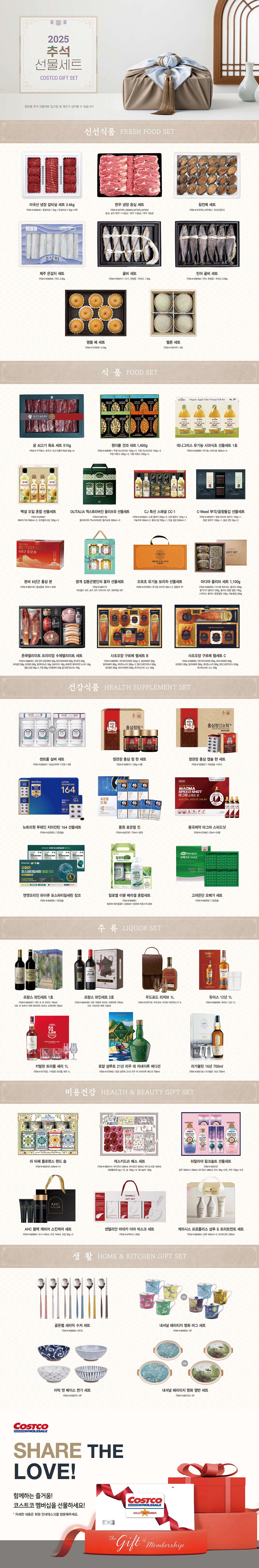 행사명 : 2025 코스트코 추석 선물세트 Costco Gift Set* 점포별 추석 선물세트 입고일 및 재고가 상이할 수 있습니다신선식품 FRESH FOOD SET미국산 냉장 갈비살 세트 3.6kgITEM # 628442꽃갈비살 1.2kg / 본갈비살 1.2kg × 2팩한우 냉장 등심 세트ITEM # 657391, 656844, 647225, 647363등심, 살치 (한우 1++등급 / 한우 1+등급 / 한우 1등급)참전복 세트ITEM # 675781, 675782국내산(양식)제주 은갈치 세트ITEM # 656896국산, 2.3kg굴비 세트ITEM # 504417조기, 천일염 : 국내산, 1.2kg민어 굴비 세트ITEM # 608962민어, 천일염 : 국내산, 2.0kg명품 배 세트ITEM # 5733506.5kg메론 세트ITEM # 5331914입식  품  FOOD SET궁 쇠고기 육포 세트 510gITEM # 777964호주산 쇠고기(홍두깨살) 85g × 6원더풀 견과 세트 1,400gITEM # 608481무염 피스타치오 150g × 2, 가염 피스타치오 150g × 2, 무염 아몬드 200g × 2, 가염 아몬드 200g × 2데니그리스 유기농 사과식초 선물세트 1호ITEM # 665889유기농 사과식초 500ml × 4백설 오일 혼합 선물세트ITEM # 639067해바라기유 900ml × 2, 요리올리고당 700g × 2OLITALIA 엑스트라버진 올리브유 선물세트ITEM # 685143올리타리아 엑스트라버진 올리브유 500ml × 3CJ 특선 스페셜 CC-1ITEM # 655864스팸 클래식 200g × 4, 스팸 클래식 120g × 3, 카놀라유 500ml × 2, 올리고당 700g × 1, 맛술 생강 500ml × 1C-Weed 부각/곱창돌김 선물세트ITEM # 685097찹쌀 와사비 김부각 150g × 1, 찹쌀 김부각 150g × 1, 돌김 (캔) 35g × 2본비 6년근 홍삼 본ITEM # 685149홍삼음료 70ml × 30포쌍계 김동곤명인의 꽃차 선물세트ITEM # 685119마리골드 10T, 로즈 10T, 아카시아 10T, 캐모마일 10T오르조 유기농 보리차 선물세트ITEM # 679550유기농 보리차 50ct × 2, 텀블러 1P마다마 올리브 세트 1,100gITEM # 686204카스텔 베트라노 올리브 250g, 할키디키 올리브 250g, 올리브 혼합 절임 150g, 스파이스 올리브 혼합절임 150g, 마늘절임 300g존쿡델리미트 프리미엄 수제델리미트 세트ITEM # 688630훈제 장작 삼겹바베큐 250g, 훈제 목살바베큐 200g, 텐더로인 350g, 비어슁켄 300g, 모타델라 300g, 델리부어스트 160g, 데브리치너 160g, 보헤미안 화이트와인 소시지 160g, 잠봉 LESS 100g × 2, 쿠겔 500g, 트러플파테 100g, 홀그레인머스타드 190g사조오양 구르메 햄세트 BITEM # 688982텐더로인바베큐 320g × 2, 솅크바베큐 350g, 델리바베큐 300g, 케이준소시지 300g × 2, 멀티그레인리오너 300g,데코델리 300g, 피크닉바베큐 300g, 허니머스터드 소스 160g사조오양 구르메 햄세트 CITEM # 608983텐더로인바베큐 320g, 피크닉바베큐 300g, 데코델리 300g, 델리바베큐 300g, 케이준소시지 300g, 멀티그레인리오너 300g,허니머스터드 소스 160g건강식품  HEALTH SUPPLEMENT SET센트룸 실버 세트ITEM # 603647(남남/여여) 112정 × 2병정관장 홍삼 정 현 세트ITEM # 528813120g × 2병정관장 홍삼 캡슐 현 세트ITEM # 528827100캡슐 × 2박스뉴트리원 루테인 지아잔틴 164 선물세트ITEM # 633592120캡슐동원 호관절 진  ITEM # 66278770ml × 30포동국제약 마그마 스피드샷ITEM # 67346220ml × 24병엔젯오리진 하이큐 포스파티딜세린 징코ITEM # 684050120캡슐알로엘 이뮨 베라겔 혼합세트ITEM # 684051  알로에 베라겔골드 1,000ml + 알로에 이뮨스틱 20포고려은단 오메가 세트ITEM # 684052120캡슐주  류  LIQUOR SET프랑스 와인세트 1호ITEM # 684437샤또 르 보 보르도 750ml, 샤또 르 보르냑 뀌베 에리따주 보르도 슈페리에 750ml프랑스 와인세트 2호ITEM # 684438샤또 젠레르 보르도 슈페리에 750ml, 샤또 가브리오 메독 750ml우드포드 리저브 1LITEM # 670718우드포드 리저브 버번위스키 1L듀어스 12년 1LITEM # 686098듀어스 12년 1L카발란 트리플 셰리 1LITEM # 677332  카발란 트리플 셰리 1L로얄 샬루트 21년 리우 데 자네이루 에디션ITEM # 675943로얄 샬루트 21년 리우 데 자네이루 에디션 700ml라가불린 16년 700mlITEM # 685126라가불린 16년 700ml미용건강  HEALTH & BEAUTY GIFT SET라 타쎄 플로렌스 핸드 솝ITEM # 663510636ml × 4캐스키드슨 배스 세트ITEM # 686414바디워시 300ml, 바디로션 300ml, 바디스크럽 100ml, 배씽플라워 6g × 12, 솝 100g × 2, 배스솔트 150g히말라야 핑크솔트 선물세트ITEM # 655727샴푸 500ml + 200ml, 바디워시 480ml, 비누 90g × 2개, 치약 100g × 2개AHC 블랙 캐비어 스킨케어 세트ITEM # 685854토너 140ml, 로션 140ml, 크림 50g × 2센텔리안 마데카 더마 마스크 세트ITEM # 67961530장케라시스 프로폴리스 샴푸 & 트리트먼트 세트ITEM # 685284샴푸 450ml × 2, 트리트먼트 250ml생  활  HOME & KITCHEN GIFT SET골든벨 세라믹 수저 세트  ITEM # 6686046인조내셔널 헤리티지 명화 머그 세트ITEM # 6848204P아틱 앤 베이스 면기 세트ITEM # 6560724P내셔널 헤리티지 명화 쟁반 세트ITEM # 6847252P--- 