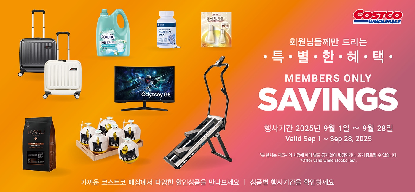 회원님들께만 드리는 특별한 혜택Members Only savings행사기간 : 2025년 9월 1일(월) ~ 9월 28일(일)Valid Sep 1 ~ Sep 28, 2025*본 행사는 제조사의 사정에 따라 별도 공지 없이 변경되거나, 조기 종료될 수 있습니다.*Offer valid while stocks last.가까운 코스트코 매장에서 다양한 할인상품을 만나보세요 │ 상품별