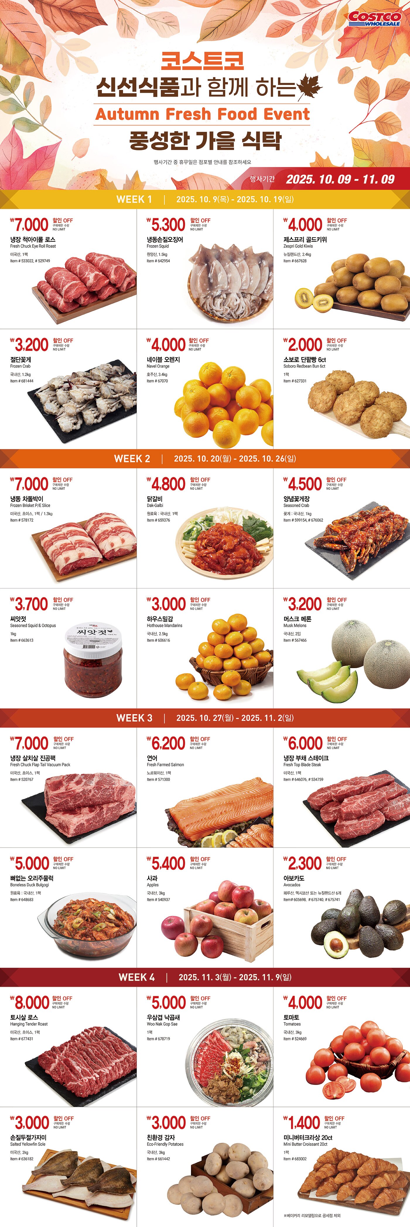 행사명 : 코스트코 신선식품과 함께 하는  풍성한 가을 식탁  Autumn Fresh Food Event 행사기간 : 2025년 10월 9일(목) ~ 11월 9일(일)  * 행사기간 중 휴무일은 점포별 안내를 참조하세요  WEEK 1 2025년 10월 9일(목) - 2025년 10월 19일(일)  7,000원 할인 OFF 구매제한 수량 NO LIMIT 냉장 척아이롤 로스 Fresh Chuck Eye Roll Roast 미국산, 1팩 Item # 533022, # 529749  5,300원 할인 OFF 구매제한 수량 NO LIMIT 냉동손질오징어 Frozen Squid 원양산, 1.5kg Item # 642954  4,000원 할인 OFF 구매제한 수량 NO LIMIT 제스프리 골드키위 Zespri Gold Kiwis 뉴질랜드산, 2.4kg Item # 667628  3,200원 할인 OFF 구매제한 수량 NO LIMIT 절단꽃게 Frozen Crab 국내산, 1.2kg Item # 681444  4,000원 할인 OFF 구매제한 수량 NO LIMIT 네이블 오렌지 Navel Orange 호주산, 3.4kg Item # 67070  2,000원 할인 OFF 구매제한 수량  NO LIMIT 소보로 단팥빵 6ct Soboro Redbean Bun 6ct 1팩 Item # 627331   WEEK 2 2025년 10월 20일(월) - 2025년 10월 26일(일)  7,000원 할인 OFF 구매제한 수량 NO LIMIT 냉동 차돌박이 Frozen Brisket P/E Slice 미국산, 초이스, 1팩 / 1.3kg Item # 578172  4,800원 할인 OFF 구매제한 수량 NO LIMIT 닭갈비 Dak-Galbi 원료육 : 국내산, 1팩 Item # 659376  4,500원 할인 OFF 구매제한 수량 NO LIMIT 양념꽃게장 Seasoned Crab 꽃게 : 국내산, 1kg Item # 599154, # 676062  3,700원 할인 OFF 구매제한 수량 NO LIMIT 씨앗젓 Seasoned Squid & Octopus 1kg Item # 663613  3,000원 할인 OFF 구매제한 수량 NO LIMIT 하우스밀감 Hothouse Mandarins 국내산, 2.5kg Item # 606616  3,200원 할인 OFF 구매제한 수량 NO LIMIT 머스크 메론 Musk Melons 국내산, 2입 Item # 567466   WEEK 3 2025년 10월 27일(월) - 2025년 11월 2일(일)  7,000원 할인 OFF 구매제한 수량 NO LIMIT 냉장 살치살 진공팩 Fresh Chuck Flap Tail Vacuum Pack 미국산, 초이스, 1팩 Item # 520767  6,200원 할인 OFF 구매제한 수량 NO LIMIT 연어 Fresh Farmed Salmon 노르웨이산, 1팩 Item # 571300  6,000원 할인 OFF 구매제한 수량 NO LIMIT 냉장 부채 스테이크 Fresh Top Blade Steak 미국산, 1팩 Item # 646076, # 534759  5,000원 할인 OFF 구매제한 수량 NO LIMIT 뼈없는 오리주물럭 Boneless Duck Bulgogi 원료육 : 국내산, 1팩 Item # 648683  5,400원 할인 OFF  구매제한 수량 NO LIMIT 사과 Apples 국내산, 3kg Item # 540937  2,300원 할인 OFF 구매제한 수량 NO LIMIT 아보카도 Avocados 페루산, 멕시코산 또는 뉴질랜드산 6개 Item# 605698,  # 675740, # 675741   WEEK 4 2025년 11월 3일(월) - 2025년 11월 9일(일)  8,000원 할인 OFF 구매제한 수량 NO LIMIT 토시살 로스 Hanging Tender Roast 미국산, 초이스, 1팩 Item # 677431  5,000원 할인 OFF 구매제한 수량 NO LIMIT 우삼겹 낙곱새 Woo Nak Gop Sae 1팩 Item # 678719  4,000원 할인 OFF 구매제한 수량 NO LIMIT 토마토 Tomatoes 국내산, 3kg Item # 524669  3,000원 할인 OFF 구매제한 수량 NO LIMIT 손질두절가자미 Salted Yellowfin Sole 미국산, 2kg Item # 636182  3,000원 할인 OFF 구매제한 수량 NO LIMIT 친환경 감자   Eco-Friendly Potatoes 국내산, 3kg Item # 661442  1,400원 할인 OFF 구매제한 수량 NO LIMIT 미니버터크라상 20ct Mini Butter Croissant 20ct 1팩 Item # 683002 ※베이커리 리모델링으로 공세점 제외