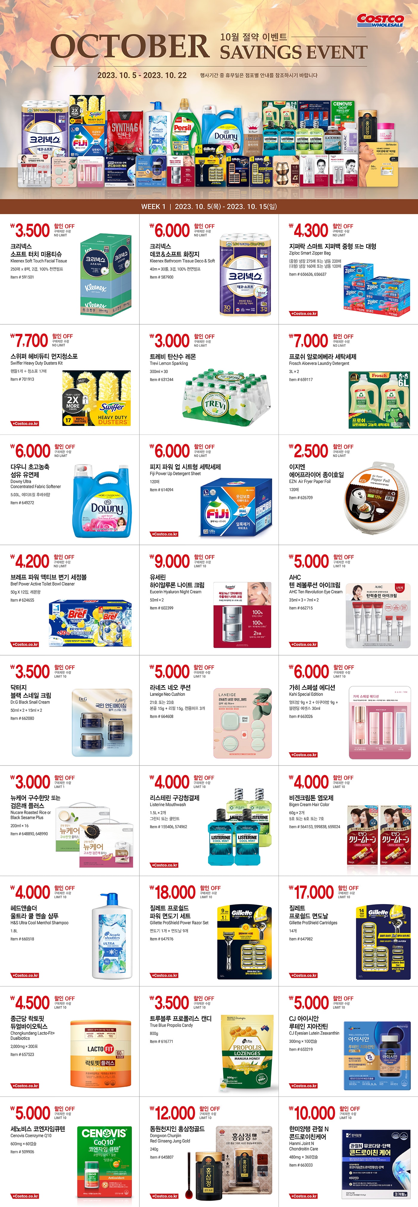 행사명 : 10월 절약 이벤트 October Savings Event 행사기간 : 2023년 10월 5일(목) ~ 10월 22일(일)  * 행사기간 중 휴무일은 점포별 안내를 참조하시기 바랍니다.  WEEK 1  |  2023년 10월 5일(목) ~ 10월 15일(일)  3,500원 할인 OFF 구매제한 수량 NO LIMIT 크리넥스 소프트 터치 미용티슈 Kleenex Soft Touch Facial Tissue 250매 x 8팩, 2겹, 100% 천연펄프 Item # 591501  6,000원 할인 OFF 구매제한 수량 NO LIMIT 크리넥스 데코＆소프트 화장지 Kleenex Bathroom Tissue Deco & Soft 40m × 30롤, 3겹, 100% 천연펄프 Item # 587900  4,300원 할인 OFF 구매제한 수량 NO LIMIT 지퍼락 스마트 지퍼백 중형 또는 대형 Ziploc Smart Zipper Bag (중형) 냉장 275매 또는 냉동 220매 (대형) 냉장 160매 또는 냉동 120매 Item # 656636, 656637  7,700원 할인 OFF 구매제한 수량 NO LIMIT 스위퍼 헤비듀티 먼지청소포 Swiffer Heavy Duty Dusters Kit 핸들1개 + 청소포 17매 Item # 701913  3,000원 할인 OFF 구매제한 수량 NO LIMIT 트레비 탄산수 레몬 Trevi Lemon Sparkling 300ml × 30 Item # 631244  7,000원 할인 OFF 구매제한 수량 NO LIMIT 프로쉬 알로에베라 세탁세제 Frosch Aloevera Laundry Detergent 3L × 2 Item # 659117  6,000원 할인 OFF 구매제한 수량 NO LIMIT 다우니 초고농축 섬유 유연제 Downy Ultra Concentrated Fabric Softener 5.03L, 에이프릴 후레쉬향 Item # 649272  6,000원 할인 OFF 구매제한 수량 NO LIMIT 피지 파워 업 시트형 세탁세제 Fiji Power Up Detergent Sheet 120매 Item # 614094  2,500원 할인 OFF 구매제한 수량 NO LIMIT 이지엔 에어프라이어 종이호일 EZN  Air Fryer Paper Foil 120매 Item # 626709  4,200원 할인 OFF 구매제한 수량 NO LIMIT 브레프 파워 액티브 변기 세정볼 Bref Power Active Toilet Bowl Cleaner 50g X 12입, 레몬향 Item # 624655  9,000원 할인 OFF 구매제한 수량 LIMIT 10 유세린 하이알루론 나이트 크림 Eucerin Hyaluron Night Cream 50ml × 2 Item # 602399  5,000원 할인 OFF 구매제한 수량 LIMIT 10 AHC 텐 레볼루션 아이크림 AHC Ten Revolution Eye Cream 35ml × 3 + 7ml × 2 Item # 662715  3,500원 할인 OFF 구매제한 수량 LIMIT 10 닥터지 블랙 스네일 크림 Dr.G Black Snail Cream 50ml × 2 + 15ml × 2 Item # 662080  5,000원 할인 OFF 구매제한 수량 LIMIT 10 라네즈 네오 쿠션 Laneige Neo Cushion 21호 또는 23호 본품 15g + 리필 15g, 전용퍼프 3개 Item # 664608  6,000원 할인 OFF 구매제한 수량 LIMIT 10 가히 스페셜 에디션 Kahi Special Edition 멀티밤 9g × 2 + 아쿠아밤 9g + 블렌딩 에센스 30ml Item # 663026  3,000원 할인 OFF 구매제한 수량 LIMIT 1 뉴케어 구수한맛 또는 검은깨 플러스 Nucare Roasted Rice or Black Sesame Plus 200ml × 16 Item # 648890, 648990  4,000원 할인 OFF 구매제한 수량 LIMIT 10 리스테린 구강청결제 Listerine Mouthwash 1.5L × 2개 그린티 또는 쿨민트 Item # 155406, 574962  4,000원 할인 OFF 구매제한 수량 LIMIT 10 비겐크림톤 염모제 Bigen Cream Hair Color 60g × 2개 5호 또는 6호 또는 7호 Item # 564153, 599838, 659024  4,000원 할인 OFF 구매제한 수량 LIMIT 10 헤드앤숄더 울트라 쿨 멘솔 샴푸 H&S Ultra Cool Menthol Shampoo 1.8L Item # 660518  18,000원 할인 OFF 구매제한 수량 LIMIT 10 질레트 프로쉴드 파워 면도기 세트 Gillette ProShield Power Razor Set 면도기 1개 + 면도날 9개 Item # 647976  17,000원 할인 OFF 구매제한 수량 LIMIT 10 질레트 프로쉴드 면도날 Gillette ProShield Cartridges 14개 Item # 647982  4,500원 할인 OFF 구매제한 수량 LIMIT 10 종근당 락토핏 듀얼바이오틱스 Chongkundang Lacto-Fit+Dualbiotics 2,000mg × 200포 Item # 657523  3,500원 할인 OFF 구매제한 수량 LIMIT 10 트루블루 프로폴리스 캔디 True Blue Propolis Candy 800g Item # 616771  5,000원 할인 OFF 구매제한 수량 LIMIT 10 CJ 아이시안 루테인 지아잔틴 CJ Eyesian Lutein Zeaxanthin 300mg × 100캡슐 Item # 653219  5,000원 할인 OFF 구매제한 수량 LIMIT 10 세노비스 코엔자임큐텐 Cenovis Coenzyme Q10 600mg × 60캡슐 Item # 509906  12,000원 할인 OFF 구매제한 수량 LIMIT 10 동원천지인 홍삼정골드 Dongwon Chunjiin Red Ginseng Jung Gold 240g Item # 645807  10,000원 할인 OFF 구매제한 수량 LIMIT 10 한미양행 관절 N 콘드로이친케어 Hanmi Joint N Chondroitin Care 480mg × 360캡슐 Item # 663033   WEEK 2  |  2023년 10월 16일(월) ~ 10월 22일(일)  4,500원 할인 OFF 구매제한 수량 NO LIMIT 액츠 데오후레쉬 세탁세제 Act'z Deofresh Laundry Detergent 3.5L × 2 Item # 602025  2,600원 할인 OFF 구매제한 수량 NO LIMIT 울샴푸 4.5L Wool Shampoo 4.5L Item # 523029  4,000원 할인 OFF 구매제한 수량 NO LIMIT 이지엔 슬라이더 스탠딩백 EZN Slider Standing Bags 135매 Item # 626705  6,700원 할인 OFF 구매제한 수량 NO LIMIT 퍼실 세탁 세제 Persil Laundry Detergent 4.0L, 어드밴스드 젤 Item # 614105  2,500원 할인 OFF 구매제한 수량 NO LIMIT 칠성사이다 Chilsung Cider 190ml × 30 Item # 632138  4,500원 할인 OFF 구매제한 수량 LIMIT 10 커클랜드 시그니춰 프리미엄 화장지 Kirkland Signature Bath Tissue 40m × 30롤, 3겹, 100% 천연펄프 Item # 1083867  4,800원 할인 OFF 구매제한 수량 NO LIMIT 크리넥스 다용도 위생행주 Kleenex Multi Purpose Wipes 100매 Item # 720986  6,000원 할인 OFF 구매제한 수량 NO LIMIT 폴바셋 돌체라떼 Paul Bassett Dolce Latte 330ml × 12 #652590  4,500원 할인 OFF 구매제한 수량 NO LIMIT 스카치 브라이트 일회용 청소포 Scotch Brite Sweeping Cloth 미세먼지 마른걸레 청소포 80매 또는 베이킹소다 물걸레 청소포 50매 Item # 622265, 622807  3,000원 할인 OFF 구매제한 수량 NO LIMIT 뉴트리플랜 애견용 홀릭소시지 Nutriplan Holic Sausage for Dogs 30g × 35 Item # 666988  3,700원 할인 OFF 구매제한 수량 NO LIMIT 페브리즈 섬유탈취제 Febreze Fabric Refresher 920ml × 2, 다우니 에이프릴향 Item # 622074  14,000원 할인 OFF 구매제한 수량 LIMIT 10 스트라이벡틴 티엘 어드밴스드 넥크림 플러스 Strivectin TL Advanced Neck Cream Plus 50ml Item # 660208  6,000원 할인 OFF 구매제한 수량 LIMIT 10 수려한 비책진생 윤 크림 Sooryehan Facial Cream 50ml + 25ml Item # 619050  10,000원 할인 OFF 구매제한 수량 LIMIT 10 유세린 컨센트레이트 세럼 Eucerin Concentrate Serum 5ml × 12 Item # 506178  6,000원 할인 OFF 구매제한 수량 LIMIT 5 유세린 하이알루론 아이크림 Eucerin Hyaluron Eye Cream 15ml × 2 Item # 614046  3,500원 할인 OFF 구매제한 수량 LIMIT 10 유리아쥬 스틱 립밤 Uriage Stick Lip Balm 4g × 3 Item # 622401  3,000원 할인 OFF 구매제한 수량 LIMIT 10 심플리 젠틀 다용도 화장솜 Simply Gentle Cotton Pads 900매 Item # 626423  13,000원 할인 OFF 구매제한 수량 LIMIT 10 신타-6 단백질 보충제 Syntha-6 Protein Powder 2.26kg, 초콜릿맛 Item # 660152  5,000원 할인 OFF 구매제한 수량 LIMIT 10 오랄비 크로스액션 컴플릿7 칫솔 Oral-B Crossaction Complete 7 Toothbrush 7개 Item # 650858  4,000원 할인 OFF 구매제한 수량 LIMIT 10 질레트 퓨전 프로글라이드 센서티브 면도 젤 Gillette Fusion ProGlide Sensitive Shave Gel 170g, 4개 Item # 646434  13,000원 할인 OFF 구매제한 수량 LIMIT 10 질레트 프로글라이드 면도날 Gillette ProGlide Cartridges 14개 Item # 647985  4,500원 할인 OFF 구매제한 수량 LIMIT 10 듀오락 키즈 유산균 Duolac Kids Probiotics 750mg × 100정 Item # 624720  6,000원 할인 OFF 구매제한 수량 LIMIT 10 CJ 전립소+옥타코사놀 CJ Julipso + Octacosanol 800mg × 90캡슐 Item # 649540  5,000원 할인 OFF 구매제한 수량 LIMIT 10 에버콜라겐 인앤업 플러스 Ever Collagen In & Up Plus 750mg × 112정 Item # 660246  4,000원 할인 OFF 구매제한 수량 LIMIT 10 칼슘, 마그네슘, 비타민D Calcium, Magnesium, Vitamin D 890mg × 200캡슐 Item # 562697  4,000원 할인 OFF 구매제한 수량 LIMIT 10 블랙모어스 rTG 피쉬오일 미니 Blackmores rTG Fish Oil mini 510mg × 250캡슐 Item # 630583