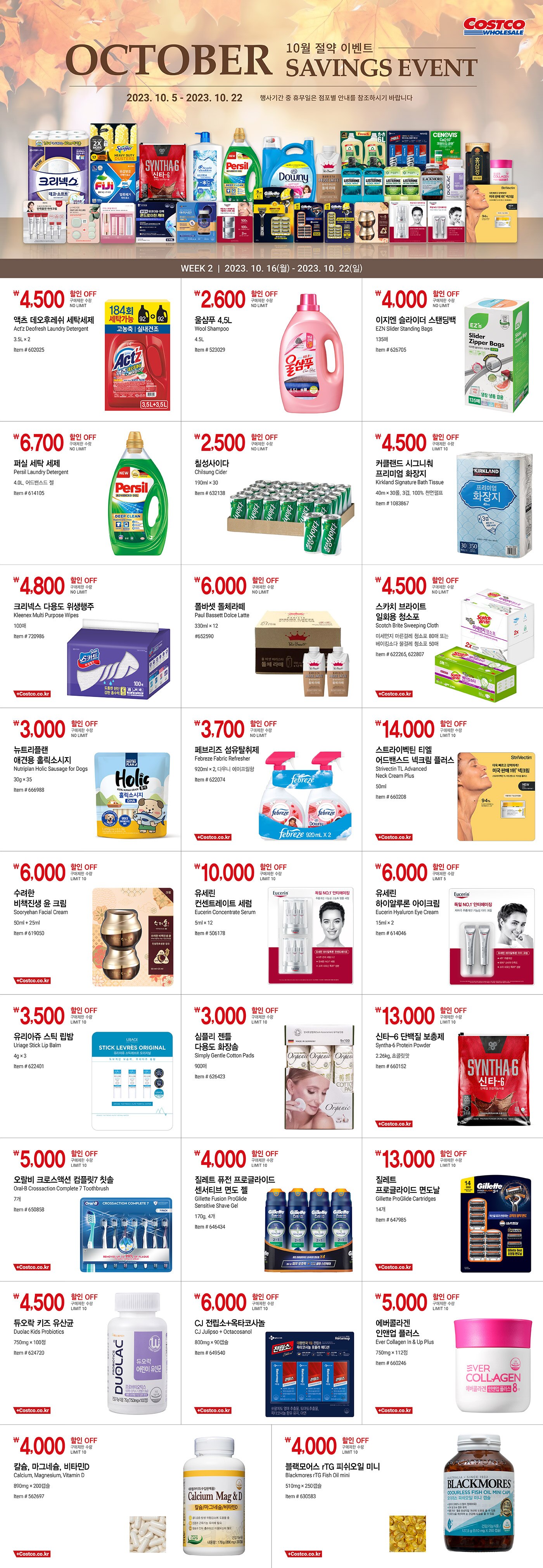행사명 : 10월 절약 이벤트 October Savings Event 행사기간 : 2023년 10월 5일(목) ~ 10월 22일(일)  * 행사기간 중 휴무일은 점포별 안내를 참조하시기 바랍니다.  WEEK 1  |  2023년 10월 5일(목) ~ 10월 15일(일)  3,500원 할인 OFF 구매제한 수량 NO LIMIT 크리넥스 소프트 터치 미용티슈 Kleenex Soft Touch Facial Tissue 250매 x 8팩, 2겹, 100% 천연펄프 Item # 591501  6,000원 할인 OFF 구매제한 수량 NO LIMIT 크리넥스 데코＆소프트 화장지 Kleenex Bathroom Tissue Deco & Soft 40m × 30롤, 3겹, 100% 천연펄프 Item # 587900  4,300원 할인 OFF 구매제한 수량 NO LIMIT 지퍼락 스마트 지퍼백 중형 또는 대형 Ziploc Smart Zipper Bag (중형) 냉장 275매 또는 냉동 220매 (대형) 냉장 160매 또는 냉동 120매 Item # 656636, 656637  7,700원 할인 OFF 구매제한 수량 NO LIMIT 스위퍼 헤비듀티 먼지청소포 Swiffer Heavy Duty Dusters Kit 핸들1개 + 청소포 17매 Item # 701913  3,000원 할인 OFF 구매제한 수량 NO LIMIT 트레비 탄산수 레몬 Trevi Lemon Sparkling 300ml × 30 Item # 631244  7,000원 할인 OFF 구매제한 수량 NO LIMIT 프로쉬 알로에베라 세탁세제 Frosch Aloevera Laundry Detergent 3L × 2 Item # 659117  6,000원 할인 OFF 구매제한 수량 NO LIMIT 다우니 초고농축 섬유 유연제 Downy Ultra Concentrated Fabric Softener 5.03L, 에이프릴 후레쉬향 Item # 649272  6,000원 할인 OFF 구매제한 수량 NO LIMIT 피지 파워 업 시트형 세탁세제 Fiji Power Up Detergent Sheet 120매 Item # 614094  2,500원 할인 OFF 구매제한 수량 NO LIMIT 이지엔 에어프라이어 종이호일 EZN  Air Fryer Paper Foil 120매 Item # 626709  4,200원 할인 OFF 구매제한 수량 NO LIMIT 브레프 파워 액티브 변기 세정볼 Bref Power Active Toilet Bowl Cleaner 50g X 12입, 레몬향 Item # 624655  9,000원 할인 OFF 구매제한 수량 LIMIT 10 유세린 하이알루론 나이트 크림 Eucerin Hyaluron Night Cream 50ml × 2 Item # 602399  5,000원 할인 OFF 구매제한 수량 LIMIT 10 AHC 텐 레볼루션 아이크림 AHC Ten Revolution Eye Cream 35ml × 3 + 7ml × 2 Item # 662715  3,500원 할인 OFF 구매제한 수량 LIMIT 10 닥터지 블랙 스네일 크림 Dr.G Black Snail Cream 50ml × 2 + 15ml × 2 Item # 662080  5,000원 할인 OFF 구매제한 수량 LIMIT 10 라네즈 네오 쿠션 Laneige Neo Cushion 21호 또는 23호 본품 15g + 리필 15g, 전용퍼프 3개 Item # 664608  6,000원 할인 OFF 구매제한 수량 LIMIT 10 가히 스페셜 에디션 Kahi Special Edition 멀티밤 9g × 2 + 아쿠아밤 9g + 블렌딩 에센스 30ml Item # 663026  3,000원 할인 OFF 구매제한 수량 LIMIT 1 뉴케어 구수한맛 또는 검은깨 플러스 Nucare Roasted Rice or Black Sesame Plus 200ml × 16 Item # 648890, 648990  4,000원 할인 OFF 구매제한 수량 LIMIT 10 리스테린 구강청결제 Listerine Mouthwash 1.5L × 2개 그린티 또는 쿨민트 Item # 155406, 574962  4,000원 할인 OFF 구매제한 수량 LIMIT 10 비겐크림톤 염모제 Bigen Cream Hair Color 60g × 2개 5호 또는 6호 또는 7호 Item # 564153, 599838, 659024  4,000원 할인 OFF 구매제한 수량 LIMIT 10 헤드앤숄더 울트라 쿨 멘솔 샴푸 H&S Ultra Cool Menthol Shampoo 1.8L Item # 660518  18,000원 할인 OFF 구매제한 수량 LIMIT 10 질레트 프로쉴드 파워 면도기 세트 Gillette ProShield Power Razor Set 면도기 1개 + 면도날 9개 Item # 647976  17,000원 할인 OFF 구매제한 수량 LIMIT 10 질레트 프로쉴드 면도날 Gillette ProShield Cartridges 14개 Item # 647982  4,500원 할인 OFF 구매제한 수량 LIMIT 10 종근당 락토핏 듀얼바이오틱스 Chongkundang Lacto-Fit+Dualbiotics 2,000mg × 200포 Item # 657523  3,500원 할인 OFF 구매제한 수량 LIMIT 10 트루블루 프로폴리스 캔디 True Blue Propolis Candy 800g Item # 616771  5,000원 할인 OFF 구매제한 수량 LIMIT 10 CJ 아이시안 루테인 지아잔틴 CJ Eyesian Lutein Zeaxanthin 300mg × 100캡슐 Item # 653219  5,000원 할인 OFF 구매제한 수량 LIMIT 10 세노비스 코엔자임큐텐 Cenovis Coenzyme Q10 600mg × 60캡슐 Item # 509906  12,000원 할인 OFF 구매제한 수량 LIMIT 10 동원천지인 홍삼정골드 Dongwon Chunjiin Red Ginseng Jung Gold 240g Item # 645807  10,000원 할인 OFF 구매제한 수량 LIMIT 10 한미양행 관절 N 콘드로이친케어 Hanmi Joint N Chondroitin Care 480mg × 360캡슐 Item # 663033   WEEK 2  |  2023년 10월 16일(월) ~ 10월 22일(일)  4,500원 할인 OFF 구매제한 수량 NO LIMIT 액츠 데오후레쉬 세탁세제 Act'z Deofresh Laundry Detergent 3.5L × 2 Item # 602025  2,600원 할인 OFF 구매제한 수량 NO LIMIT 울샴푸 4.5L Wool Shampoo 4.5L Item # 523029  4,000원 할인 OFF 구매제한 수량 NO LIMIT 이지엔 슬라이더 스탠딩백 EZN Slider Standing Bags 135매 Item # 626705  6,700원 할인 OFF 구매제한 수량 NO LIMIT 퍼실 세탁 세제 Persil Laundry Detergent 4.0L, 어드밴스드 젤 Item # 614105  2,500원 할인 OFF 구매제한 수량 NO LIMIT 칠성사이다 Chilsung Cider 190ml × 30 Item # 632138  4,500원 할인 OFF 구매제한 수량 LIMIT 10 커클랜드 시그니춰 프리미엄 화장지 Kirkland Signature Bath Tissue 40m × 30롤, 3겹, 100% 천연펄프 Item # 1083867  4,800원 할인 OFF 구매제한 수량 NO LIMIT 크리넥스 다용도 위생행주 Kleenex Multi Purpose Wipes 100매 Item # 720986  6,000원 할인 OFF 구매제한 수량 NO LIMIT 폴바셋 돌체라떼 Paul Bassett Dolce Latte 330ml × 12 #652590  4,500원 할인 OFF 구매제한 수량 NO LIMIT 스카치 브라이트 일회용 청소포 Scotch Brite Sweeping Cloth 미세먼지 마른걸레 청소포 80매 또는 베이킹소다 물걸레 청소포 50매 Item # 622265, 622807  3,000원 할인 OFF 구매제한 수량 NO LIMIT 뉴트리플랜 애견용 홀릭소시지 Nutriplan Holic Sausage for Dogs 30g × 35 Item # 666988  3,700원 할인 OFF 구매제한 수량 NO LIMIT 페브리즈 섬유탈취제 Febreze Fabric Refresher 920ml × 2, 다우니 에이프릴향 Item # 622074  14,000원 할인 OFF 구매제한 수량 LIMIT 10 스트라이벡틴 티엘 어드밴스드 넥크림 플러스 Strivectin TL Advanced Neck Cream Plus 50ml Item # 660208  6,000원 할인 OFF 구매제한 수량 LIMIT 10 수려한 비책진생 윤 크림 Sooryehan Facial Cream 50ml + 25ml Item # 619050  10,000원 할인 OFF 구매제한 수량 LIMIT 10 유세린 컨센트레이트 세럼 Eucerin Concentrate Serum 5ml × 12 Item # 506178  6,000원 할인 OFF 구매제한 수량 LIMIT 5 유세린 하이알루론 아이크림 Eucerin Hyaluron Eye Cream 15ml × 2 Item # 614046  3,500원 할인 OFF 구매제한 수량 LIMIT 10 유리아쥬 스틱 립밤 Uriage Stick Lip Balm 4g × 3 Item # 622401  3,000원 할인 OFF 구매제한 수량 LIMIT 10 심플리 젠틀 다용도 화장솜 Simply Gentle Cotton Pads 900매 Item # 626423  13,000원 할인 OFF 구매제한 수량 LIMIT 10 신타-6 단백질 보충제 Syntha-6 Protein Powder 2.26kg, 초콜릿맛 Item # 660152  5,000원 할인 OFF 구매제한 수량 LIMIT 10 오랄비 크로스액션 컴플릿7 칫솔 Oral-B Crossaction Complete 7 Toothbrush 7개 Item # 650858  4,000원 할인 OFF 구매제한 수량 LIMIT 10 질레트 퓨전 프로글라이드 센서티브 면도 젤 Gillette Fusion ProGlide Sensitive Shave Gel 170g, 4개 Item # 646434  13,000원 할인 OFF 구매제한 수량 LIMIT 10 질레트 프로글라이드 면도날 Gillette ProGlide Cartridges 14개 Item # 647985  4,500원 할인 OFF 구매제한 수량 LIMIT 10 듀오락 키즈 유산균 Duolac Kids Probiotics 750mg × 100정 Item # 624720  6,000원 할인 OFF 구매제한 수량 LIMIT 10 CJ 전립소+옥타코사놀 CJ Julipso + Octacosanol 800mg × 90캡슐 Item # 649540  5,000원 할인 OFF 구매제한 수량 LIMIT 10 에버콜라겐 인앤업 플러스 Ever Collagen In & Up Plus 750mg × 112정 Item # 660246  4,000원 할인 OFF 구매제한 수량 LIMIT 10 칼슘, 마그네슘, 비타민D Calcium, Magnesium, Vitamin D 890mg × 200캡슐 Item # 562697  4,000원 할인 OFF 구매제한 수량 LIMIT 10 블랙모어스 rTG 피쉬오일 미니 Blackmores rTG Fish Oil mini 510mg × 250캡슐 Item # 630583