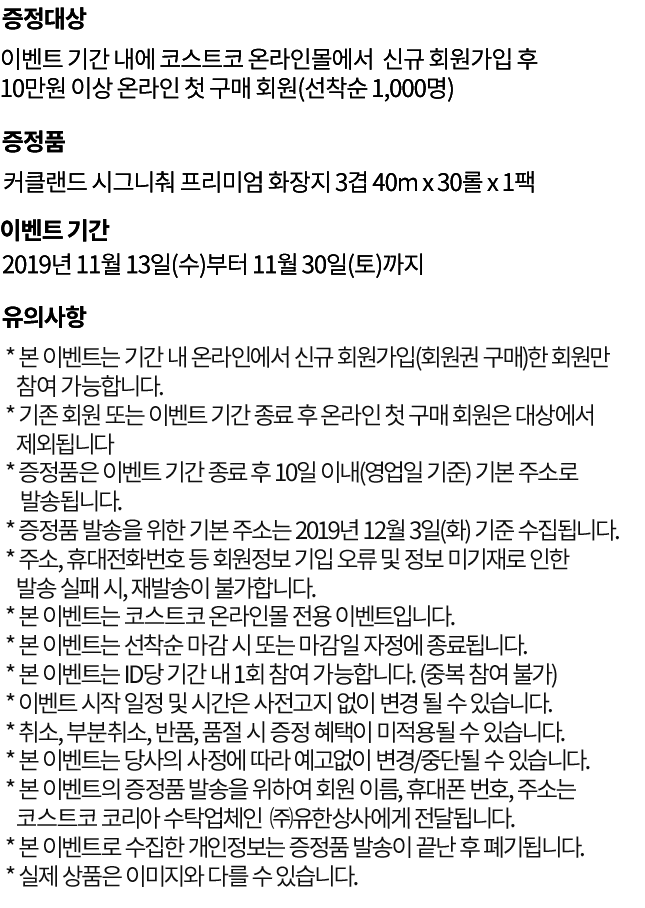 
					이벤트 기간 내에 코스트코 온라인몰에서  신규 회원가입 후
10만원 이상 온라인 첫 구매 회원(선착순 1,000명)
					커클랜드 시그니춰 프리미엄 화장지 3겹 40m x 30롤 x 1팩
					2019년 11월 13일(수)부터 11월 30일(토)까지
					* 증정품은 이벤트 기간 종료 후 10일 이내(영업일 기준) 기본 주소로 발송됩니다.
* 증정품 발송을 위한 기본 주소는 2019년 12월 3일(화) 기준 수집됩니다.  
* 주소, 휴대전화번호 등 회원정보 기입 오류 및 정보 미기재로 인한 발송 실패 시, 재발송이 불가합니다.
* 본 이벤트는 코스트코 온라인몰 전용 이벤트입니다.
* 본 이벤트는 선착순 마감 시 또는 마감일 자정에 종료됩니다.   
* 본 이벤트는 ID당 기간 내 1회 참여 가능합니다. (중복 참여 불가)
* 본 이벤트는 기간 내 온라인에서 신규 회원가입한 회원만 참여 가능합니다.
* 이벤트 시작 일정 및 시간은 사전고지 없이 변경 될 수 있습니다.
* 취소, 부분취소, 반품, 품절 시 증정 혜택이 미적용될 수 있습니다.
* 본 이벤트는 당사의 사정에 따라 예고없이 변경/중단될 수 있습니다.
* 본 이벤트의 증정품 발송을 위하여 회원 이름, 휴대폰 번호, 주소는 코스트코 코리아 수탁업체인
   ㈜유한상사에게 전달됩니다.
* 본 이벤트로 수집한 개인정보는 증정품 발송이 끝난 후 폐기됩니다.
* 실제 상품은 이미지와 다를 수 있습니다.