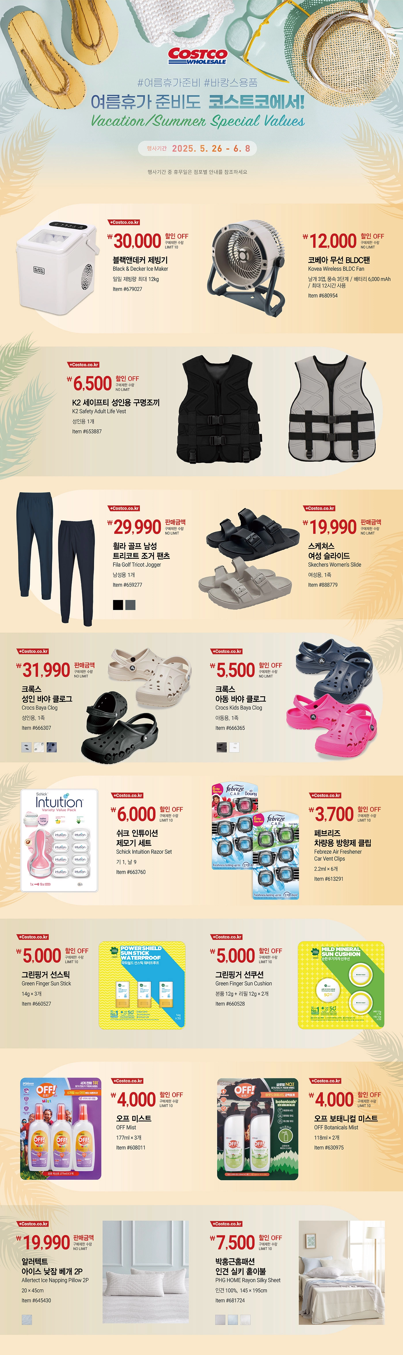 행사명 : #여름휴가준비 #바캉스용품 여름휴가 준비도  코스트코에서! Vacation/Summer Special Values  행사기간 : 2025년 5월 26일(월) ~ 6월 8일(일)  * 행사기간 중 휴무일은 점포별 안내를 참조하세요.  30,000원 할인 OFF 구매제한 수량 LIMIT 10 블랙앤데커 제빙기 Black & Decker Ice Maker 일일 제빙량 최대 12kg Item #679027  12,000원 할인 OFF 구매제한 수량 NO LIMIT 코베아 무선 BLDC팬 Kovea Wireless BLDC Fan 날개 3엽, 풍속 3단계 / 배터리 6,000 mAh / 최대 12시간 사용   Item #680954  6,500원 할인 OFF 구매제한 수량 NO LIMIT K2 세이프티 성인용 구명조끼 K2 Safety Adult Life Vest   성인용 1개 Item #653887  29,990원 판매금액 구매제한 수량 NO LIMIT 휠라 골프 남성 트리코트 조거 팬츠 Fila Golf Tricot Jogger 남성용 1개 Item #659277  19,990원 판매금액 구매제한 수량 NO LIMIT 스케쳐스 여성 슬라이드   Skechers Women's Slide     여성용, 1족 Item #888779  31,990원 판매금액 구매제한 수량 NO LIMIT 크록스 성인 바야 클로그   Crocs Baya Clog   성인용, 1족 Item #666307  5,500원 할인 OFF 구매제한 수량 NO LIMIT 크록스 아동 바야 클로그   Crocs Kids Baya Clog     아동용, 1족 Item #666365  6,000원 할인 OFF 구매제한 수량 LIMIT 10 쉬크 인튜이션 제모기 세트 Schick Intuition Razor Set 기 1, 날 9 Item #663760  3,700원 할인 OFF 구매제한 수량 LIMIT 10 페브리즈 차량용 방향제 클립 Febreze Air Freshener Car Vent Clips 2.2ml × 6개 Item #613291  5,000원 할인 OFF 구매제한 수량 LIMIT 10 그린핑거 선스틱 Green Finger Sun Stick 14g × 3개 Item #660527  5,000원 할인 OFF 구매제한 수량 LIMIT 10 그린핑거 선쿠션 Green Finger Sun Cushion 본품 12g + 리필 12g × 2개 Item #660528  4,000원 할인 OFF 구매제한 수량 LIMIT 10 오프 미스트 OFF Mist 177ml × 3개 Item #608011  4,000원 할인 OFF 구매제한 수량 LIMIT 10 오프 보태니컬 미스트 OFF Botanicals Mist 118ml × 2개 Item #630975  19,990원 판매금액 구매제한 수량 NO LIMIT 알러텍트 아이스 낮잠 베개 2P Allertect Ice Napping Pillow 2P 20 × 45cm   Item #645430  7,500원 할인 OFF 구매제한 수량 LIMIT 10 박홍근홈패션 인견 실키 홑이불 PHG HOME Rayon Silky Sheet 인견 100%,  145 × 195cm   Item #681724